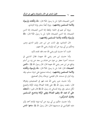 ‫المنكر‬ ‫عن‬ ‫والنهي‬ ‫بالمعروف‬ ‫األمر‬ ‫في‬ ‫المحرر‬ ‫القول‬ 6
‫النصيحة‬ ‫الدين‬,‫ا‬‫و‬‫قال‬:‫قال‬ ‫اهلل؟‬ ‫رسول‬ ‫يا‬ ‫ملن‬:«‫ولرسوله‬ ‫ولكتابه‬ ‫هلل‬
‫وعامتهم‬ ‫المسلمين‬ ‫وألئمة‬».‫الرتمذي‬ ‫اية‬‫و‬‫ر‬ ‫بنحو‬ ‫ا‬ً‫أيض‬ ‫اه‬‫و‬‫ور‬.
‫احللية‬ ‫يف‬ ‫نعيم‬ ‫أبو‬ ‫اه‬‫و‬‫ور‬:‫إمن‬ ‫لفظه‬‫و‬‫النصيحة‬ ‫الدين‬ ‫ا‬,‫الدين‬ ‫إمنا‬
‫النصيحة‬,‫ا‬‫و‬‫قال‬ ,‫النصيحة‬ ‫الدين‬ ‫إمنا‬:‫قال‬ ‫اهلل؟‬ ‫رسول‬ ‫يا‬ ‫ملن‬:«‫هلل‬
‫ولعامتهم‬ ‫المسلمين‬ ‫والئمة‬ ‫ولكتابه‬ ‫ولرسوله‬».
‫الرتمذي‬ ‫قال‬,‫ير‬‫ر‬‫وج‬ ‫الداري‬ ‫متيم‬‫و‬ ‫عمر‬ ‫ابن‬ ‫عن‬ ‫الباب‬ ‫ويف‬
‫عنهم‬ ‫اهلل‬ ‫رضي‬ ‫وثوبان‬ ‫أبيه‬ ‫عن‬ ‫يد‬‫ز‬‫ي‬ ‫أيب‬ ‫بن‬ ‫وحكيم‬.
‫قلت‬:‫متيم‬ ‫حديث‬ ‫أما‬‫عنه‬ ‫اهلل‬ ‫رضي‬,‫ذكره‬ ‫تقدم‬ ‫فقد‬.
‫عنهما‬ ‫اهلل‬ ‫رضي‬ ‫عمر‬ ‫ابن‬ ‫حديث‬ ‫أما‬‫و‬,‫يف‬ ‫الدارمي‬ ‫فقال‬
‫مسنده‬:‫أسلم‬ ‫بن‬ ‫يد‬‫ز‬ ‫عن‬ ‫سعد‬ ‫بن‬ ‫هشام‬ ‫عن‬ ‫عون‬ ‫بن‬ ‫جعفر‬ ‫أخربنا‬
‫قال‬ ‫عنهما‬ ‫اهلل‬ ‫رضي‬ ‫عمر‬ ‫ابن‬ ‫عن‬ ‫ونافع‬:‫اهلل‬ ‫رسول‬ ‫قال‬:«‫الدين‬
‫النصيحة‬»‫قال‬:‫قلنا‬:‫قال‬ ‫اهلل؟‬ ‫رسول‬ ‫يا‬ ‫ملن‬:«‫ولكت‬ ‫ولرسوله‬ ‫هلل‬‫ابه‬
‫وعامتهم‬ ‫المسلمين‬ ‫وألئمة‬».‫وقد‬ ,‫مسلم‬ ‫شرط‬ ‫على‬ ‫صحيح‬ ‫إسناده‬
‫مسنده‬ ‫يف‬ ‫ار‬‫ز‬‫الب‬ ‫اه‬‫و‬‫ر‬.‫اهليثمي‬ ‫قال‬:‫الصحيح‬ ‫رجال‬ ‫ورجاله‬.
‫عنه‬ ‫اهلل‬ ‫رضي‬ ‫ير‬‫ر‬‫ج‬ ‫حديث‬ ‫أما‬‫و‬,‫وغريمها‬ ‫الصحيحني‬ ‫يف‬ ‫فهو‬
‫قال‬:‫اهلل‬ ‫رسول‬ ‫بايعت‬‫النصح‬‫و‬ ‫كاة‬‫الز‬ ‫وإيتاء‬ ‫الصالة‬ ‫إقامة‬ ‫على‬
‫مسلم‬ ‫لكل‬.‫للنسائي‬ ‫اية‬‫و‬‫ر‬ ‫ويف‬‫اهلل‬ ‫رسول‬ ‫إن‬‫ير‬‫ر‬‫جل‬ ‫قال‬:«‫أبايعك‬
‫المسلمين‬ ‫وتناصح‬ ‫كاة‬‫الز‬ ‫وتؤتي‬ ‫الصالة‬ ‫وتقيم‬ ‫اهلل‬ ‫تعبد‬ ‫أن‬ ‫على‬
‫كين‬‫المشر‬ ‫وتفارق‬».
‫أبو‬‫و‬ ‫أمحد‬ ‫اإلمام‬ ‫اه‬‫و‬‫فر‬ ‫أبيه‬ ‫عن‬ ‫يد‬‫ز‬‫ي‬ ‫أيب‬ ‫بن‬ ‫حكيم‬ ‫حديث‬ ‫أما‬‫و‬
‫قال‬ ‫مسنديهما‬ ‫يف‬ ‫الطيالسي‬ ‫داود‬:‫اهلل‬ ‫رسول‬ ‫قال‬«‫الناس‬ ‫دعوا‬
 