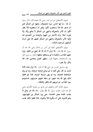 ‫المنكر‬ ‫عن‬ ‫والنهي‬ ‫بالمعروف‬ ‫األمر‬ ‫في‬ ‫المحرر‬ ‫القول‬
59
‫قال‬ ‫عنهما‬ ‫اهلل‬ ‫رضي‬ ‫عمر‬ ‫ابن‬ ‫عن‬ ‫األصبهاين‬ ‫وروى‬:‫رسول‬ ‫قال‬
‫اهلل‬:«‫الناس‬ ‫أيها‬ ‫يا‬,‫بالمعروف‬ ‫مروا‬,‫قبل‬ ‫المنكر‬ ‫عن‬ ‫وانهوا‬
‫ا‬ ‫تدعو‬ ‫أن‬‫يغفر‬ ‫فال‬ ‫تستغفروه‬ ‫أن‬ ‫وقبل‬ ,‫لكم‬ ‫يستجيب‬ ‫فال‬ ‫هلل‬
‫لكم‬,‫ا‬ً‫ق‬‫رز‬ ‫يدف‬ ‫ال‬ ‫المنكر‬ ‫عن‬ ‫والنهي‬ ‫بالمعروف‬ ‫األمر‬ ‫إن‬,‫وال‬
‫أجال‬ ‫يقرب‬,‫لما‬ ‫النصارد‬ ‫من‬ ‫والرهبان‬ ‫اليهود‬ ‫من‬ ‫األحبار‬ ‫وإن‬
‫لسان‬ ‫على‬ ‫اهلل‬ ‫لعنهم‬ ‫المنكر‬ ‫عن‬ ‫والنهي‬ ‫بالمعروف‬ ‫األمر‬ ‫كوا‬‫تر‬
‫أنبيائهم‬,‫بالبالس‬ ‫عموا‬ ‫ثم‬».
‫األ‬ ‫وروى‬‫أن‬ ‫عنه‬ ‫اهلل‬ ‫رضي‬ ‫مالك‬ ‫بن‬ ‫أنس‬ ‫عن‬ ‫ا‬ً‫أيض‬ ‫صبهاين‬
‫اهلل‬ ‫رسول‬‫قال‬:«‫قالها‬ ‫من‬ ‫تنف‬ ‫اهلل‬ ‫إال‬ ‫إله‬ ‫ال‬ ‫تزال‬ ‫ال‬,‫وترد‬
‫بحقها‬ ‫فوا‬ ‫يست‬ ‫لم‬ ‫ما‬ ‫والنقمة‬ ,‫العذاب‬ ‫عنهم‬»‫ا‬‫و‬‫قال‬:‫اهلل‬ ‫رسول‬ ‫يا‬,
‫قال‬ ‫حبقها؟‬ ‫االستخفاف‬ ‫وما‬:«‫اهلل‬ ‫بمعاصي‬ ‫العمل‬ ‫يظهر‬,‫فال‬
‫ينكر‬,‫يغير‬ ‫وال‬».
‫احلس‬ ‫اسيل‬‫ر‬‫م‬ ‫ويف‬‫النيب‬ ‫عن‬ ‫ن‬‫قال‬ ‫أنه‬:«‫األمة‬ ‫هذه‬ ‫تزال‬ ‫ال‬
‫اهلل‬ ‫يد‬ ‫تحت‬,‫لم‬ ‫ما‬ ‫كنفه‬‫وفي‬‫امراؤها‬ ‫قراؤها‬ ‫يمالئ‬,‫يزك‬ ‫لم‬ ‫وما‬
‫فجارها‬ ‫صلحاؤها‬,‫خيارها‬ ‫شرارها‬ ‫يهن‬ ‫لم‬ ‫وما‬,‫فعلوا‬ ‫هم‬ ‫فإذا‬
‫عنهم‬ ‫يده‬ ‫اهلل‬ ‫رف‬ ‫ذلك‬,‫تهم‬‫ر‬‫جباب‬ ‫عليهم‬ ‫سلط‬ ‫ثم‬,‫فساموهم‬
‫العذاب‬ ‫سوس‬,‫بالفقر‬ ‫اهلل‬ ‫ضربهم‬ ‫ثم‬‫والفاقة‬».
‫و‬‫رضي‬ ‫الكندي‬ ‫عمرية‬ ‫بن‬ ‫عدي‬ ‫عن‬ ‫البغوي‬‫و‬ ‫أمحد‬ ‫اإلمام‬ ‫روى‬
‫قال‬ ‫عنه‬ ‫اهلل‬:‫اهلل‬ ‫رسول‬ ‫مسعت‬‫يقول‬:«‫ال‬ ‫وجل‬ ‫عز‬ ‫اهلل‬ ‫إن‬
‫اصة‬ ‫ال‬ ‫بعمل‬ ‫العامة‬ ‫يعذب‬,‫ظهرانيهم‬ ‫بين‬ ‫المنكر‬ ‫يروا‬ ‫حتى‬,
‫ينكرون‬ ‫فال‬ ‫ينكروه‬ ‫أن‬ ‫على‬ ‫قادرون‬ ‫وهم‬,‫عذب‬ ‫ذلك‬ ‫فعلوا‬ ‫فإذا‬
 