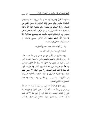 ‫المنكر‬ ‫عن‬ ‫والنهي‬ ‫بالمعروف‬ ‫األمر‬ ‫في‬ ‫المحرر‬ ‫القول‬
60
‫وجور‬ ‫المؤنة‬ ‫وشدة‬ ‫بالسنين‬ ‫أخذوا‬ ‫إال‬ ‫ان‬‫ز‬‫والمي‬ ‫المكيال‬ ‫ينقصوا‬
‫من‬ ‫القطر‬ ‫منعوا‬ ‫إال‬ ‫أموالهم‬ ‫كاة‬‫ز‬ ‫يمنعوا‬ ‫ولم‬ ,‫عليهم‬ ‫السلطان‬
‫السماس‬,‫يمطروا‬ ‫لم‬ ‫البهائم‬ ‫ولوال‬,‫وعهد‬ ‫اهلل‬ ‫عهد‬ ‫ينقضوا‬ ‫ولم‬
‫عدو‬ ‫عليهم‬ ‫اهلل‬ ‫سلط‬ ‫إال‬ ‫رسوله‬‫غيرهم‬ ‫من‬ ‫ا‬,‫في‬ ‫ما‬ ‫بعض‬ ‫فأخذوا‬
‫اهلل‬ ‫بكتاب‬ ‫أئمتهم‬ ‫تحكم‬ ‫لم‬ ‫وما‬ ,‫أيديهم‬,‫اهلل‬ ‫أنزل‬ ‫مما‬ ‫يروا‬ ‫ويت‬
‫بينهم‬ ‫بأسهم‬ ‫اهلل‬ ‫جعل‬ ‫إال‬»‫احلاكم‬ ‫قال‬:‫اإلسناد‬ ‫صحيح‬,‫مل‬‫و‬
‫خيرجاه‬,‫تلخيصه‬ ‫يف‬ ‫الذهيب‬ ‫افقه‬‫و‬‫و‬.
‫ائد‬‫و‬‫الز‬ ‫يف‬ ‫وقال‬:‫به‬ ‫للعمل‬ ‫صاحل‬ ‫حديث‬ ‫هذا‬.
‫السنني‬:‫سنة‬ ‫مجع‬,‫املقحط‬ ‫العام‬ ‫وهي‬.
‫قال‬ ‫عنهما‬ ‫اهلل‬ ‫رضي‬ ‫عباس‬ ‫ابن‬ ‫عن‬ ‫الكبري‬ ‫يف‬ ‫اين‬‫رب‬‫الط‬ ‫وروى‬:
‫اهلل‬ ‫رسول‬ ‫قال‬:«‫مس‬ ‫ب‬ ‫خمس‬»‫قيل‬:‫اهلل‬ ‫رسول‬ ‫يا‬,‫مخس‬ ‫ما‬
‫قال‬ ,‫خبمس‬:«,‫عدوهم‬ ‫عليهم‬ ‫اهلل‬ ‫سلط‬ ‫إال‬ ‫العهد‬ ‫قو‬ ‫نقض‬ ‫ما‬
‫فيهم‬ ‫ظهرت‬ ‫وال‬ ,‫الفقر‬ ‫فيهم‬ ‫فشا‬ ‫اهلل‬ ‫أنزل‬ ‫ما‬ ‫بغير‬ ‫حكموا‬ ‫وما‬
‫م‬ ‫وال‬ ,‫الموت‬ ‫فيهم‬ ‫فشا‬ ‫إال‬ ‫الفاحشة‬‫عنهم‬ ‫حبس‬ ‫إال‬ ‫كاة‬‫الز‬ ‫نعوا‬
‫النبات‬ ‫منعوا‬ ‫إال‬ ‫المكيال‬ ‫طففوا‬ ‫وال‬ ,‫القطر‬,‫بالسنين‬ ‫وأخذوا‬»
‫املنذري‬ ‫قال‬:‫احلسن‬ ‫من‬ ‫يب‬‫ر‬‫ق‬ ‫سنده‬,‫اهد‬‫و‬‫ش‬ ‫له‬‫و‬,‫وصححه‬
‫الصغري‬ ‫اجلامع‬ ‫يف‬ ‫السيوطي‬.
‫اهلل‬ ‫عبد‬ ‫عن‬ ‫بلغه‬ ‫أنه‬ ‫سعيد‬ ‫بن‬ ‫حيىي‬ ‫عن‬ ‫املوطأ‬ ‫يف‬ ‫مالك‬ ‫وروى‬
‫قال‬ ‫أنه‬ ‫عنهما‬ ‫اهلل‬ ‫رضي‬ ‫عباس‬ ‫بن‬:‫ظهر‬ ‫ما‬‫إال‬ ‫قط‬ ‫قوم‬ ‫يف‬ ‫الغلول‬
‫الرعب‬ ‫قلوهبم‬ ‫يف‬ ‫ألقي‬,‫فيهم‬ ‫كثر‬ ‫إال‬ ‫قط‬ ‫قوم‬ ‫يف‬ ‫الزىن‬ ‫فشا‬ ‫وإال‬
‫املوت‬,‫ان‬‫ز‬‫املي‬‫و‬ ‫املكيال‬ ‫قوم‬ ‫نقص‬ ‫وال‬,‫حكم‬ ‫وال‬ ,‫الرزق‬ ‫عنهم‬ ‫قطع‬ ‫إال‬
 