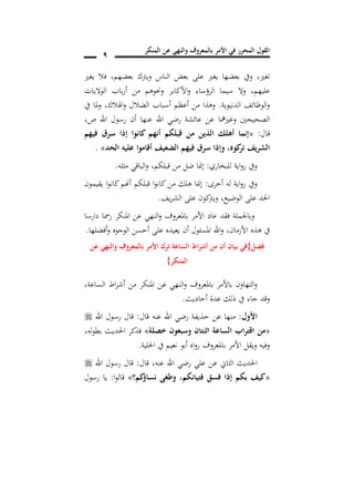‫المنكر‬ ‫عن‬ ‫والنهي‬ ‫بالمعروف‬ ‫األمر‬ ‫في‬ ‫المحرر‬ ‫القول‬
9
‫تغري‬,‫بعضهم‬ ‫ويرتك‬ ‫الناس‬ ‫بعض‬ ‫على‬ ‫يغري‬ ‫بعضها‬ ‫ويف‬,‫يغري‬ ‫فال‬
‫عليهم‬,‫الواليات‬ ‫باب‬‫ر‬‫أ‬ ‫من‬ ‫وحنوهم‬ ‫األكابر‬‫و‬ ‫الرؤساء‬ ‫سيما‬ ‫وال‬
‫الدنيوية‬ ‫الوظائف‬‫و‬.‫اهلالك‬‫و‬ ‫الضالل‬ ‫أسباب‬ ‫أعظم‬ ‫من‬ ‫وهذا‬,‫يف‬ ‫ملا‬‫و‬
‫وغريمها‬ ‫الصحيحني‬‫ص‬ ‫اهلل‬ ‫رسول‬ ‫أن‬ ‫عنها‬ ‫اهلل‬ ‫رضي‬ ‫عائشة‬ ‫عن‬,
‫قال‬:«‫فيهم‬ ‫سرق‬ ‫إذا‬ ‫كانوا‬ ‫أنهم‬ ‫قبلكم‬ ‫من‬ ‫الذين‬ ‫أهلك‬ ‫إنما‬
‫الحد‬ ‫عليه‬ ‫أقاموا‬ ‫الضعيف‬ ‫فيهم‬ ‫سرق‬ ‫وإذا‬ ,‫كوه‬‫تر‬ ‫الشريف‬».
‫للبخاري‬ ‫اية‬‫و‬‫ر‬ ‫ويف‬:‫مثله‬ ‫الباقي‬‫و‬ ,‫قبلكم‬ ‫من‬ ‫ضل‬ ‫إمنا‬.
‫أخرى‬ ‫له‬ ‫اية‬‫و‬‫ر‬ ‫ويف‬:‫ي‬ ‫ا‬‫و‬‫كان‬‫أهنم‬ ‫قبلكم‬ ‫ا‬‫و‬‫كان‬‫من‬ ‫هلك‬ ‫إمنا‬‫قيمون‬
‫الوضيع‬ ‫على‬ ‫احلد‬,‫يف‬‫ر‬‫الش‬ ‫على‬ ‫كون‬‫ويرت‬.
‫دارسا‬ ‫رمسا‬ ‫املنكر‬ ‫عن‬ ‫النهي‬‫و‬ ‫باملعروف‬ ‫األمر‬ ‫عاد‬ ‫فقد‬ ‫وباجلملة‬
‫األزمان‬ ‫هذه‬ ‫يف‬,‫أفضلها‬‫و‬ ‫الوجوه‬ ‫أحسن‬ ‫على‬ ‫يعيده‬ ‫أن‬ ‫املسئول‬ ‫اهلل‬‫و‬.
‫فصل‬{‫عن‬ ‫والنهي‬ ‫بالمعروف‬ ‫األمر‬ ‫ترك‬ ‫الساعة‬ ‫اط‬‫ر‬‫أش‬ ‫من‬ ‫أن‬ ‫بيان‬ ‫في‬
‫المنكر‬}
‫بامل‬ ‫باألمر‬ ‫التهاون‬‫و‬,‫الساعة‬ ‫اط‬‫ر‬‫أش‬ ‫من‬ ‫املنكر‬ ‫عن‬ ‫النهي‬‫و‬ ‫عروف‬
‫أحاديث‬ ‫عدة‬ ‫ذلك‬ ‫يف‬ ‫جاء‬ ‫وقد‬.
‫األول‬:‫قال‬ ‫عنه‬ ‫اهلل‬ ‫رضي‬ ‫حذيفة‬ ‫عن‬ ‫منها‬:‫اهلل‬ ‫رسول‬ ‫قال‬
«‫خصلة‬ ‫وسبعون‬ ‫اثنتان‬ ‫الساعة‬ ‫اب‬‫ر‬‫اقت‬ ‫من‬»,‫له‬‫و‬‫بط‬ ‫احلديث‬ ‫فذكر‬
‫احللية‬ ‫يف‬ ‫نعيم‬ ‫أبو‬ ‫اه‬‫و‬‫ر‬ ‫باملعروف‬ ‫األمر‬ ‫ويقل‬ ‫وفيه‬.
‫اهلل‬ ‫رضي‬ ‫علي‬ ‫عن‬ ‫الثاين‬ ‫احلديث‬‫قال‬ ,‫عنه‬:‫اهلل‬ ‫رسول‬ ‫قال‬
«‫فتيانكم‬ ‫فسق‬ ‫إذا‬ ‫بكم‬ ‫كيف‬,‫كم؟‬‫نساؤ‬ ‫وطغى‬»‫ا‬‫و‬‫قال‬:‫رسول‬ ‫يا‬
 