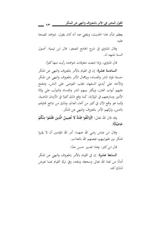 ‫المنكر‬ ‫عن‬ ‫والنهي‬ ‫بالمعروف‬ ‫األمر‬ ‫في‬ ‫المحرر‬ ‫القول‬
61
‫يقول‬ ‫كان‬ ‫أنه‬ ‫عنه‬ ‫وبلغين‬ ,‫احلديث‬ ‫هذا‬ ‫شأن‬ ‫يعظم‬:‫الصحة‬ ‫اهد‬‫و‬‫ش‬
‫عليه‬.
‫الصغري‬ ‫اجلامع‬ ‫ح‬‫شر‬ ‫يف‬ ‫املناوي‬ ‫وقال‬:‫تيمية‬ ‫ابن‬ ‫قال‬:‫أصول‬
‫له‬ ‫تشهد‬ ‫السنة‬.
‫امل‬ ‫قال‬‫ناوي‬:‫ا‬ً‫كثري‬‫منها‬ ‫أيت‬‫ر‬ ‫اهده‬‫و‬‫ش‬ ‫متفرقات‬ ‫تتبعت‬ ‫وإذا‬.
‫عشرة‬ ‫السادسة‬:‫املنكر‬ ‫عن‬ ‫النهي‬‫و‬ ‫باملعروف‬ ‫باألمر‬ ‫القيام‬ ‫يف‬ ‫إن‬
‫الفساد‬‫و‬ ‫الشر‬ ‫اد‬‫و‬‫مل‬ ‫ا‬ً‫حسم‬,‫املنكر‬ ‫عن‬ ‫النهي‬‫و‬ ‫باملعروف‬ ‫األمر‬ ‫وبإمهال‬
‫الناس‬ ‫على‬ ‫الفوضى‬ ‫تغلب‬ ‫السفهاء‬ ‫أيدي‬ ‫على‬ ‫األخذ‬‫و‬,‫وتنفتح‬
‫الفنت‬ ‫اب‬‫و‬‫أب‬ ‫عليهم‬,‫ب‬ ‫ويكثر‬‫والة‬ ‫على‬ ‫التوثب‬‫و‬ ‫الفساد‬‫و‬ ‫الشر‬ ‫ينهم‬
‫الوالية‬ ‫يف‬ ‫ومنازعتهم‬ ‫األمور‬,‫املاضية‬ ‫األزمان‬ ‫يف‬ ‫ا‬ً‫كثري‬‫ذلك‬ ‫وقع‬ ‫كما‬,
‫العامل‬ ‫أحناء‬ ‫من‬ ‫كثري‬‫يف‬ ‫اآلن‬ ‫اقع‬‫و‬ ‫هو‬ ‫كما‬‫و‬,‫هتاوهنم‬ ‫نتائج‬ ‫من‬ ‫وذلك‬
‫بالدين‬,‫املنكر‬ ‫عن‬ ‫النهي‬‫و‬ ‫باملعروف‬ ‫األمر‬ ‫كهم‬‫وتر‬.
‫تعاىل‬ ‫اهلل‬ ‫قال‬ ‫وقد‬:ً‫ة‬َ‫ن‬ْ‫ن‬‫ت‬ِ‫ف‬ ‫وا‬ُ‫ق‬َ‫ن‬‫ت‬‫ا‬َ‫و‬ْ‫م‬ُ‫ك‬ْ‫ن‬ِ‫م‬ ‫وا‬ُ‫م‬َ‫ل‬َ‫ظ‬ َ‫ين‬ِ‫ذ‬َ‫ل‬‫ا‬ َ‫ن‬َ‫يب‬ِ‫ص‬ُ‫ت‬ َ‫ال‬
ً‫ة‬َ‫ص‬‫ا‬َ‫خ‬.
‫عنهما‬ ‫اهلل‬ ‫رضي‬ ‫عباس‬ ‫ابن‬ ‫وقال‬:‫ا‬‫و‬‫يقر‬ ‫ال‬ ‫أن‬ ‫املؤمنني‬ ‫اهلل‬ ‫أمر‬
‫انيهم‬‫ر‬‫ظه‬ ‫بني‬ ‫املنكر‬,‫بالعذاب‬ ‫اهلل‬ ‫فيعمهم‬.
‫كثري‬‫ابن‬ ‫قال‬:‫ا‬ً‫جد‬ ‫حسن‬ ‫تفسري‬ ‫وهذا‬.
‫عشرة‬ ‫السابعة‬:‫املنكر‬ ‫عن‬ ‫النهي‬‫و‬ ‫باملعروف‬ ‫باألمر‬ ‫القيام‬ ‫يف‬ ‫إن‬
ً‫ن‬‫أما‬‫تعرض‬ ‫هبما‬ ‫القيام‬ ‫ترك‬ ‫ويف‬ ,‫ومقته‬ ‫وسخطه‬ ‫تعاىل‬ ‫اهلل‬ ‫لعنة‬ ‫من‬ ‫ا‬
‫كله‬‫لذلك‬.
 