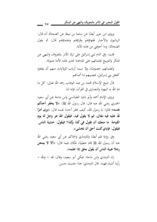 ‫المنكر‬ ‫عن‬ ‫والنهي‬ ‫بالمعروف‬ ‫األمر‬ ‫في‬ ‫المحرر‬ ‫القول‬
67
‫قال‬ ‫أنه‬ ‫الضحاك‬ ‫عن‬ ‫نبيط‬ ‫بن‬ ‫سلمة‬ ‫عن‬ ‫ا‬ً‫أيض‬ ‫ير‬‫ر‬‫ج‬ ‫ابن‬ ‫وروى‬:
‫و‬ ‫اؤهم‬‫ر‬‫وق‬ ‫فقهاؤهم‬ ‫األحبار‬‫و‬ ‫بانيون‬‫ر‬‫ال‬‫قال‬ ‫علماؤهم‬:‫يقول‬ ‫مث‬
‫الضحاك‬:‫اآلية‬ ‫هذه‬ ‫من‬ ‫أخوفين‬ ‫وما‬.
‫قلت‬:‫عن‬ ‫النهي‬‫و‬ ‫باملعروف‬ ‫األمر‬ ‫ترك‬ ‫على‬ ‫ائيل‬‫ر‬‫إس‬ ‫لبين‬ ‫الذم‬ ‫ويف‬
‫ا‬ً‫عموم‬ ‫األمة‬ ‫هلذه‬ ‫حتذير‬ ‫املداهنة‬ ‫على‬ ‫لعلمائهم‬ ‫التوبيخ‬‫و‬ ‫املنكر‬.
‫ا‬ً‫خصوص‬ ‫لعلمائهم‬‫و‬,‫سيما‬ ‫وال‬‫باب‬‫ر‬‫أ‬‫ا‬‫و‬‫يفعل‬ ‫أن‬ ‫منهم‬ ‫الواليات‬
‫ائيل‬‫ر‬‫إس‬ ‫بين‬ ‫كفعل‬,‫فيص‬‫أصاهبم‬ ‫ما‬ ‫يبهم‬.
‫تعاىل‬ ‫اهلل‬ ‫رمحه‬ ‫الوهاب‬ ‫عبد‬ ‫بن‬ ‫حممد‬ ‫اإلسالم‬ ‫شيخ‬ ‫قال‬:‫ما‬ ‫كل‬
‫القرآن‬ ‫يف‬ ‫النصارى‬‫و‬ ‫اليهود‬ ‫به‬ ‫اهلل‬ ‫ذم‬,‫لنا‬ ‫فإنه‬.
‫سعيد‬ ‫أيب‬ ‫عن‬ ‫ماجة‬ ‫ابن‬‫و‬ ‫الطيالسي‬ ‫داود‬ ‫أبو‬‫و‬ ‫أمحد‬ ‫اإلمام‬ ‫وروى‬
‫قال‬ ‫عنه‬ ‫اهلل‬ ‫رضي‬ ‫اخلدري‬:‫اهلل‬ ‫رسول‬ ‫قال‬:«‫أحدكم‬ ‫يحقر‬ ‫ال‬
‫نفسه‬»‫ا‬‫و‬‫قال‬:‫رسو‬ ‫يا‬‫اهلل‬ ‫ل‬,‫قال‬ ‫نفسه‬ ‫أحدنا‬ ‫حيقر‬ ‫كيف‬:«‫ا‬ً‫أمر‬ ‫يرد‬
‫فيه‬ ‫يقول‬ ‫ال‬ ‫ثم‬ ,‫مقال‬ ‫فيه‬ ‫عليه‬ ‫هلل‬,‫يو‬ ‫له‬ ‫وجل‬ ‫عز‬ ‫اهلل‬ ‫فيقول‬
‫القيامة‬:‫فيقول‬ ‫كذا؟‬‫و‬ ‫كذا‬ ‫في‬ ‫تقول‬ ‫أن‬ ‫منعك‬ ‫ما‬:‫الناس‬ ‫خشية‬.
‫فيقول‬:‫شى‬ ‫ت‬ ‫أن‬ ‫أحق‬ ‫كنت‬ ‫فإيا‬».
‫اهلل‬ ‫رضي‬ ‫سعيد‬ ‫أيب‬ ‫عن‬ ‫احلاكم‬‫و‬ ‫للرتمذي‬‫و‬ ‫ا‬ً‫أيض‬ ‫هلم‬ ‫اية‬‫و‬‫ر‬ ‫ويف‬
‫أن‬ ‫عنه‬‫اهلل‬ ‫رسول‬‫ا‬ً‫خطيب‬ ‫قام‬,‫قال‬ ‫فيما‬ ‫فكان‬:«‫يمنعن‬ ‫ال‬ ‫أال‬
‫علمه‬ ‫إذا‬ ‫بحق‬ ‫يقول‬ ‫أن‬ ‫الناس‬ ‫هيبة‬ ‫رجال‬».
‫ماجة‬ ‫ابن‬‫و‬ ‫الرتمذي‬ ‫اد‬‫ز‬:‫سعيد‬ ‫أبو‬ ‫فبكى‬,‫وقال‬:‫قد‬-‫اهلل‬‫و‬-
‫فهبنا‬ ‫أشياء‬ ‫أينا‬‫ر‬.‫الرتمذي‬ ‫قال‬:‫حسن‬ ‫حديث‬ ‫هذا‬.
 