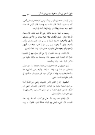 ‫المنكر‬ ‫عن‬ ‫والنهي‬ ‫بالمعروف‬ ‫األمر‬ ‫في‬ ‫المحرر‬ ‫القول‬
70
‫قال‬ ‫بقلبه؟‬ ‫رضي‬ ‫أنه‬ ‫إال‬ ‫املهلب‬ ‫ابن‬ ‫فتنة‬ ‫يشهد‬ ‫مل‬ ‫رجل‬:‫أخي‬ ‫ابن‬ ‫يا‬,
‫قال‬ ‫الناقة؟‬ ‫عقرت‬ ‫يد‬ ‫كم‬:‫قلت‬:‫احدة‬‫و‬ ‫يد‬.‫قال‬:‫هلك‬ ‫قد‬ ‫أليس‬
‫متاليهم‬‫و‬ ‫برضاهم‬ ‫مجيعا‬ ‫القوم‬.‫الزهد‬ ‫يف‬ ‫أمحد‬ ‫اإلمام‬ ‫اه‬‫و‬‫ر‬.
‫قالت‬ ‫عنها‬ ‫اهلل‬ ‫رضي‬ ‫عائشة‬ ‫حديث‬ ‫ا‬ً‫أيض‬ ‫هلا‬ ‫ويشهد‬:‫رسول‬ ‫قال‬
‫اهلل‬«‫الكعبة‬ ‫جيش‬ ‫يغزو‬,‫سف‬ ‫ي‬ ‫األرض‬ ‫من‬ ‫ببيداس‬ ‫كانوا‬‫فإذا‬
‫وآخرهم‬ ‫بأولهم‬»‫قالت‬:‫قلت‬:‫اهلل‬ ‫رسول‬ ‫يا‬,‫بأوهلم‬ ‫خيسف‬ ‫كيف‬
‫اقهم‬‫و‬‫أس‬ ‫وفيهم‬ ‫وآخرهم‬,‫قال‬ ‫منهم؟‬ ‫ليس‬ ‫ومن‬:«‫بأولهم‬ ‫سف‬ ‫ي‬
‫نياتهم‬ ‫على‬ ‫يبعثون‬ ‫ثم‬ ‫وآخرهم‬».‫متف‬‫عليه‬ ‫ق‬,‫البخاري‬ ‫لفظ‬ ‫وهذا‬.
‫احلديث‬ ‫هذا‬ ‫يف‬ ‫املهلب‬ ‫قال‬:‫املعصية‬ ‫يف‬ ‫قوم‬ ‫اد‬‫و‬‫س‬ ‫كثر‬ ‫من‬ ‫إن‬
‫معهم‬ ‫تلزمه‬ ‫العقوبة‬ ‫أن‬ ‫ا‬ً‫خمتار‬.‫قال‬:‫من‬ ‫عقوبة‬ ‫مالك‬ ‫منه‬ ‫استنبط‬‫و‬
‫اخلمر‬ ‫بة‬‫ر‬‫ش‬ ‫جيالس‬,‫يشرب‬ ‫مل‬ ‫وإن‬.
‫احلديث‬ ‫هذا‬ ‫يف‬ ‫النووي‬ ‫وقال‬:‫الظلم‬ ‫أهل‬ ‫من‬ ‫التباعد‬‫و‬ ‫الفقه‬ ‫من‬
‫جمالسهم‬ ‫من‬ ‫التحذير‬‫و‬,‫وجم‬‫البغاة‬ ‫السة‬,‫لئال‬ ‫املبطلني؛‬ ‫من‬ ‫وحنوهم‬
‫يف‬ ‫حكمهم‬ ‫عليه‬ ‫جرى‬ ‫قوم‬ ‫اد‬‫و‬‫س‬ ‫كثر‬‫من‬ ‫أن‬ ‫وفيه‬ ,‫به‬ ‫يعاقبون‬ ‫ما‬ ‫يناله‬
‫الدنيا‬ ‫عقوبات‬ ‫ظاهر‬.‫انتهى‬.
‫العشرون‬:‫ا‬ً‫ن‬‫أما‬ ‫املنكر‬ ‫عن‬ ‫النهي‬‫و‬ ‫باملعروف‬ ‫باألمر‬ ‫القيام‬ ‫يف‬ ‫إن‬
‫عن‬ ‫النهي‬‫و‬ ‫باملعروف‬ ‫األمر‬ ‫وتارك‬ ,‫القيامة‬ ‫يوم‬ ‫بالعبد‬ ‫العصاة‬ ‫تعلق‬ ‫من‬
‫احلساب‬ ‫موقف‬ ‫يف‬ ‫به‬ ‫العصاة‬ ‫لتعلق‬ ‫متعرض‬ ‫املنكر‬,‫له‬ ‫وخماصمتهم‬
‫وتعاىل‬ ‫تبارك‬ ‫اجلبار‬ ‫يدي‬ ‫بني‬.
‫الصالة‬ ‫كتاب‬ ‫يف‬ ‫تعاىل‬ ‫اهلل‬ ‫رمحه‬ ‫أمحد‬ ‫اإلمام‬ ‫قال‬:‫جاء‬ ‫وقد‬
‫قال‬ ‫احلديث‬:‫جباره‬ ‫ا‬ً‫ق‬‫متعل‬ ‫القيامة‬ ‫يوم‬ ‫الرجل‬ ‫جييء‬,‫فيقول‬:‫رب‬ ‫يا‬,
 