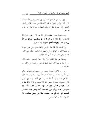 ‫المنكر‬ ‫عن‬ ‫والنهي‬ ‫بالمعروف‬ ‫األمر‬ ‫في‬ ‫المحرر‬ ‫القول‬
71
‫أنه‬ ‫عنه‬ ‫اهلل‬ ‫رضي‬ ‫طالب‬ ‫أيب‬ ‫بن‬ ‫علي‬ ‫املؤمنني‬ ‫أمري‬ ‫عن‬ ‫وروى‬
‫قال‬:‫أساس‬ ‫فالدين‬ ‫اآلخر؛‬ ‫عن‬ ‫ألحدمها‬ ‫غىن‬ ‫ال‬ ‫ان‬‫و‬‫إخ‬ ‫الدين‬‫و‬ ‫امللك‬
‫فمهدوم‬ ‫أساس‬ ‫له‬ ‫يكن‬ ‫مل‬ ‫فما‬ ‫حارس‬ ‫امللك‬‫و‬,‫حارس‬ ‫له‬ ‫يكن‬ ‫مل‬ ‫وما‬
‫فضائع‬.
‫وي‬‫قال‬ ‫عنه‬ ‫اهلل‬ ‫رضي‬ ‫معاوية‬ ‫حديث‬ ‫هلذا‬ ‫شهد‬:‫اهلل‬ ‫رسول‬ ‫مسعت‬
‫يقول‬:«‫اهلل‬ ‫كبه‬ ‫إال‬ ‫أحد‬ ‫يعاديهم‬ ‫ال‬ ‫قريش‬ ‫في‬ ‫األمر‬ ‫هذا‬ ‫إن‬
‫الدين‬ ‫أقاموا‬ ‫ما‬ ‫وجهه‬ ‫على‬ ‫النار‬ ‫في‬»‫البخاري‬ ‫اه‬‫و‬‫ر‬.
‫تقييده‬ ‫ويف‬‫إذا‬ ‫هنم‬ ‫على‬ ‫دليل‬ ‫الدين‬ ‫بإقامة‬ ‫يش‬‫ر‬‫ق‬ ‫ملك‬ ‫بقاء‬
‫الدين‬ ‫ا‬‫و‬‫يقيم‬ ‫مل‬,‫إ‬ ‫عنهم‬ ‫ج‬‫خير‬ ‫األمر‬ ‫فإن‬‫غريهم‬ ‫ىل‬,‫األمر‬ ‫وقع‬ ‫وهكذا‬,
‫باألخبار‬ ‫إملام‬ ‫أدىن‬ ‫له‬ ‫من‬ ‫على‬ ‫خيفى‬ ‫ال‬ ‫كما‬.
‫بإقامة‬ ‫تبط‬‫ر‬‫م‬ ‫املسلمني‬ ‫ملوك‬ ‫ملك‬ ‫أن‬ ‫احلديث‬ ‫هذا‬ ‫من‬ ‫ويستفاد‬
‫اإلسالم‬ ‫دين‬,‫ملكه‬ ‫ثبت‬ ‫منهم‬ ‫أقامه‬ ‫فمن‬,‫من‬ ‫األمر‬ ‫ج‬‫خر‬ ‫ضيعه‬ ‫ومن‬
‫يده‬,‫بد‬ ‫وال‬.
‫وقد‬‫روى‬‫حدثين‬ ‫شهاب‬ ‫ابن‬ ‫حديث‬ ‫من‬ ‫مسنده‬ ‫يف‬ ‫أمحد‬ ‫اإلمام‬
‫عبيد‬‫ع‬ ‫بن‬ ‫اهلل‬ ‫عبد‬ ‫بن‬ ‫اهلل‬‫ت‬‫ب‬‫قال‬ ‫عنه‬ ‫رضي‬ ‫مسعود‬ ‫بن‬ ‫اهلل‬ ‫عبد‬ ‫أن‬ ‫ة‬:
‫اهلل‬ ‫رسول‬ ‫عند‬ ‫حنن‬ ‫بينما‬‫يش‬‫ر‬‫ق‬ ‫من‬ ‫رجال‬ ‫مثانني‬ ‫من‬ ‫يب‬‫ر‬‫ق‬ ‫يف‬,
‫اهلل‬ ‫رسول‬ ‫أن‬ ‫وفيه‬ ,‫احلديث‬ ‫فذكر‬‫قال‬ ‫مث‬ ‫تشهد‬:«‫يا‬ ‫بعد‬ ‫أما‬
‫قريش‬ ‫معشر‬,‫اهلل‬ ‫تعصوا‬ ‫لم‬ ‫ما‬ ‫األمر‬ ‫هذا‬ ‫أهل‬ ‫فإنكم‬,‫فإذا‬
‫يلحاك‬ ‫من‬ ‫إليكم‬ ‫بعث‬ ‫عصيتموه‬‫م‬,‫القضيب‬ ‫هذا‬ ‫يلحى‬ ‫كما‬
‫قضيبه‬ ‫لحا‬ ‫ثم‬ ‫يده‬ ‫في‬ ‫لقضيب‬,‫يصلد‬ ‫أبيض‬ ‫هو‬ ‫فإذا‬».‫قال‬
‫اهليثمي‬:‫الص‬ ‫رجال‬ ‫رجاله‬‫ح‬‫يح‬.
 