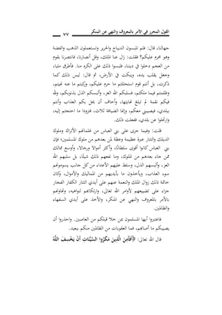 ‫المنكر‬ ‫عن‬ ‫والنهي‬ ‫بالمعروف‬ ‫األمر‬ ‫في‬ ‫المحرر‬ ‫القول‬
77
‫قال‬ ,‫جهالنا‬:‫الفضة‬‫و‬ ‫الذهب‬ ‫وتستعملون‬ ‫ير‬‫ر‬‫احل‬‫و‬ ‫الديباج‬ ‫تلبسون‬ ‫فلم‬
‫فقلت‬ ‫عليكم؟‬ ‫حمرم‬ ‫وهو‬:‫امللك‬ ‫عنا‬ ‫ال‬‫ز‬,‫نا‬‫ر‬‫أنصا‬ ‫وقل‬,‫بقوم‬ ‫نا‬‫ر‬‫فانتص‬
‫ديننا‬ ‫يف‬ ‫ا‬‫و‬‫دخل‬ ‫العجم‬ ‫من‬,‫منا‬ ‫الكره‬ ‫على‬ ‫ذلك‬ ‫ا‬‫و‬‫فلبس‬.‫فأ‬‫طرق‬‫مليا‬,
‫يده‬ ‫يقلب‬ ‫وجعل‬,‫األرض‬ ‫يف‬ ‫وينكت‬,‫قال‬ ‫مث‬:‫كما‬ ‫ذلك‬ ‫ليس‬
‫عليكم‬ ‫حرم‬ ‫ما‬ ‫استحللتم‬ ‫قوم‬ ‫أنتم‬ ‫بل‬ ,‫ذكرت‬,,‫هنيتم‬ ‫عنه‬ ‫ما‬ ‫كبتم‬‫ور‬
‫ملكتم‬ ‫فيما‬ ‫وظلمتم‬,‫العز‬ ‫اهلل‬ ‫فسلبكم‬,‫بذنوبكم‬ ‫الذل‬ ‫ألبسكم‬‫و‬,‫هلل‬‫و‬
‫هنايتها‬ ‫تبلغ‬ ‫مل‬ ‫نقمة‬ ‫فيكم‬,‫أنتم‬‫و‬ ‫العذاب‬ ‫بكم‬ ‫حيل‬ ‫أن‬ ‫أخاف‬‫و‬
‫ببلدي‬,‫فيصيبين‬‫ثالث‬ ‫الضيافة‬ ‫وإمنا‬ ,‫معكم‬,‫إليه‬ ‫احتجتم‬ ‫ما‬ ‫فتزودا‬,
‫بلدي‬ ‫عن‬ ‫ا‬‫و‬‫ارحتل‬‫و‬,‫ذلك‬ ‫ففعلت‬.
‫قلت‬:‫ا‬ ‫بين‬ ‫على‬ ‫جرى‬ ‫وفيما‬‫وملوك‬ ‫اك‬‫ر‬‫األت‬ ‫غلماهنم‬ ‫من‬ ‫لعباس‬
‫فإن‬ ‫املسلمني؛‬ ‫ملوك‬ ‫من‬ ‫بعدهم‬ ‫ملن‬ ‫وعظة‬ ‫عظيمة‬ ‫عربة‬ ‫التتار‬‫و‬ ‫الديلك‬
‫ا‬ً‫ن‬‫سلطا‬ ‫أقوى‬ ‫ا‬‫و‬‫كان‬ ‫العباس‬ ‫بين‬,‫ورجاال‬ ‫اال‬‫و‬‫أم‬ ‫أكثر‬‫و‬,‫مم‬ ‫أوسع‬‫و‬‫الك‬
‫امللوك‬ ‫من‬ ‫بعدهم‬ ‫جاء‬ ‫ممن‬,‫ا‬ً‫شيئ‬ ‫ذلك‬ ‫نفعهم‬ ‫وما‬,‫اهلل‬ ‫سلبهم‬ ‫بل‬
‫العز‬,‫الذل‬ ‫ألبسهم‬‫و‬,‫يسوموهنم‬ ‫جانب‬ ‫كل‬‫من‬ ‫األعداء‬ ‫عليهم‬ ‫وسلط‬
‫العذاب‬ ‫سوء‬,‫كان‬‫و‬ ,‫ال‬‫و‬‫األم‬‫و‬ ‫املماليك‬ ‫من‬ ‫بأيديهم‬ ‫ما‬ ‫ويأخذون‬
‫الفجار‬ ‫الكفار‬ ‫التتار‬ ‫أيدي‬ ‫على‬ ‫عنهم‬ ‫النعمة‬‫و‬ ‫امللك‬ ‫ال‬‫و‬‫ز‬ ‫ذلك‬ ‫خامتة‬
‫ت‬ ‫على‬ ‫اء‬‫ز‬‫ج‬‫تعاىل‬ ‫اهلل‬ ‫امر‬‫و‬‫أل‬ ‫ضييعهم‬,‫اهيه‬‫و‬‫لن‬ ‫تكاهبم‬‫ر‬‫ا‬‫و‬,‫وهتاوهنم‬
‫املنكر‬ ‫عن‬ ‫النهي‬‫و‬ ‫باملعروف‬ ‫باألمر‬,‫السفهاء‬ ‫أيدي‬ ‫على‬ ‫األخذ‬‫و‬
‫الظاملني‬‫و‬.
‫العاصني‬ ‫من‬ ‫قبلكم‬ ‫خال‬ ‫مبن‬ ‫املسلمون‬ ‫أيها‬ ‫ا‬‫و‬‫فاعترب‬.‫أن‬ ‫ا‬‫و‬‫احذر‬‫و‬
‫أصاهبم‬ ‫ما‬ ‫يصيبكم‬,‫ببعيد‬ ‫منكم‬ ‫الظاملني‬ ‫من‬ ‫العقوبات‬ ‫فما‬.
‫تعاىل‬ ‫اهلل‬ ‫قال‬:َ‫أ‬ُ‫ه‬َ‫ل‬‫ال‬ َ‫ف‬ِ‫س‬ْ َ‫ي‬ ْ‫ن‬َ‫أ‬ ِ‫ات‬َ‫ئ‬ِ‫ي‬َ‫س‬‫ال‬ ‫وا‬ُ‫ر‬َ‫ك‬َ‫م‬ َ‫ين‬ِ‫ذ‬َ‫ل‬‫ا‬ َ‫ن‬ِ‫َم‬‫أ‬َ‫ف‬
 
