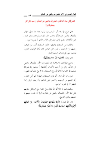 ‫المنكر‬ ‫عن‬ ‫والنهي‬ ‫بالمعروف‬ ‫األمر‬ ‫في‬ ‫المحرر‬ ‫القول‬
89
‫فصل‬{‫كل‬‫على‬ ‫واجب‬ ‫المنكر‬ ‫عن‬ ‫والنهي‬ ‫بالمعروف‬ ‫األمر‬ ‫أن‬ ‫بيان‬ ‫في‬
‫قادر‬ ‫مسلم‬}
‫تعاىل‬ ‫اهلل‬ ‫رمحه‬ ‫تيمية‬ ‫ابن‬ ‫العباس‬ ‫أبو‬ ‫اإلسالم‬ ‫شيخ‬ ‫قال‬:‫األمر‬
‫فرض‬ ‫وهو‬ ,‫قادر‬ ‫مسلم‬ ‫كل‬‫على‬ ‫اجب‬‫و‬ ‫املنكر‬ ‫عن‬ ‫النهي‬‫و‬ ‫باملعروف‬
‫الكفاية‬ ‫على‬,‫الذي‬ ‫القادر‬ ‫على‬ ‫عني‬ ‫فرض‬ ‫ويصري‬‫غريه‬ ‫به‬ ‫يقم‬ ‫مل‬.
‫غريهم‬ ‫من‬ ‫أقدر‬ ‫السلطان‬ ‫ا‬‫و‬‫فذو‬ ,‫الوالية‬‫و‬ ‫السلطان‬ ‫هي‬ ‫القدرة‬‫و‬,
‫غريهم‬ ‫على‬ ‫ليس‬ ‫ما‬ ‫الوجوب‬ ‫من‬ ‫وعليهم‬,‫القدرة‬ ‫الوجوب‬ ‫مناط‬ ‫فإن‬,
‫ته‬‫ر‬‫قد‬ ‫حبسب‬ ‫إنسان‬ ‫كل‬‫على‬ ‫فيجب‬.
‫تعاىل‬ ‫قال‬:ْ‫م‬ُ‫ت‬ْ‫ع‬َ‫ط‬َ‫ت‬ْ‫اس‬ ‫ا‬َ‫م‬ َ‫ه‬َ‫ل‬‫ال‬ ‫وا‬ُ‫ق‬َ‫ن‬‫ت‬‫ا‬َ‫ف‬.
‫األ‬ ‫مقصودها‬ ‫إمنا‬ ‫اإلسالمية‬ ‫الواليات‬ ‫ومجيع‬‫النهي‬‫و‬ ‫باملعروف‬ ‫مر‬
‫أحسنها‬‫و‬ ‫أفضلها‬‫و‬ ‫األعمال‬ ‫أوجب‬ ‫من‬ ‫وهو‬ ,‫املنكر‬ ‫عن‬,‫إال‬ ‫يتم‬ ‫وال‬
‫بالقرآن‬ ‫ع‬‫يز‬ ‫ال‬ ‫ما‬ ‫بالسلطان‬ ‫ع‬‫يز‬ ‫اهلل‬ ‫فإن‬ ‫الشرعية؛‬ ‫بالعقوبات‬.‫انتهى‬.
‫القدرة‬ ‫أهل‬ ‫هم‬ ‫الوالية‬‫و‬ ‫السلطان‬ ‫ذوي‬ ‫أن‬ ‫تعاىل‬ ‫اهلل‬ ‫رمحه‬ ‫فبني‬,
‫غريهم‬ ‫على‬ ‫ليس‬ ‫ما‬ ‫الوجوب‬ ‫من‬ ‫عليهم‬ ‫أن‬‫و‬,‫فر‬ ‫يصري‬ ‫أنه‬‫و‬‫عني‬ ‫ض‬
‫غريهم‬ ‫به‬ ‫يقم‬ ‫مل‬ ‫إذا‬ ‫عليهم‬.
‫ائيل‬‫ر‬‫إس‬ ‫بين‬ ‫علماء‬ ‫وبخ‬ ‫تعاىل‬ ‫اهلل‬ ‫أن‬ ‫هذا‬ ‫لصحة‬ ‫ويشهد‬,‫وذمهم‬
‫ملا‬ ‫عليهم‬ ‫متعني‬ ‫أنه‬ ‫لوال‬‫و‬ ,‫املنكر‬ ‫عن‬ ‫النهي‬‫و‬ ‫باملعروف‬ ‫األمر‬ ‫ترك‬ ‫على‬
‫التوبيخ‬‫و‬ ‫بالذم‬ ‫خصهم‬.
‫تعاىل‬ ‫اهلل‬ ‫قال‬:َ‫ن‬‫ق‬ ْ‫ن‬َ‫ع‬ ُ‫ار‬َ‫ب‬ْ‫َح‬ْ‫األ‬َ‫و‬ َ‫ن‬‫و‬ُ‫ي‬ِ‫ان‬َ‫ب‬َ‫ر‬‫ال‬ ُ‫م‬ُ‫اه‬َ‫ه‬ْ‫ن‬‫ن‬َ‫ن‬‫ي‬ َ‫ال‬ْ‫و‬َ‫ل‬ُ‫م‬ِ‫ه‬ِ‫ل‬ْ‫و‬
َ‫ن‬‫و‬ُ‫ع‬َ‫ن‬‫ن‬ْ‫ص‬َ‫ي‬ ‫وا‬ُ‫ن‬‫ا‬َ‫ك‬‫ا‬َ‫م‬ َ‫س‬ْ‫ئ‬ِ‫ب‬َ‫ل‬ َ‫ت‬ْ‫ح‬ُ‫س‬‫ال‬ ُ‫م‬ِ‫ه‬ِ‫ل‬ْ‫ك‬َ‫أ‬َ‫و‬ َ‫م‬ْ‫ث‬ِْ‫ا‬.
 