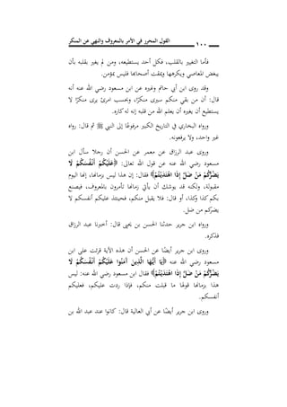 ‫المنكر‬ ‫عن‬ ‫والنهي‬ ‫بالمعروف‬ ‫األمر‬ ‫في‬ ‫المحرر‬ ‫القول‬ 011
‫بالقلب‬ ‫التغيري‬ ‫فأما‬,‫يستطيعه‬ ‫أحد‬ ‫فكل‬,‫بأن‬ ‫بقلبه‬ ‫يغري‬ ‫مل‬ ‫ومن‬
‫مبؤمن‬ ‫فليس‬ ‫أصحاهبا‬ ‫ميقت‬‫و‬ ‫ويكرهها‬ ‫املعاصي‬ ‫يبغض‬.
‫أنه‬ ‫عنه‬ ‫اهلل‬ ‫رضي‬ ‫مسعود‬ ‫ابن‬ ‫عن‬ ‫وغريه‬ ‫حامت‬ ‫أيب‬ ‫ابن‬ ‫روى‬ ‫وقد‬
‫قال‬:‫ا‬ً‫منكر‬ ‫سريى‬ ‫منكم‬ ‫بقي‬ ‫من‬ ‫أن‬,‫ال‬ ‫ا‬ً‫منكر‬ ‫يرى‬ ‫امرئ‬ ‫وحبسب‬
‫ي‬ ‫أن‬ ‫يغريه‬ ‫أن‬ ‫يستطيع‬‫كاره‬‫له‬ ‫إنه‬ ‫قلبه‬ ‫من‬ ‫اهلل‬ ‫علم‬.
‫النيب‬ ‫إىل‬ ‫ا‬ً‫مرفوع‬ ‫الكبري‬ ‫يخ‬‫ر‬‫التا‬ ‫يف‬ ‫البخاري‬ ‫اه‬‫و‬‫ور‬‫قال‬ ‫مث‬:‫اه‬‫و‬‫ر‬
‫احد‬‫و‬ ‫غري‬,‫فعونه‬‫ر‬‫ي‬ ‫وال‬.
‫ابن‬ ‫سأل‬ ‫رجال‬ ‫أن‬ ‫احلسن‬ ‫عن‬ ‫معمر‬ ‫عن‬ ‫اق‬‫ز‬‫الر‬ ‫عبد‬ ‫وروى‬
‫تعاىل‬ ‫اهلل‬ ‫قول‬ ‫عن‬ ‫عنه‬ ‫اهلل‬ ‫رضي‬ ‫مسعود‬:َ‫ال‬ ْ‫م‬ُ‫ك‬َ‫س‬ُ‫ف‬ْ‫ن‬‫ن‬َ‫أ‬ ْ‫م‬ُ‫ك‬ْ‫ي‬َ‫ل‬َ‫ع‬
َ‫ل‬َ‫ض‬ ْ‫ن‬َ‫م‬ ْ‫م‬ُ‫ك‬ُ‫ر‬ُ‫ض‬َ‫ي‬ْ‫م‬ُ‫ت‬ْ‫ن‬‫ي‬َ‫د‬َ‫ت‬ْ‫اه‬ ‫ا‬َ‫ذ‬ِ‫إ‬‫فقال‬:‫بزماهنا‬ ‫ليس‬ ‫هذا‬ ‫إن‬,‫اليوم‬ ‫إهنا‬
‫لة‬‫و‬‫مقب‬,‫باملعروف‬ ‫تأمرون‬ ‫زماهنا‬ ‫يأيت‬ ‫أن‬ ‫يوشك‬ ‫قد‬ ‫لكنه‬‫و‬,‫فيصنع‬
‫قال‬ ‫أو‬ ,‫كذا‬‫و‬ ‫كذا‬‫بكم‬:‫منكم‬ ‫يقبل‬ ‫فال‬,‫ال‬ ‫أنفسكم‬ ‫عليكم‬ ‫فحينئذ‬
‫ضل‬ ‫من‬ ‫كم‬‫يضر‬.
‫قال‬ ‫حيىي‬ ‫بن‬ ‫احلسن‬ ‫حدثنا‬ ‫ير‬‫ر‬‫ج‬ ‫ابن‬ ‫اه‬‫و‬‫ور‬:‫اق‬‫ز‬‫الر‬ ‫عبد‬ ‫أخربنا‬
‫فذكره‬.
‫ابن‬ ‫على‬ ‫ئت‬‫ر‬‫ق‬ ‫اآلية‬ ‫هذه‬ ‫أن‬ ‫احلسن‬ ‫عن‬ ‫ا‬ً‫أيض‬ ‫ير‬‫ر‬‫ج‬ ‫ابن‬ ‫وروى‬
‫عنه‬ ‫اهلل‬ ‫رضي‬ ‫مسعود‬َ‫ال‬ ْ‫م‬ُ‫ك‬َ‫س‬ُ‫ف‬ْ‫ن‬‫ن‬َ‫أ‬ ْ‫م‬ُ‫ك‬ْ‫ي‬َ‫ل‬َ‫ع‬ ‫وا‬ُ‫ن‬َ‫َم‬‫آ‬ َ‫ين‬ِ‫ذ‬َ‫ل‬‫ا‬ ‫ا‬َ‫ه‬ُ‫ن‬‫ي‬َ‫أ‬ ‫ا‬َ‫ي‬
ْ‫م‬ُ‫ت‬ْ‫ن‬‫ي‬َ‫د‬َ‫ت‬ْ‫اه‬ ‫ا‬َ‫ذ‬ِ‫إ‬ َ‫ل‬َ‫ض‬ ْ‫ن‬َ‫م‬ ْ‫م‬ُ‫ك‬ُ‫ر‬ُ‫ض‬َ‫ي‬‫عنه‬ ‫اهلل‬ ‫رضي‬ ‫مسعود‬ ‫ابن‬ ‫فقال‬:‫ليس‬
‫منكم‬ ‫قبلت‬ ‫ما‬ ‫قوهلا‬ ‫بزماهنا‬ ‫هذا‬,‫عل‬ ‫ردت‬ ‫فإذا‬‫يكم‬,‫فعليكم‬
‫أنفسكم‬.
‫قال‬ ‫العالية‬ ‫أيب‬ ‫عن‬ ‫ا‬ً‫أيض‬ ‫ير‬‫ر‬‫ج‬ ‫ابن‬ ‫وروى‬:‫بن‬ ‫اهلل‬ ‫عبد‬ ‫عند‬ ‫ا‬‫و‬‫كان‬
 