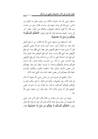‫المنكر‬ ‫عن‬ ‫والنهي‬ ‫بالمعروف‬ ‫األمر‬ ‫في‬ ‫المحرر‬ ‫القول‬
010
‫ا‬ً‫جلوس‬ ‫عنه‬ ‫اهلل‬ ‫رضي‬ ‫مسعود‬,‫بني‬ ‫يكون‬ ‫ما‬ ‫بعض‬ ‫رجلني‬ ‫بني‬ ‫فكان‬
‫الناس‬,‫صاحبه‬ ‫إىل‬ ‫منهما‬ ‫احد‬‫و‬ ‫كل‬‫قام‬ ‫حىت‬,‫جلساء‬ ‫من‬ ‫رجل‬ ‫فقال‬
‫اهلل‬ ‫عبد‬:‫أقوم‬ ‫أال‬,‫باملعروف‬ ‫مها‬‫ر‬‫فآم‬,‫املنكر‬ ‫عن‬ ‫أهنامها‬‫و‬.‫آخر‬ ‫فقال‬
‫جنبه‬ ‫إىل‬:‫يقول‬ ‫تعاىل‬ ‫اهلل‬ ‫فإن‬ ‫بنفسك؛‬ ‫عليك‬:َ‫ال‬ ْ‫م‬ُ‫ك‬َ‫س‬ُ‫ف‬ْ‫ن‬‫ن‬َ‫أ‬ ْ‫م‬ُ‫ك‬ْ‫ي‬َ‫ل‬َ‫ع‬
ْ‫م‬ُ‫ت‬ْ‫ن‬‫ي‬َ‫د‬َ‫ت‬ْ‫اه‬ ‫ا‬َ‫ذ‬ِ‫إ‬ َ‫ل‬َ‫ض‬ ْ‫ن‬َ‫م‬ ْ‫م‬ُ‫ك‬ُ‫ر‬ُ‫ض‬َ‫ي‬.
‫قال‬:‫فقال‬ ‫عنه‬ ‫اهلل‬ ‫رضي‬ ‫مسعود‬ ‫ابن‬ ‫فسمعها‬:‫تأويل‬ ‫جيئ‬ ‫مل‬ ‫من‬
‫بعد‬ ‫هذه‬.‫أنزل‬ ‫القرآن‬ ‫إن‬,‫تأويلهن‬ ‫مضى‬ ‫قد‬ ‫آي‬ ‫ومنه‬ ,‫أنزل‬ ‫حيث‬
‫و‬ ,‫لن‬‫ز‬‫ين‬ ‫أن‬ ‫قبل‬‫النيب‬ ‫عهد‬ ‫على‬ ‫تأويلهن‬ ‫وقع‬ ‫ما‬ ‫منه‬,‫وقع‬ ‫آي‬ ‫ومنه‬
‫النيب‬ ‫بعد‬ ‫تأويلهن‬‫بيسري‬,‫ومنه‬ ,‫اليوم‬ ‫بعد‬ ‫تأويلهن‬ ‫يقع‬ ‫آي‬ ‫ومنه‬
‫تأويلهن‬ ‫يقع‬ ‫آي‬ ‫ومنه‬ ,‫الساعة‬ ‫من‬ ‫ذكر‬ ‫ما‬ ‫على‬ ‫الساعة‬ ‫عند‬ ‫يقع‬ ‫آي‬
‫دامت‬ ‫فما‬ ,‫النار‬‫و‬ ‫اجلنة‬‫و‬ ‫احلساب‬ ‫من‬ ‫ذكر‬ ‫ما‬ ‫على‬ ‫احلساب‬ ‫يوم‬
‫مل‬ ‫احدة‬‫و‬ ‫كم‬‫اؤ‬‫و‬‫أه‬‫و‬ ‫احدة‬‫و‬ ‫قلوبكم‬‫ا‬ً‫شيع‬ ‫ا‬‫و‬‫تلبس‬,‫بعضكم‬ ‫يذق‬ ‫مل‬‫و‬
‫بعض‬ ‫بأس‬,‫ا‬‫و‬‫فأمر‬,‫ا‬‫و‬‫اهن‬‫و‬,‫ألبستم‬‫و‬ ‫اء‬‫و‬‫األه‬‫و‬ ‫القلوب‬ ‫اختلفت‬ ‫فإذا‬
‫بعض‬ ‫بأس‬ ‫بعضكم‬ ‫ذاق‬ ‫ا‬ً‫شيع‬,‫اآلية‬ ‫هذه‬ ‫تأويل‬ ‫جاء‬ ‫ذلك‬ ‫فعند‬.
‫قال‬ ‫أنه‬ ‫عنهما‬ ‫اهلل‬ ‫رضي‬ ‫عباس‬ ‫ابن‬ ‫عن‬ ‫تفسريه‬ ‫يف‬ ‫البغوي‬ ‫وذكر‬
‫اآلية‬ ‫هذه‬ ‫يف‬:‫باملعروف‬ ‫ا‬‫و‬‫مر‬,‫قبل‬ ‫ما‬ ‫املنكر‬ ‫عن‬ ‫ا‬‫و‬‫اهن‬‫و‬‫منكم‬,‫رد‬ ‫فإن‬
‫عليكم‬,‫قال‬ ‫مث‬ ,‫أنفسكم‬ ‫فعليكم‬:‫مضى‬ ‫قد‬ ‫آي‬ ‫منه‬ ‫نزل‬ ‫القرآن‬ ‫إن‬
‫لن‬‫ز‬‫ين‬ ‫أن‬ ‫قبل‬ ‫تأويلهن‬,‫اهلل‬ ‫رضي‬ ‫مسعود‬ ‫ابن‬ ‫قول‬ ‫بنحو‬ ‫متامه‬ ‫وذكر‬
‫عنه‬.
‫قال‬ ‫عقال‬ ‫بن‬ ‫سفيان‬ ‫عن‬ ‫ير‬‫ر‬‫ج‬ ‫ابن‬ ‫وروى‬:‫رضي‬ ‫عمر‬ ‫البن‬ ‫قيل‬
‫عنهما‬ ‫اهلل‬:‫األيام‬ ‫هذه‬ ‫يف‬ ‫جلست‬ ‫لو‬,‫تنه‬ ‫مل‬‫و‬ ‫تأمر‬ ‫فلم‬,‫تعاىل‬ ‫اهلل‬ ‫فإن‬
‫يقول‬:ْ‫م‬ُ‫ت‬ْ‫ن‬‫ي‬َ‫د‬َ‫ت‬ْ‫اه‬ ‫ا‬َ‫ذ‬ِ‫إ‬ َ‫ل‬َ‫ض‬ ْ‫ن‬َ‫م‬ ْ‫م‬ُ‫ك‬ُ‫ر‬ُ‫ض‬َ‫ي‬ َ‫ال‬ ْ‫م‬ُ‫ك‬َ‫س‬ُ‫ف‬ْ‫ن‬‫ن‬َ‫أ‬ ْ‫م‬ُ‫ك‬ْ‫ي‬َ‫ل‬َ‫ع‬‫فقال‬
 