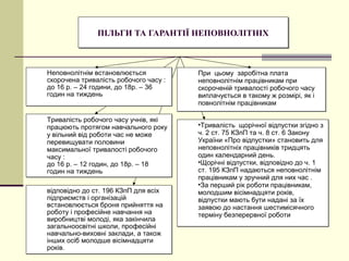 ПІЛЬГИ ТА ГАРАНТІЇ НЕПОВНОЛІТНІХПІЛЬГИ ТА ГАРАНТІЇ НЕПОВНОЛІТНІХ
Неповнолітнім встановлюється
скорочена тривалість робочого часу :
до 16 р. – 24 години, до 18р. – 36
годин на тиждень
Неповнолітнім встановлюється
скорочена тривалість робочого часу :
до 16 р. – 24 години, до 18р. – 36
годин на тиждень
Тривалість робочого часу учнів, які
працюють протягом навчального року
у вільний від роботи час не може
перевищувати половини
максимальної тривалості робочого
часу :
до 16 р. – 12 годин, до 18р. – 18
годин на тиждень
Тривалість робочого часу учнів, які
працюють протягом навчального року
у вільний від роботи час не може
перевищувати половини
максимальної тривалості робочого
часу :
до 16 р. – 12 годин, до 18р. – 18
годин на тиждень
При цьому заробітна плата
неповнолітнім працівникам при
скороченій тривалості робочого часу
виплачується в такому ж розмірі, як і
повнолітнім працівникам
При цьому заробітна плата
неповнолітнім працівникам при
скороченій тривалості робочого часу
виплачується в такому ж розмірі, як і
повнолітнім працівникам
•Тривалість щорічної відпустки згідно з
ч. 2 ст. 75 КЗпП та ч. 8 ст. 6 Закону
України «Про відпустки» становить для
неповнолітніх працівників тридцять
один календарний день.
•Щорічні відпустки, відповідно до ч. 1
ст. 195 КЗпП надаються неповнолітнім
працівникам у зручний для них час .
•За перший рік роботи працівникам,
молодшим вісімнадцяти років,
відпустки мають бути надані за їх
заявою до настання шестимісячного
терміну безперервної роботи
•Тривалість щорічної відпустки згідно з
ч. 2 ст. 75 КЗпП та ч. 8 ст. 6 Закону
України «Про відпустки» становить для
неповнолітніх працівників тридцять
один календарний день.
•Щорічні відпустки, відповідно до ч. 1
ст. 195 КЗпП надаються неповнолітнім
працівникам у зручний для них час .
•За перший рік роботи працівникам,
молодшим вісімнадцяти років,
відпустки мають бути надані за їх
заявою до настання шестимісячного
терміну безперервної роботи
відповідно до ст. 196 КЗпП для всіх
підприємств і організацій
встановлюється броня прийняття на
роботу і професійне навчання на
виробництві молоді, яка закінчила
загальноосвітні школи, професійні
навчально-виховні заклади, а також
інших осіб молодше вісімнадцяти
років.
відповідно до ст. 196 КЗпП для всіх
підприємств і організацій
встановлюється броня прийняття на
роботу і професійне навчання на
виробництві молоді, яка закінчила
загальноосвітні школи, професійні
навчально-виховні заклади, а також
інших осіб молодше вісімнадцяти
років.
 