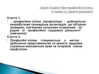 Стаття 1.
 … професійна спілка (профспілка) - добровільна
неприбуткова громадська організація, що об'єднує
громадян, пов'язаних спільними інтересами за
родом їх професійної (трудової) діяльності
(навчання);
Стаття 2.
 Професійні спілки створюються з метою
здійснення представництва та захисту трудових,
соціально-економічних прав та інтересів членів
профспілки.
 