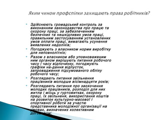  Здійснюють громадський контроль за
виконанням законодавства про працю та
охорону праці, за забезпеченням
безпечних та нешкідливих умов праці,
правильним застосуванням установлених
умов оплати праці, вимагають усунення
виявлених недоліків;
 Погоджують з власником норми виробітку
для неповнолітніх;
 Разом з власником або уповноваженим
ним органом вирішують питання робочого
часу і часу відпочинку, погоджують
графіки на­дання відпусток,
запровадження підсумованого обліку
робочого часу;
 Розглядають питання звільнення
працівників молодше вісімнадцяти років;
 Розглядають питання про заохочення
молодих працівників, розподіл для них
житла і місць у гуртожитках, охорону
праці, їх звільненя, використання коштів
на розвиток культурно-масової і
спортивної роботи за участю
представника молодіжної організації на
умовах, визначених колективним
договором;
 