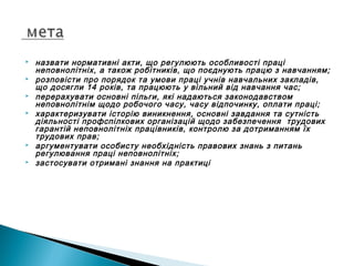  назвати нормативні акти, що регулюють особливості праці
неповнолітніх, а також робітників, що поєднують працю з навчанням;
 розповісти про порядок та умови праці учнів навчальних закладів,
що досягли 14 років, та працюють у вільний від навчання час;
 перерахувати основні пільги, які надаються законодавством
неповнолітнім щодо робочого часу, часу відпочинку, оплати праці;
 характеризувати історію виникнення, основні завдання та сутність
діяльності профспілкових організацій щодо забезпечення трудових
гарантій неповнолітніх працівників, контролю за дотриманням їх
трудових прав;
 аргументувати особисту необхідність правових знань з питань
регулювання праці неповнолітніх;
 застосувати отримані знання на практиці
 