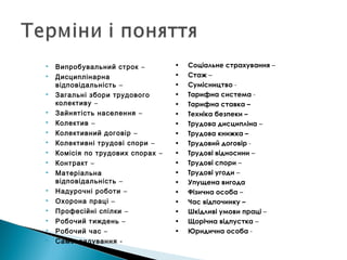  Випробувальний строк –
 Дисциплінарна
відповідальність –
 Загальні збори трудового
колективу –
 Зайнятість населення –
 Колектив –
 Колективний договір –
 Колективні трудові спори –
 Комісія по трудових спорах –
 Контракт –
 Матеріальна
відповідальність –
 Надурочні роботи –
 Охорона праці –
 Професійні спілки –
 Робочий тиждень –
 Робочий час –
 Самоврядування -
• Соціальне страхування –
• Стаж –
• Сумісництво -
• Тарифна система -
• Тарифна ставка –
• Техніка безпеки –
• Трудова дисципліна –
• Трудова книжка –
• Трудовий договір -
• Трудові відносини –
• Трудові спори –
• Трудові угоди –
• Упущена вигода
• Фізична особа –
• Час відпочинку –
• Шкідливі умови праці –
• Щорічна відпустка –
• Юридична особа -
 