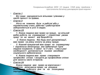  Стаття 1
 Всі люди народжуються вільними і рівними у
своїй гідності та правах.
 Стаття 4
 Ніхто не повинен бути в рабстві або у
підневільному стані; рабство і работоргівля
забороняються в усіх їх видах.
 Стаття 23
 1. Кожна людина має право на працю, на вільний
вибір роботи, на справедливі і сприятливі умови
праці та на захист від безробіття.
 2. Кожна людина, без будь-якої дискримінації,
має право на рівну оплату за рівну працю.
 3. Кожний працюючий має право на справедливу
і задовільну винагороду, яка забезпечує гідне
людини існування, її самої та її сім'ї, і яка в разі
необхідності доповнюється іншими засобами
соціального забезпечення.
 4. Кожна людина має право створювати
професійні спілки і входити до професійних спілок
для захисту своїх інтересів.
 Стаття 24
 Кожна людина має право на відпочинок і
дозвілля, включаючи право на розумне
обмеження робочого дня та на оплачувану
періодичну відпустку.
 