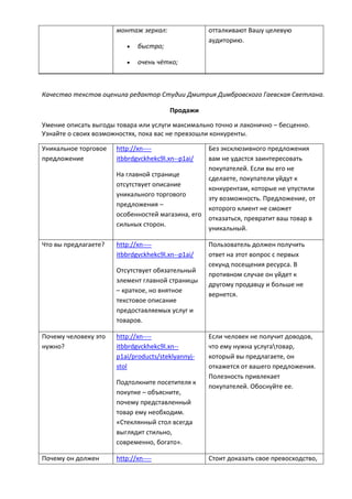 монтаж зеркал:
 быстро;
 очень чётко;
отталкивают Вашу целевую
аудиторию.
Качество текстов оценила редактор Студии Дмитрия Димбровского Гаевская Светлана.
Продажи
Умение описать выгоды товара или услуги максимально точно и лаконично – бесценно.
Узнайте о своих возможностях, пока вас не превзошли конкуренты.
Уникальное торговое
предложение
http://xn----
itbbrdgvckhekc9l.xn--p1ai/
На главной странице
отсутствует описание
уникального торгового
предложения –
особенностей магазина, его
сильных сторон.
Без эксклюзивного предложения
вам не удастся заинтересовать
покупателей. Если вы его не
сделаете, покупатели уйдут к
конкурентам, которые не упустили
эту возможность. Предложение, от
которого клиент не сможет
отказаться, превратит ваш товар в
уникальный.
Что вы предлагаете? http://xn----
itbbrdgvckhekc9l.xn--p1ai/
Отсутствует обязательный
элемент главной страницы
– краткое, но внятное
текстовое описание
предоставляемых услуг и
товаров.
Пользователь должен получить
ответ на этот вопрос с первых
секунд посещения ресурса. В
противном случае он уйдет к
другому продавцу и больше не
вернется.
Почему человеку это
нужно?
http://xn----
itbbrdgvckhekc9l.xn--
p1ai/products/steklyannyj-
stol
Подтолкните посетителя к
покупке – объясните,
почему представленный
товар ему необходим.
«Стеклянный стол всегда
выглядит стильно,
современно, богато».
Если человек не получит доводов,
что ему нужна услугатовар,
который вы предлагаете, он
откажется от вашего предложения.
Полезность привлекает
покупателей. Обоснуйте ее.
Почему он должен http://xn---- Стоит доказать свое превосходство,
 