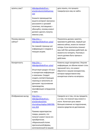 купить у вас? itbbrdgvckhekc9l.xn--
p1ai/products/steklyannyj-
stol
Укажите преимущества
вашего интернет-магазина:
расскажите о ценовой
политике, поставщиках –
обоснуйте, почему клиент
должен сделать покупку
именно у вас.
дать понять, что лучшего
товара/услуги ему не найти.
Почему именно
сейчас?
http://xn----
itbbrdgvckhekc9l.xn--p1ai/
На главной странице нет
информации о скидках и
текущих акциях.
Покупатель должен захотеть
произвести действие, первый шаг
именно сейчас, иначе он понесет
потери. Если посетитель покинет
ваш сайт без целевых действий, вы
можете его потерять. Поэтому в
тексте должен быть призыв к
действию.
Конкретность http://xn----
itbbrdgvckhekc9l.xn--p1ai/
Отсутствует раздел «О нас»
и конкретная информация
о компании. Следует
создать соответствующую
страницу и заполнить ее
данными: год основания
производства,
квалификация сотрудников
и проч.
Клиенты ищут конкретики. Лишняя
информация, ее обилие может стать
причиной того, что клиент
обратится к вашим конкурентам,
которые предоставили ему
конкретные ответы на вопросы.
Отображение выгод http://xn----
itbbrdgvckhekc9l.xn--
p1ai/product/stol-
zhurnalnyy-kaplya-500h700-
mm-454
Помимо характеристик
товара, укажите, что
получит клиент после его
приобретения.
«Журнальный столик
оригинальной формы,
изготовленный по вашим
Говорите не о том, что вы продаете,
а о том, что получит ваш клиент в
итоге. Конечная цель имеет
большее влияние на подсознание,
нежели средство ее достижения.
 