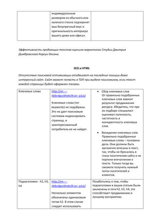 индивидуальным
размером из обычного или
каленого стекла подчеркнет
ваш безупречный вкус и
оригинальность интерьера
вашего дома или офиса».
Эффективность продающих текстов оценила маркетолог Студии Дмитрия
Димбровского Корсун Оксана.
SEO и HTML
Отсутствие поисковой оптимизации отодвигает на последние позиции даже
интересный сайт. Сайт может попасть в ТОП при выдаче поисковиков, если текст
каждой страницы будет оформлен тегами.
Ключевые слова http://xn----
itbbrdgvckhekc9l.xn--p1ai/
Ключевые слова (тег
keywords) не подобраны.
Это не дает поисковым
системам индексировать
страницу, и
заинтересованный
потребитель ее не найдет.
 Сбор ключевых слов
От правильно подобранных
ключевых слов зависит
результат продвижения
ресурса. Убедитесь, что при
их подборе специалист
оценивал полезность,
частотность и
конкурентность ключевых
слов.
 Вхождение ключевых слов
Правильно подобранные
ключевые слова – половина
дела. Они должны быть
органично вписаны в текст,
так, чтобы не бросались в
глаза посетителям сайта и не
портили впечатления о
тексте. Только тогда вы
сможете получить нужный
поток посетителей и
клиентов.
Подзаголовки - h2, h3,
h4
http://xn----
itbbrdgvckhekc9l.xn--p1ai/
Несколько элементов
обозначены одинаковым
тегом h2. В этом случае
следует использовать
Позаботьтесь о том, чтобы
подзаголовки в ваших статьях были
заключены в теги h2, h3, h4, это
способствует продвижению и
лучшему восприятию.
 