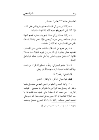 ‫ﺍﳋﻔ‬ ‫ﺍﻟﺸﺮﻙ‬‫ﻲ‬ ٢٦
‫ﻋﺸﺎﺀ‬ ‫ﻳﻔﻄﺮ‬ ‫ﺃﻫﻠﻪ‬)١(
‫ﺻﺎﺋﻢ‬ ‫ﺃﻧﻪ‬ ‫ﻳﻌﻠﻤﻮﻥ‬ ‫ﻻ‬.
٦-،‫ﺫﻟﻚ‬ ‫ﳜﻔﻲ‬ ‫ﺍﻟﻠﻴﻞ‬ ‫ﻳﻘﻮﻡ‬ ‫ﺍﻟﺴﺨﺘﻴﺎﱐ‬ ‫ﲤﻴﻤﺔ‬ ‫ﺃﰊ‬ ‫ﺑﻦ‬ ‫ﺃﻳﻮﺏ‬ ‫ﻭﻛﺎﻥ‬
‫ﺍﻟﺴﺎﻋﺔ‬ ‫ﺗﻠﻚ‬ ‫ﻗﺎﻡ‬ ‫ﺇﳕﺎ‬ ‫ﻛﺄﻧﻪ‬ ‫ﺻﻮﺗﻪ‬ ‫ﺭﻓﻊ‬ ‫ﺍﻟﺼﺒﺢ‬ ‫ﻗﺒﻴﻞ‬ ‫ﻛﺎﻥ‬ ‫ﻓﺈﺫﺍ‬.
٧-‫ﺍﻟﺪﻭﺍﺓ‬ ‫ﻓﻴﻀﻊ‬ ‫ﺣﺎﻧﻮﺗﻪ‬ ‫ﺑﺎﺏ‬ ‫ﻳﻔﺘﺢ‬ ‫ﺳﻨﺎﻥ‬ ‫ﺃﰊ‬ ‫ﺑﻦ‬ ‫ﺣﺴﺎﻥ‬ ‫ﻭﻛﺎﻥ‬
‫ﺑﺈﻧﺴﺎﻥ‬ ‫ﺃﺣﺲ‬ ‫ﻓﺈﺫﺍ‬ ،‫ﻳﺼﻠﻲ‬ ‫ﰒ‬ ،‫ﺳﺘﺮﻩ‬ ‫ﻭﻳﺮﺧﻲ‬ ،‫ﺣﺴﺎﺑﻪ‬ ‫ﻭﻳﻨﺸﺮ‬‫ﺟﺎﺀ‬ ‫ﻗﺪ‬
‫ﺍﳊﺴﺎﺏ‬ ‫ﰲ‬ ‫ﻛﺎﻥ‬ ‫ﺃﻧﻪ‬ ‫ﻳﺮﻳﻪ‬ ‫ﺍﳊﺴﺎﺏ‬ ‫ﻋﻠﻰ‬ ‫ﻳﻘﺒﻞ‬.
٨-‫ﻗﺎﻝ‬ ‫ﺛﺎﺑﺖ‬ ‫ﺑﻦ‬ ‫ﻋﻤﺮﻭ‬ ‫ﻭﻋﻦ‬:‫ﺍﳊﺴـﲔ‬ ‫ﺑـﻦ‬ ‫ﻋﻠـﻲ‬ ‫ﻣﺎﺕ‬ ‫ﳌﺎ‬
‫ﻫـﺬﺍ؟‬ ‫ﻣـﺎ‬ ‫ﻓﻘﺎﻟﻮﺍ؟‬ ‫ﻇﻬﺮﻩ‬ ‫ﰲ‬ ‫ﺳﻮﺩ‬ ‫ﺁﺛﺎﺭ‬ ‫ﺇﱃ‬ ‫ﻳﻨﻈﺮﻭﻥ‬ ‫ﺟﻌﻠﻮﺍ‬ ‫ﻓﻐﺴﻠﻮﻩ‬
‫ﻓﻘﺎﻟﻮﺍ‬:‫ﺃﻫﻞ‬ ‫ﻓﻘﺮﺍﺀ‬ ‫ﻳﻌﻄﻴﻪ‬ ،‫ﻇﻬﺮﻩ‬ ‫ﻋﻠﻰ‬ ‫ﹰ‬‫ﻼ‬‫ﻟﻴ‬ ‫ﺍﻟﺪﻗﻴﻖ‬ ‫ﺟﺮﻭﺏ‬ ‫ﳛﻤﻞ‬ ‫ﻛﺎﻥ‬
‫ﺍﳌﺪﻳﻨﺔ‬.
٩-‫ﺍﻟﺪﺳﺘﻮﺍﺋﻲ‬ ‫ﻫﺸﺎﻡ‬ ‫ﻗﺎﻝ‬:‫ﺃ‬ ‫ﻣﺎ‬ ‫ﻭﺍﷲ‬‫ﺃﻗﻮﻝ‬ ‫ﺃﻥ‬ ‫ﺳﺘﻄﻴﻊ‬:‫ﺫﻫﺒﺖ‬ ‫ﺇﱐ‬
‫ﻭﺟﻞ‬ ‫ﻋﺰ‬ ‫ﺍﷲ‬ ‫ﻭﺟﻪ‬ ‫ﺑﻪ‬ ‫ﺃﺭﻳﺪ‬ ‫ﺍﳊﺪﻳﺚ‬ ‫ﺃﻃﻠﺐ‬ ‫ﻗﻂ‬ ‫ﺎ‬‫ﻣ‬‫ﻳﻮ‬.
‫ﺍﻟﺬﻫﱯ‬ ‫ﻗﺎﻝ‬:‫ﺃﻧﺎ‬ ‫ﻭﻻ‬ ‫ﻭﺍﷲ‬.
‫ﻗﻠﺖ‬:‫ﺍﻟﻜﺮﱘ‬ ‫ﻭﺍﻟﻘﺎﺭﺉ‬ ‫ﺃﻧﺎ‬ ‫ﺃﻗﻮﻝ‬ ‫ﺃﻥ‬ ‫ﻋﺴﺎﱐ‬ ‫ﻓﻤﺎ‬.
١٠-‫ـﺎ‬‫ﺘ‬‫ﺑﻴ‬ ‫ﻳـﺪﺧﻞ‬ ‫ﺍﻟﻄﻮﺳﻲ‬ ‫ﺍﳊﺴﻦ‬ ‫ﺃﺑﻮ‬ ‫ﺃﺳﻠﻢ‬ ‫ﺑﻦ‬ ‫ﳏﻤﺪ‬ ‫ﻭﻛﺎﻥ‬
‫ﻳﺼـﻨﻊ‬ ‫ﻣﺎ‬ ‫ﺃﺩﺭ‬ ‫ﻓﻠﻢ‬ ‫ﻣﺎﺀ‬ ‫ﻣﻦ‬ ‫ﺍ‬‫ﺯ‬‫ﻛﻮ‬ ‫ﻣﻌﻪ‬ ‫ﻭﻳﺪﺧﻞ‬ ‫ﺑﺎﺑﻪ‬ ‫ﻭﻳﻐﻠﻖ‬–‫ﻳﻘﻮﻟـﻪ‬
‫ﺍﻟﺮﺍﻭﻱ‬–‫ﻳﺒﻜﻲ‬ ‫ﺍ‬‫ﲑ‬‫ﺻﻐ‬ ‫ﻟﻪ‬ ‫ﺎ‬‫ﻨ‬‫ﺍﺑ‬ ‫ﲰﻌﺖ‬ ‫ﺣﱴ‬.‫ﳍﺎ‬ ‫ﻓﻘﻠﺖ‬ ،‫ﺃﻣﻪ‬ ‫ﻓﻨﻬﺘﻪ‬:‫ﻣﺎ‬
‫ﻓﻘﺎﻟﺖ‬ ‫ﺍﻟﺒﻜﺎﺀ؟‬ ‫ﻫﺬﺍ‬:‫ﻭﻳﺒﻜﻲ‬ ‫ﺍﻟﻘﺮﺁﻥ‬ ‫ﻓﻴﻘﺮﺃ‬ ‫ﺍﻟﺒﻴﺖ‬ ‫ﻳﺪﺧﻞ‬ ‫ﺍﳊﺴﻦ‬ ‫ﺃﺑﺎ‬ ‫ﺇﻥ‬
‫ﻓﻴﺤﻜﻴﻪ‬ ‫ﺍﻟﺼﱯ‬ ‫ﻓﺴﻤﻌﻪ‬.‫ﻭﺟﻬـﻪ‬ ‫ﻏﺴـﻞ‬ ‫ﳜـﺮﺝ‬ ‫ﺃﻥ‬ ‫ﺃﺭﺍﺩ‬ ‫ﺇﺫﺍ‬ ‫ﻭﻛﺎﻥ‬
)١(‫ﺍﻟﻨﱯ‬ ‫ﻋﻦ‬ ‫ﻭﺭﺩ‬ ‫ﻛﻤﺎ‬ ،‫ﺍﻟﻔﻄﺮ‬ ‫ﺍﻟﻌﺒﺪ‬ ‫ﻳﻌﺠﻞ‬ ‫ﺃﻥ‬ ‫ﻭﺍﻟﺴﻨﺔ‬.
 