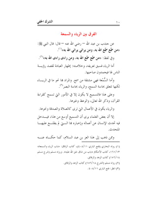 ‫ﺍﳋﻔ‬ ‫ﺍﻟﺸﺮﻙ‬‫ﻲ‬ ١٠
‫ﻭﺍﻟﺴﻤﻌﺔ‬ ‫ﺍﻟﺮﻳﺎﺀ‬ ‫ﺑﲔ‬ ‫ﺍﻟﻔﺮﻕ‬
‫ﺍﷲ‬ ‫ﻋﺒﺪ‬ ‫ﺑﻦ‬ ‫ﺟﻨﺪﺏ‬ ‫ﻋﻦ‬–‫ﻋﻨﻪ‬ ‫ﺍﷲ‬ ‫ﺭﺿﻲ‬–‫ﻗﺎﻝ‬:‫ﺍﻟﻨﱯ‬ ‫ﻗﺎﻝ‬:
»‫ﺑﻪ‬ ‫ﺍﷲ‬ ‫ﻳﺮﺍﺋﻲ‬ ‫ﻳﺮﺍﺋﻲ‬ ‫ﻭﻣﻦ‬ ،‫ﺑﻪ‬ ‫ﺍﷲ‬ ‫ﻊ‬‫ﲰ‬ ‫ﻊ‬‫ﲰ‬ ‫ﻣﻦ‬«)١(
.
‫ﻟﻔﻆ‬ ‫ﻭﰲ‬:»‫ﺑﻪ‬ ‫ﺍﷲ‬ ‫ﺭﺍﺀﻯ‬ ‫ﺭﺍﺀﻯ‬ ‫ﻭﻣﻦ‬ ،‫ﺑﻪ‬ ‫ﺍﷲ‬ ‫ﻊ‬‫ﲰ‬ ‫ﻊ‬‫ﲰ‬ ‫ﻣﻦ‬«)٢(
.
‫ﻭﺧﻼﺻﺘﻪ‬ ،‫ﺗﻌﺮﻳﻔﻪ‬ ‫ﻓﺴﺒﻖ‬ ‫ﺍﻟﺮﻳﺎﺀ‬ ‫ﺃﻣﺎ‬:‫ﺭﺅﻳـﺔ‬ ‫ﻟﻘﺼﺪ‬ ‫ﺍﻟﻌﺒﺎﺩﺓ‬ ‫ﺇﻇﻬﺎﺭ‬
‫ﺻﺎﺣﺒﻬﺎ‬ ‫ﻓﻴﺤﻤﺪﻭﻥ‬ ‫ﳍﺎ‬ ‫ﺍﻟﻨﺎﺱ‬.
‫ﲰﻊ‬ ‫ﻣﻦ‬ ‫ﻣﺸﺘﻘﺔ‬ ‫ﻓﻬﻲ‬ ‫ﻌﺔ‬‫ﻤ‬‫ﺴ‬‫ﺍﻟ‬ ‫ﻭﺃﻣﺎ‬.‫ﻭﺍﳌﺮﺍ‬‫ﺍﻟﺮﻳـﺎﺀ‬ ‫ﰲ‬ ‫ﻣﺎ‬ ‫ﳓﻮ‬ ‫ﺎ‬ ‫ﺩ‬
‫ﺍﻟﺒﺼﺮ‬ ‫ﲝﺎﺳﺔ‬ ‫ﻭﺍﻟﺮﻳﺎﺀ‬ ،‫ﺍﻟﺴﻤﻊ‬ ‫ﲝﺎﺳﺔ‬ ‫ﺗﺘﻌﻠﻖ‬ ‫ﻟﻜﻨﻬﺎ‬)٣(
.
‫ﻛﻘﺮﺍﺀﺓ‬ ‫ﺗﺴﻤﻊ‬ ‫ﺍﻟﱵ‬ ‫ﺍﻷﻣﻮﺭ‬ ‫ﰲ‬ ‫ﺇﻻ‬ ‫ﻳﻜﻮﻥ‬ ‫ﻻ‬ ‫ﻓﺎﻟﺘﺴﻤﻴﻊ‬ ‫ﻫﺬﺍ‬ ‫ﻭﻋﻠﻰ‬
‫ﻭﻏﲑﻫﺎ‬ ‫ﻭﺍﻟﻮﻋﻆ‬ ،‫ﺗﻌﺎﱃ‬ ‫ﺍﷲ‬ ‫ﻭﺫﻛﺮ‬ ،‫ﺍﻟﻘﺮﺁﻥ‬.
‫ﻭﳓﻮﻫﺎ‬ ‫ﻭﺍﻟﺼﺪﻗﺔ‬ ‫ﻛﺎﻟﺼﻼﺓ‬ ‫ﺗﺮﻯ‬ ‫ﺍﻟﱵ‬ ‫ﺍﻷﻋﻤﺎﻝ‬ ‫ﰲ‬ ‫ﻳﻜﻮﻥ‬ ‫ﻭﺍﻟﺮﻳﺎﺀ‬.
‫ﺍﻟﺘﺴ‬ ‫ﺃﻥ‬ ‫ﻳﺮﻯ‬ ‫ﺍﻟﻌﻠﻤﺎﺀ‬ ‫ﺑﻌﺾ‬ ‫ﺃﻥ‬ ‫ﺇﻻ‬‫ﻓﻴـﺪﺧﻞ‬ ،‫ﻫﺬﺍ‬ ‫ﻣﻦ‬ ‫ﺃﻭﺳﻊ‬ ‫ﻤﻴﻊ‬
‫ﻋﻠﻴﻬـﺎ‬ ‫ﻳﻄﻠـﻊ‬ ‫ﱂ‬ ‫ﺍﻟـﱵ‬ ‫ﺎ‬ ‫ﻭﺇﺧﺒﺎﺭﻩ‬ ‫ﺃﻋﻤﺎﻟﻪ‬ ‫ﻋﻦ‬ ‫ﺍﻹﻧﺴﺎﻥ‬ ‫ﲢﺪﺙ‬ ‫ﻓﻴﻪ‬
‫ﺍﳌﺘﺤﺪﺙ‬.
‫ﻋﻨـﻪ‬ ‫ﺣﻜـﺎﻩ‬ ‫ﻛﻤﺎ‬ ،‫ﺍﻟﺴﻼﻡ‬ ‫ﻋﺒﺪ‬ ‫ﺑﻦ‬ ‫ﺍﻟﻌﺰ‬ ‫ﻫﺬﺍ‬ ‫ﺇﱃ‬ ‫ﺫﻫﺐ‬ ‫ﻭﳑﻦ‬
)١(‫ﺍﻟﺒﺨﺎﺭﻱ‬ ‫ﺭﻭﺍﻩ‬)‫ﺍﻟﺒﺎﺭﻱ‬ ‫ﻓﺘﺢ‬١١/٤٠٨(‫ﺍﻟﺮﻗﺎﻕ‬ ‫ﻛﺘﺎﺏ‬ ،:»‫ﻭﺍﻟﺴﻤﻌﺔ‬ ‫ﺍﻟﺮﻳﺎﺀ‬ ‫ﺑﺎﺏ‬«
١٣/١٦١‫ﺍﻷﺣﻜﺎﻡ‬ ‫ﻛﺘﺎﺏ‬ ،»‫ﺍﷲ‬ ‫ﺷﻖ‬ ‫ﺷﺎﻕ‬ ‫ﻣﻦ‬ ‫ﺑﺎﺏ‬‫ﻋﻠﻴﻪ‬«.‫ﻣﺴﻠﻢ‬ ‫ﻭﺭﻭﺍﻩ‬)‫ﻣﺴﻠﻢ‬ ‫ﺷﺮﺡ‬
١٨/١٥٦(‫ﻭﺍﻟﺮﻗﺎﺋﻖ‬ ‫ﺍﻟﺰﻫﺪ‬ ‫ﻛﺘﺎﺏ‬.
)٢(‫ﻣﺴﻠﻢ‬ ‫ﺭﻭﺍﻩ‬)‫ﺍﻟﺸﺮﺡ‬١٨/١٥٦(‫ﻭﺍﻟﺮﻗﺎﺋﻖ‬ ‫ﺍﻟﺰﻫﺪ‬ ‫ﻛﺘﺎﺏ‬.
)٣(‫ﺍﻧﻈﺮ‬:‫ﺍﻟﺒﺎﺭﻱ‬ ‫ﻓﺘﺢ‬١١/٤٠٨.
 