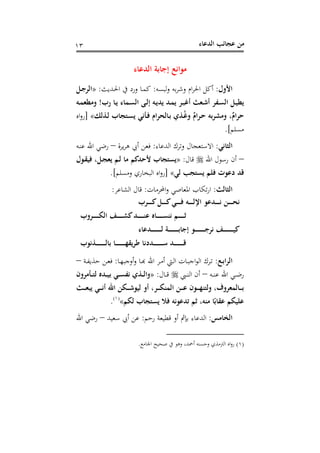 ‫اﻟﺪﻋﺎء‬ ‫ﻋﺠﺎﺋﺐ‬ ‫ﻣﻦ‬١٣
‫اﻟﺪﻋﺎء‬ ‫إﺟﺎﺑﺔ‬ ‫ﻣﻮاﻧﻊ‬
‫اﻷول‬:‫ﻟﺒﺴﻪ‬‫و‬ ‫ﺑﻪ‬‫ﺮ‬‫وﺷ‬ ‫ام‬‫ﺮ‬‫اﳊ‬ ‫أﻛﻞ‬:‫ـﺪﻳﺚ‬‫ﳊ‬‫ا‬ ‫ﰲ‬ ‫ورد‬ ‫ـﺎ‬‫ﻤ‬‫ﻛ‬:»‫ـﻞ‬‫ﺟ‬‫اﻟﺮ‬
‫رب‬ ‫ـﺎ‬‫ـ‬‫ﻳ‬ ‫ـﻤﺎء‬‫ﺴ‬‫اﻟ‬ ‫ـﻰ‬‫ـ‬‫ﻟ‬‫إ‬ ‫ـﻪ‬‫ﻳ‬‫ﻳﺪ‬ ‫ـﺪ‬‫ـ‬‫ﻤ‬‫ﻳ‬ ‫ـﺮ‬‫ـ‬‫ﺒ‬‫أﻏ‬ ‫ـﻌﺚ‬‫ﺷ‬‫أ‬ ‫ـﻔﺮ‬‫ـ‬‫ﺴ‬‫اﻟ‬ ‫ـﻞ‬‫ﻴ‬‫ﻳﻄ‬!‫ـﻪ‬‫ـ‬‫ﻤ‬‫وﻣﻄﻌ‬
‫ـﺬﻟﻚ‬‫ﻟ‬ ‫ـﺘﺠﺎب‬‫ﺴ‬‫ﻳ‬ ‫ـﺄﻧﻲ‬‫ﻓ‬ ‫ـﺎﻟﺤﺮام‬‫ﺑ‬ ‫ـﺬي‬ُ‫ﻏ‬‫و‬ ٌ‫ـﺮام‬‫ﺣ‬ ‫وﻣﺸﺮﺑﻪ‬ ،ٌ‫ﺣﺮام‬«]‫اﻩ‬‫و‬‫ر‬
‫ﻣﺴﻠ‬‫ﻢ‬.[
‫اﻟﺜﺎﻧﻲ‬:‫اﻟﺪﻋﺎء‬ ‫وﺗﺮك‬ ‫اﻻﺳﺘﻌﺠﺎل‬:‫ﻳﺮة‬‫ﺮ‬‫ﻫ‬ ‫أﰊ‬ ‫ﻓﻌﻦ‬–‫ـﻪ‬‫ﻨ‬‫ﻋ‬ ‫اﷲ‬ ‫رﺿﻲ‬
–‫اﷲ‬ ‫رﺳﻮل‬ ‫أن‬‫ﻗﺎل‬:»‫ـﻮل‬‫ﻘ‬‫ﻓﻴ‬ ،‫ـﻞ‬‫ﺠ‬‫ﻳﻌ‬ ‫ـﻢ‬‫ﻟ‬ ‫ﻣﺎ‬ ‫ﻷﺣﺪﻛﻢ‬ ‫ﻳﺴﺘﺠﺎب‬
‫ﻟﻲ‬ ‫ﻳﺴﺘﺠﺐ‬ ‫ﻓﻠﻢ‬ ‫دﻋﻮت‬ ‫ﻗﺪ‬«]‫وﻣﺴﻠﻢ‬ ‫اﻟﺒﺨﺎري‬ ‫اﻩ‬‫و‬‫ر‬.[
‫اﻟﺜﺎﻟﺚ‬:‫اﶈﺮﻣﺎت‬‫و‬ ‫اﳌﻌﺎﺻﻲ‬ ‫ﺗﻜﺎب‬‫ر‬‫ا‬:‫اﻟﺸﺎﻋﺮ‬ ‫ﻗﺎل‬:
‫ـﺮب‬‫ـ‬‫ـ‬‫ـ‬‫ـ‬‫ـ‬‫ـ‬‫ﻛ‬‫ـﻞ‬‫ـ‬‫ـ‬‫ـ‬‫ـ‬‫ـ‬‫ـ‬‫ﻛ‬‫ـﻲ‬‫ـ‬‫ـ‬‫ـ‬‫ـ‬‫ـ‬‫ـ‬‫ﻓ‬ ‫ـﻪ‬‫ـ‬‫ـ‬‫ـ‬‫ـ‬‫ـ‬‫ـ‬‫ﻟ‬‫اﻹ‬ ‫ـﺪﻋﻮ‬‫ـ‬‫ـ‬‫ـ‬‫ـ‬‫ـ‬‫ـ‬‫ﻧ‬ ‫ـﻦ‬‫ـ‬‫ـ‬‫ـ‬‫ـ‬‫ـ‬‫ـ‬‫ﺤ‬‫ﻧ‬
‫ـﻒ‬‫ـ‬‫ـ‬‫ـ‬‫ـ‬‫ـ‬‫ـ‬‫ـ‬‫ـ‬‫ﺸ‬‫ﻛ‬‫ـﺪ‬‫ـ‬‫ـ‬‫ـ‬‫ـ‬‫ـ‬‫ـ‬‫ـ‬‫ـ‬‫ﻨ‬‫ﻋ‬ ‫ـﺎﻩ‬‫ـ‬‫ـ‬‫ـ‬‫ـ‬‫ـ‬‫ـ‬‫ـ‬‫ـ‬‫ﺴ‬‫ﻧﻨ‬ ‫ـﻢ‬‫ـ‬‫ـ‬‫ـ‬‫ـ‬‫ـ‬‫ـ‬‫ـ‬‫ـ‬‫ﺛ‬‫ـﺮوب‬‫ـ‬‫ـ‬‫ـ‬‫ـ‬‫ـ‬‫ـ‬‫ـ‬‫ـ‬‫ﻜ‬‫اﻟ‬
‫ـﺪﻋﺎء‬‫ـ‬‫ـ‬‫ـ‬‫ـ‬‫ـ‬‫ـ‬‫ـ‬‫ـ‬‫ـ‬‫ـ‬‫ـ‬‫ـ‬‫ـ‬‫ـ‬‫ﻟ‬ ‫ـﺔ‬‫ـ‬‫ـ‬‫ـ‬‫ـ‬‫ـ‬‫ـ‬‫ـ‬‫ـ‬‫ـ‬‫ـ‬‫ـ‬‫ـ‬‫ـ‬‫ـ‬‫ﺑ‬‫إﺟﺎ‬ ‫ـﻮ‬‫ـ‬‫ـ‬‫ـ‬‫ـ‬‫ـ‬‫ـ‬‫ـ‬‫ـ‬‫ـ‬‫ـ‬‫ـ‬‫ـ‬‫ـ‬‫ـ‬‫ﺟ‬‫ﻧﺮ‬ ‫ـﻒ‬‫ـ‬‫ـ‬‫ـ‬‫ـ‬‫ـ‬‫ـ‬‫ـ‬‫ـ‬‫ـ‬‫ـ‬‫ـ‬‫ـ‬‫ـ‬‫ـ‬‫ﻴ‬‫ﻛ‬
‫ـﺬﻧﻮب‬‫ـ‬‫ـ‬‫ـ‬‫ـ‬‫ـ‬‫ـ‬‫ـ‬‫ـ‬‫ـ‬‫ـ‬‫ـ‬‫ـ‬‫ـ‬‫ﻟ‬‫ﺑﺎ‬ ‫ـﺎ‬‫ـ‬‫ـ‬‫ـ‬‫ـ‬‫ـ‬‫ـ‬‫ـ‬‫ـ‬‫ـ‬‫ـ‬‫ـ‬‫ـ‬‫ـ‬‫ﻬ‬‫ﻃﺮﻳﻘ‬ ‫ـﺪدﻧﺎ‬‫ـ‬‫ـ‬‫ـ‬‫ـ‬‫ـ‬‫ـ‬‫ـ‬‫ـ‬‫ـ‬‫ـ‬‫ـ‬‫ـ‬‫ـ‬‫ﺳ‬ ‫ـﺪ‬‫ـ‬‫ـ‬‫ـ‬‫ـ‬‫ـ‬‫ـ‬‫ـ‬‫ـ‬‫ـ‬‫ـ‬‫ـ‬‫ـ‬‫ـ‬‫ﻗ‬
‫ـﻊ‬‫ـ‬‫ﺑ‬‫اﻟﺮا‬:‫ـﺎ‬‫ـ‬‫ﻬ‬‫أوﺟﺒ‬‫و‬ ‫ـﺎ‬‫ـ‬‫ﺑ‬‫ـﺮ اﷲ ﻬ‬‫ﱵ أﻣـ‬‫ـ‬‫ﺎت اﻟـ‬‫ـ‬‫ﺮك اﻟﻮاﺟﺒـ‬‫ـ‬‫ـ‬:‫ـﺔ‬‫ـ‬‫ﻔ‬‫ﺣﺬﻳ‬ ‫ـﻦ‬‫ـ‬‫ﻌ‬‫ﻓ‬–
‫ـﻪ‬‫ـ‬‫ـ‬‫ﻨ‬‫ﻋ‬ ‫اﷲ‬ ‫ـﻲ‬‫ـ‬‫ـ‬‫ﺿ‬‫ر‬–‫ـﱯ‬‫ـ‬‫ـ‬‫ﻨ‬‫اﻟ‬ ‫أن‬‫ـﺎل‬‫ـ‬‫ـ‬‫ﻗ‬:»‫ـﺄﻣﺮون‬‫ـ‬‫ـ‬‫ﺘ‬‫ﻟ‬ ‫ـﺪﻩ‬‫ـ‬‫ـ‬‫ﻴ‬‫ﺑ‬ ‫ـﻲ‬‫ـ‬‫ـ‬‫ﺴ‬‫ﻧﻔ‬ ‫ـﺬي‬‫ـ‬‫ـ‬‫ﻟ‬‫وا‬
‫ـﺚ‬‫ـ‬‫ـ‬‫ـ‬‫ﻌ‬‫ﻳﺒ‬ ‫ـﻲ‬‫ـ‬‫ـ‬‫ـ‬‫ﻧ‬‫أ‬ ‫اﷲ‬ ‫ـﻜﻦ‬‫ـ‬‫ـ‬‫ـ‬‫ﺷ‬‫ﻟﻴﻮ‬ ‫أو‬ ،‫ـﺮ‬‫ـ‬‫ـ‬‫ـ‬‫ﻜ‬‫اﻟﻤﻨ‬ ‫ـﻦ‬‫ـ‬‫ـ‬‫ـ‬‫ﻋ‬ ‫ـﻮن‬‫ـ‬‫ـ‬‫ـ‬‫ﻬ‬‫وﻟﺘﻨ‬ ،‫ـﺎﻟﻤﻌﺮوف‬‫ـ‬‫ـ‬‫ـ‬‫ﺑ‬
‫ﺗﺪﻋﻮﻧﻪ‬ ‫ﺛﻢ‬ ،‫ﻣﻨﻪ‬ ‫ﺎ‬ً‫ﻋﻘﺎﺑ‬ ‫ﻋﻠﻴﻜﻢ‬‫ﻟﻜﻢ‬ ‫ﻳﺴﺘﺠﺎب‬ ‫ﻓﻼ‬«P
)
10F
١(
P.
‫اﻟﺨﺎﻣﺲ‬:‫رﺣﻢ‬ ‫ﻗﻄﻴﻌﺔ‬ ‫أو‬ ‫ﺑﺈﰒ‬ ‫اﻟﺪﻋﺎء‬:‫ﺳﻌﻴﺪ‬ ‫أﰊ‬ ‫ﻋﻦ‬–‫اﷲ‬ ‫رﺿﻲ‬
)١(‫أﲪ‬ ‫وﺣﺴﻨﻪ‬ ‫اﻟﱰﻣﺬي‬ ‫اﻩ‬‫و‬‫ر‬‫اﳉﺎﻣﻊ‬ ‫ﺻﺤﻴﺢ‬ ‫ﰲ‬ ‫وﻫﻮ‬ ،‫ﺪ‬.
 