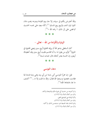 ‫اﻟﺪﻋﺎء‬ ‫ﻋﺠﺎﺋﺐ‬ ‫ﻣﻦ‬١٠٣
،‫ﺎ‬ً‫دﻣ‬ ‫ﻳﺜﻌﺐ‬ ‫وﺟﺮﺣﻪ‬ ‫اﻟﻘﻴﺎﻣﺔ‬ ‫ﻳﻮم‬ ‫ﺟﺎء‬ ‫إﻻ‬ ،‫ﺳﺒﻴﻠﻪ‬ ‫ﰲ‬ ‫ﻳﻜﻠﻢ‬ ‫ﲟﻦ‬ ‫أﻋﻠﻢ‬ ‫اﷲ‬‫و‬
‫اﳌﺴﻚ‬ ‫ﻳﺢ‬‫ر‬ ‫ﻳﺢ‬‫ﺮ‬‫اﻟ‬‫و‬ ،‫اﻟﺪم‬ ‫ﻟﻮن‬ ‫اﻟﻠﻮن‬P
)
190F
١(
P‫ـﺪﻳﺚ‬‫ﳊ‬‫ا‬ ‫ﻧﻔﺴﻪ‬ ‫ﻋﻠﻰ‬ ‫ﻳﻌﻴﺪ‬ ‫ﻛﺄﻧﻪ‬،
‫ذﻟﻚ‬ ‫إﺛﺮ‬ ‫ﻋﻠﻰ‬ ‫ﻗﻀﻰ‬ ‫ﰒ‬–‫اﷲ‬ ‫رﲪﻪ‬-P
)
191F
٢(
P.
* * *
‫وا‬ ‫ﻳﺎرة‬‫ﺰ‬‫اﻟ‬‫اﷲ‬ ‫ﻣﻦ‬ ‫اﻣﺔ‬‫ﺮ‬‫ﻟﻜ‬-‫ﺗﻌﺎﻟﻰ‬-
‫ـﻨﲔ‬‫ـ‬‫ﺳ‬ ‫ـﻊ‬‫ـ‬‫ﺑ‬‫ر‬‫أ‬ ‫ـﺎورة‬‫ـ‬‫ﻟ‬‫ـﺎن اﻟﺴــﻘﻄﻲ ﻳــﺪﻋﻮ اﷲ أن ﻳﺮزﻗــﻪ اﺠﻤ‬)‫ﰲ‬ ‫ـﺎورة‬‫ـ‬‫ﻟ‬‫ــﲏ اﺠﻤ‬
‫اﳊﺮم‬(P
)
192F
٣(
P‫ﻟﻪ‬ ‫ﻳﻘﻮل‬ ‫ﻣﻦ‬ ‫أى‬‫ﺮ‬‫ﻓ‬:‫ـﺎك‬‫ﻨ‬‫أﻋﻄﻴ‬ ‫ـﺪ‬‫ﻗ‬‫و‬ ‫ـﻨﲔ‬‫ﺳ‬ ‫ـﻊ‬‫ﺑ‬‫ر‬‫أ‬ ‫ـﺖ‬‫ﺒ‬‫ﻃﻠ‬ ‫ـﻢ‬‫ﺳ‬‫اﻟﻘﺎ‬ ‫ـﺎ‬‫ﺑ‬‫أ‬ ‫ـﺎ‬‫ﻳ‬
‫ﻗﺎل‬ ،‫أﻣﺜﺎﳍﺎ‬ ‫ﺑﻌﺸﺮ‬ ‫اﳊﺴﻨﺔ‬ ‫إن‬ ،‫ﺑﻌﲔ‬‫ر‬‫أ‬:‫ﻟﺴﻨﺘﻪ‬ ‫ﻓﻤﺎت‬P
)
193F
٤(
P.
* * *
‫اﻟﺘﻮﻧﺴﻲ‬ ‫دﻋﺎء‬
‫ﻗﻴﻞ‬:‫ـﻲ‬‫ﺴ‬‫اﻟﺘﻮﻧ‬ ‫ا‬ً‫ﳏﺮز‬ ‫إن‬‫ـﺎ‬‫ﳍ‬ ‫ـﺪﻋﺎ‬‫ﻓ‬ ‫ـﺔ‬‫ﻨ‬‫زﻣ‬ ‫ـﻲ‬‫ﻫ‬‫و‬ ‫ـﺪ‬‫ﻳ‬‫ز‬ ‫أﰊ‬ ‫ـﻦ‬‫ﺑ‬‫ا‬ ‫ـﺔ‬‫ﻨ‬‫ﺑﺎﺑ‬ ‫ـﻰ‬‫ﺗ‬‫أ‬
‫ـﺎل‬‫ﻘ‬‫ﻓ‬ ‫اﷲ‬ ‫ا‬‫ﻮ‬‫ـﺒﺤ‬‫ﺳ‬‫و‬ ‫ا‬‫ﻮ‬‫ـ‬‫ﺒ‬‫ﻓﻌﺠ‬ ،‫ﻓﻘﺎﻣﺖ‬:‫إﻻ‬ ‫ـﺖ‬‫ﻠ‬‫ﻗ‬ ‫ـﺎ‬‫ﻣ‬ ‫اﷲ‬‫و‬»...P
)
194F
٥(
P‫ـﻒ‬‫ﺸ‬‫اﻛ‬
‫اﷲ‬ ‫ﻓﺸﻔﺎﻫﺎ‬ ،‫ﺎ ﻬﺑﺎ‬«P
)
195F
٦(
P.
)١(‫أﲪﺪ‬‫و‬ ‫اﻟﺸﻴﺨﺎن‬‫و‬ ‫ﻣﺎﻟﻚ‬ ‫ﻳﺮة‬‫ﺮ‬‫ﻫ‬ ‫أﰊ‬ ‫ﺣﺪﻳﺚ‬ ‫ﻣﻦ‬ ‫أﺧﺮﺟﻪ‬.
)٢(‫اﻟﻨﺒﻼء‬ ‫أﻋﻼم‬ ‫ﺳﲑ‬)١٧/١٧٩.(
)٣(‫اﳌﻌﲎ‬ ‫ﻟﺘﻮﺿﻴﺢ‬ ‫ﻣﲏ‬ ‫ﻳﺎدة‬‫ﺰ‬‫اﻟ‬.
)٤(‫اﻟﻨﺒﻼء‬ ‫أﻋﻼم‬ ‫ﺳﲑ‬)١٧/٢٣٧.(
)٥(‫أﻛﺘﺒﻪ‬ ‫ﱂ‬ ‫ﻟﺬﻟﻚ‬ ‫ﻣﺴﺘﺤﺴﻦ‬ ‫ﻏﲑ‬ ‫اﻟﺼﻴﻐﺔ‬ ‫ﻟﺪﻋﺎء ﻬﺑﺬﻩ‬.
)٦(‫اﻟﻨﺒﻼء‬ ‫أﻋﻼم‬ ‫ﺳﲑ‬)١٧/١٢.(
 