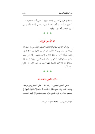 ‫اﻟﺪﻋﺎء‬ ‫ﻋﺠﺎﺋﺐ‬ ‫ﻣﻦ‬١٠٥
‫ـﻪ‬‫ـ‬‫ﻟ‬ ‫ـﺖ‬‫ـ‬‫ﺟ‬‫ﻓﺨﺮ‬ ‫ـﻪ‬‫ـ‬‫ﻟ‬‫أﻓﻌﺎ‬ ‫ـﻰ‬‫ـ‬‫ﻠ‬‫ﻋ‬ ‫ـﻪ‬‫ـ‬‫ﻟ‬ ‫ا‬ً‫ـﺮ‬‫ـ‬‫ﻳ‬‫ﺰ‬‫ﺗﻌ‬ ‫ـﺪ؛‬‫ـ‬‫ﻠ‬‫ﳚ‬ ‫ـﻮق‬‫ـ‬‫ﺴ‬‫اﻟ‬ ‫ﰲ‬ ‫ـﻴﻢ‬‫ـ‬‫ﻗ‬‫أ‬ ‫ﰒ‬ ‫ـﺎرﻩ‬‫ـ‬‫ﻘ‬‫ﻋ‬
‫ـﻪ‬‫ـ‬‫ﻟ‬ ‫ـﺖ‬‫ـ‬‫ﻟ‬‫ﻓﻘﺎ‬ ‫ـﻮز‬‫ـ‬‫ﺠ‬‫اﻟﻌ‬:‫ـﻦ‬‫ـ‬‫ﻣ‬ ‫ـﲑ‬‫ـ‬‫ﺧ‬‫اﻷ‬ ‫ـﺚ‬‫ـ‬‫ﻠ‬‫اﻟﺜ‬ ‫ﱄ‬ ‫ـﻔﺖ‬‫ـ‬‫ﺻ‬‫و‬ ‫ـﺪ‬‫ـ‬‫ﻘ‬‫ﻟ‬ ،‫ـﻨﺖ‬‫ـ‬‫ﺴ‬‫أﺣ‬
‫ﻳﻜﻮن‬ ‫ﻣﺎ‬ ‫أﺣﺴﻦ‬ ‫ﻓﻮﺟﺪﺗﻪ‬ ‫اﻟﻠﻴﻞ‬.
* * *
‫اق‬‫ز‬‫اﻟﺮ‬ ‫ﻫﻮ‬ ‫اﷲ‬ ‫إن‬
‫ـﺪي‬‫ـ‬‫ﻧ‬‫اﳍﺎو‬ ‫ـﺮدان‬‫ﺑ‬ ‫ـﻢ‬‫ـ‬‫ﺳ‬‫اﻟﻘﺎ‬ ‫ـﻮ‬‫ﺑ‬‫أ‬ ‫ـﺎل‬‫ﻗ‬:‫ـﻮل‬‫ﻘ‬‫ﻳ‬ ‫ـﺪ‬‫ـ‬‫ﻴ‬‫اﳉﻨ‬ ‫ـﺖ‬‫ﻌ‬‫ﲰ‬:‫إﱃ‬ ‫ـﺖ‬‫ـ‬‫ﺌ‬‫ﺟ‬
‫ﻓﻘﺎل‬ ،‫اﻟﺒﺎب‬ ‫ﻋﻠﻴﻪ‬ ‫ﻓﺪﻗﻘﺖ‬ ‫ﺎ‬ً‫ﻳﻮﻣ‬ ‫اﻟﺴﻨﺪي‬ ‫اﳊﺴﻦ‬ ‫أﰊ‬:‫ﻓﻘﻠﺖ‬ ‫ﻫﺬا؟‬ ‫ﻣﻦ‬:
‫اﳉﻨﻴﺪ‬.‫ﻓﻘﺎل‬:‫ـﺔ‬‫ﻌ‬‫ﺑ‬‫ر‬‫أ‬ ‫ﻣﻌﻲ‬ ‫ﻛﺎن‬‫و‬ ،‫ﻣﺴﺘﻮﻓﺰ‬ ‫ﻗﺎﻋﺪ‬ ‫ﻫﻮ‬ ‫ﻓﺈذا‬ ‫ﻓﺪﺧﻠﺖ‬ ‫أدﺧﻞ‬
‫ﱄ‬ ‫ـﺎل‬‫ـ‬‫ـ‬‫ﻘ‬‫ﻓ‬ ،‫ـﻪ‬‫ـ‬‫ـ‬‫ﻴ‬‫إﻟ‬ ‫ـﺪﻓﻌﺘﻬﺎ‬‫ـ‬‫ـ‬‫ﻓ‬ ‫ـﻢ‬‫ـ‬‫ـ‬‫ﻫ‬‫ا‬‫ر‬‫د‬:‫إﱃ‬ ‫ـﺖ‬‫ـ‬‫ـ‬‫ﺠ‬‫اﺣﺘ‬ ‫ـﺈﱐ‬‫ـ‬‫ـ‬‫ﻓ‬ ،‫ـﺢ‬‫ـ‬‫ـ‬‫ﻠ‬‫ﺗﻔ‬ ‫ـﻚ‬‫ـ‬‫ـ‬‫ﻧ‬‫إ‬ ‫ـﺮ‬‫ـ‬‫ـ‬‫ﺸ‬‫أﺑ‬
‫ـﺖ‬‫ـ‬‫ﻠ‬‫ﻓﻘ‬ ،‫اﻫﻢ‬‫ر‬‫ـﺪ‬‫ـ‬‫ﻟ‬‫ا‬ ‫ـﺔ‬‫ـ‬‫ﻌ‬‫ﺑ‬‫ر‬‫اﻷ‬ ‫ـﺬﻩ‬‫ـ‬‫ﻫ‬:‫ـﺢ‬‫ـ‬‫ﻠ‬‫ﻳﻔ‬ ‫ـﻞ‬‫ـ‬‫ﺟ‬‫ر‬ ‫ـﺪي‬‫ـ‬‫ﻳ‬ ‫ـﻰ‬‫ـ‬‫ﻠ‬‫ﻋ‬ ‫إﱄ‬ ‫ـﺎ‬‫ـ‬‫ﻬ‬‫اﺑﻌﺜ‬ ‫ـﻢ‬‫ـ‬‫ﻬ‬‫اﻟﻠ‬
‫ﻋﻨﺪك‬P
)
197F
١(
P.
** *
‫اﷲ‬ ‫ﻓﺄﻧﺠﺎﻩ‬ ‫ﺑﺎﻟﺤﻖ‬ ‫ﺗﻜﻠﻢ‬
‫ـﺮي‬‫ـ‬‫ـ‬‫ﺼ‬‫اﻟﺒ‬ ‫ـﻦ‬‫ـ‬‫ـ‬‫ﺴ‬‫اﳊ‬ ‫ـﻞ‬‫ـ‬‫ـ‬‫ﺧ‬‫د‬–‫اﷲ‬ ‫ـﻪ‬‫ـ‬‫ـ‬‫ﲪ‬‫ر‬–‫ـﻒ‬‫ـ‬‫ـ‬‫ﺳ‬‫ﻳﻮ‬ ‫ـﻦ‬‫ـ‬‫ـ‬‫ﺑ‬ ‫ـﺎج‬‫ـ‬‫ـ‬‫ﺠ‬‫اﳊ‬ ‫ـﻰ‬‫ـ‬‫ـ‬‫ﻠ‬‫ﻋ‬
‫ـﺎل‬‫ـ‬‫ـ‬‫ﻗ‬ ‫ـﻪ‬‫ـ‬‫ﺗ‬‫ﺟﱪو‬ ‫أى‬‫ر‬ ‫ـﺎ‬‫ـ‬‫ـ‬‫ﻤ‬‫ﻓﻠ‬ ،‫ـﻂ‬‫ـ‬‫ﺳ‬‫ا‬‫ﻮ‬‫ﺑ‬:‫ﰲ‬ ‫ـﲑون‬‫ـ‬‫ـ‬‫ﻟ‬ ‫ـﻮك‬‫ـ‬‫ﻠ‬‫اﳌ‬ ‫ـﺆﻻء‬‫ـ‬‫ـ‬‫ﻫ‬ ‫أن‬ ‫ﷲ‬ ‫ـﺪ‬‫ـ‬‫ﻤ‬‫اﳊ‬
‫ـﻴﺪﻩ‬‫ـ‬‫ﺸ‬‫ﻓﻴ‬ ‫ـﺮ‬‫ـ‬‫ﺼ‬‫ﻗ‬ ‫إﱃ‬ ‫ـﻬﻢ‬‫ـ‬‫ﻀ‬‫ﺑﻌ‬ ‫ـﺪ‬‫ـ‬‫ﻤ‬‫ﻳﻌ‬ ،‫ا‬ً‫ـﱪ‬‫ـ‬‫ﻋ‬ ‫ـﻴﻬﻢ‬‫ـ‬‫ﻓ‬ ‫ـﺮى‬‫ـ‬‫ﻨ‬‫ﻟ‬ ‫ـﺎ‬‫ـ‬‫ﻧ‬‫وإ‬ ‫ا‬ً‫ـﱪ‬‫ـ‬‫ﻋ‬ ‫ـﻬﻢ‬‫ـ‬‫ﺴ‬‫أﻧﻔ‬.
)١(‫ﻧﻌﻴﻢ‬ ‫ﻻﺑﻦ‬ ‫اﳊﻠﻴﻠﺔ‬١٠/٢٨٩‫ﲢ‬ ،‫ﻋﻄﺎ‬ ‫ﻣﺼﻄﻔﻰ‬ ‫ﻘﻴﻖ‬.
 