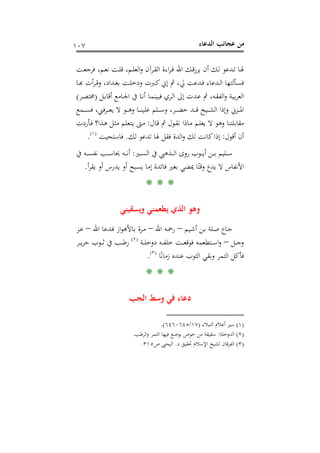 ‫اﻟﺪﻋﺎء‬ ‫ﻋﺠﺎﺋﺐ‬ ‫ﻣﻦ‬١٠٧
‫ـﺖ‬‫ـ‬‫ﻌ‬‫ﻓﺮﺟ‬ ،‫ـﻢ‬‫ـ‬‫ﻌ‬‫ﻧ‬ ‫ـﺖ‬‫ـ‬‫ﻠ‬‫ﻗ‬ ،‫ـﻢ‬‫ـ‬‫ﻠ‬‫اﻟﻌ‬‫و‬ ‫ـﺮآن‬‫ـ‬‫ﻘ‬‫اﻟ‬ ‫اءة‬‫ﺮ‬‫ـ‬‫ـ‬‫ﻗ‬ ‫اﷲ‬ ‫ـﻚ‬‫ـ‬‫ﻗ‬‫ز‬‫ﻳﺮ‬ ‫أن‬ ‫ـﻚ‬‫ـ‬‫ﻟ‬ ‫ـﺪﻋﻮ‬‫ـ‬‫ﺗ‬ ‫ـﺎ‬‫ـ‬‫ﳍ‬
‫ـﺎ‬‫ـ‬‫ﺑ‬‫ـﺮأت ﻬ‬‫ﺪاد، وﻗـ‬‫ـ‬‫ﺖ ﺑﻐـ‬‫ـ‬‫ﱪت ودﺧﻠـ‬‫ـ‬‫ﺪﻋﺖ ﱄ، ﰒ إﱐ ﻛـ‬‫ـ‬‫ﺪﻋﺎء ﻓـ‬‫ـ‬‫ﺄﻟﺘﻬﺎ اﻟـ‬‫ـ‬‫ﺴـ‬
‫ـ‬‫ـ‬‫ﻧ‬‫أ‬ ‫ـﺎ‬‫ﻤ‬‫ﻓﺒﻴﻨ‬ ‫ـﺮي‬‫ﻟ‬‫ا‬ ‫إﱃ‬ ‫ـﺪت‬‫ـ‬‫ﻋ‬ ‫ﰒ‬ ،‫ـﻪ‬‫ﻘ‬‫اﻟﻔ‬‫و‬ ‫ـﺔ‬‫ﻴ‬‫ﺑ‬‫ﺮ‬‫اﻟﻌ‬‫ـﻞ‬‫ﺑ‬‫أﻗﺎ‬ ‫ـﺎﻣﻊ‬‫ﳉ‬‫ا‬ ‫ﰲ‬ ‫ﺎ‬)‫ـﺮ‬‫ـ‬‫ﺼ‬‫ﳐﺘ‬(
‫ـﻤﻊ‬‫ـ‬‫ـ‬‫ـ‬‫ﺴ‬‫ﻓ‬ ،‫ـﺮﻓﲏ‬‫ـ‬‫ـ‬‫ـ‬‫ﻌ‬‫ﻳ‬ ‫ﻻ‬ ‫ـﻮ‬‫ـ‬‫ـ‬‫ـ‬‫ﻫ‬‫و‬ ‫ـﺎ‬‫ـ‬‫ـ‬‫ـ‬‫ﻨ‬‫ﻋﻠﻴ‬ ‫ـﻠﻢ‬‫ـ‬‫ـ‬‫ـ‬‫ﺳ‬‫و‬ ،‫ـﺮ‬‫ـ‬‫ـ‬‫ـ‬‫ﻀ‬‫ﺣ‬ ‫ـﺪ‬‫ـ‬‫ـ‬‫ـ‬‫ﻗ‬ ‫ـﻴﺦ‬‫ـ‬‫ـ‬‫ـ‬‫ﺸ‬‫اﻟ‬ ‫وإذا‬ ‫ـﺰﱐ‬‫ـ‬‫ـ‬‫ـ‬‫ﳌ‬‫ا‬
‫ـﺎل‬‫ﻗ‬ ‫ﰒ‬ ‫ـﻮل‬‫ﻘ‬‫ﻧ‬ ‫ـﺎذا‬‫ﻣ‬ ‫ـﻢ‬‫ﻠ‬‫ﻳﻌ‬ ‫ﻻ‬ ‫وﻫﻮ‬ ‫ﻣﻘﺎﺑﻠﺘﻨﺎ‬:‫ـﺄردت‬‫ﻓ‬ ‫ـﺬا؟‬‫ﻫ‬ ‫ـﻞ‬‫ﺜ‬‫ﻣ‬ ‫ـﺘﻌﻠﻢ‬‫ﻳ‬ ‫ـﱴ‬‫ﻣ‬
‫أﻗﻮل‬ ‫أن‬:‫ﻟﻚ‬ ‫ﺗﺪﻋﻮ‬ ‫ﳍﺎ‬ ‫ﻓﻘﻞ‬ ‫اﻟﺪة‬‫و‬ ‫ﻟﻚ‬ ‫ﻛﺎﻧﺖ‬‫إذا‬.‫ﻓﺎﺳﺘﺤﻴﺖ‬P
)
199F
١(
P.
‫ـﲑ‬‫ـ‬‫ـ‬‫ـ‬‫ﺴ‬‫اﻟ‬ ‫ﰲ‬ ‫ـﺬﻫﱯ‬‫ـ‬‫ـ‬‫ـ‬‫ﻟ‬‫ا‬ ‫روى‬ ‫ـﻮب‬‫ـ‬‫ـ‬‫ـ‬‫ﻳ‬‫أ‬ ‫ـﻦ‬‫ـ‬‫ـ‬‫ـ‬‫ﺑ‬ ‫ـﻠﻴﻢ‬‫ـ‬‫ـ‬‫ـ‬‫ﺳ‬:‫ﰲ‬ ‫ـﻪ‬‫ـ‬‫ـ‬‫ـ‬‫ﺴ‬‫ﻧﻔ‬ ‫ـﺐ‬‫ـ‬‫ـ‬‫ـ‬‫ﺳ‬‫ﳛﺎ‬ ‫ـﻪ‬‫ـ‬‫ـ‬‫ـ‬‫ﻧ‬‫أ‬
‫أ‬‫ﺮ‬‫ﻳﻘ‬ ‫أو‬ ‫ﻳﺪرس‬ ‫أو‬ ‫ﻳﺴﺒﺢ‬ ‫إﻣﺎ‬ ‫ﻓﺎﺋﺪة‬ ‫ﺑﻐﲑ‬ ‫ﳝﻀﻲ‬ ‫ﺎ‬ً‫وﻗﺘ‬ ‫ﻳﺪع‬ ‫ﻻ‬ ‫اﻷﻧﻔﺎس‬.
* * *
‫وﻳﺴﻘﻴﻨﻲ‬ ‫ﻳﻄﻌﻤﻨﻲ‬ ‫اﻟﺬي‬ ‫وﻫﻮ‬
‫ـﻴﻢ‬‫ﺷ‬‫أ‬ ‫ـﻦ‬‫ـ‬‫ﺑ‬ ‫ـﻠﺔ‬‫ﺻ‬ ‫ـﺎع‬‫ﺟ‬–‫اﷲ‬ ‫ـﻪ‬‫ﲪ‬‫ر‬–‫اﷲ‬ ‫ـﺪﻋﺎ‬‫ﻓ‬ ‫از‬‫ﻮ‬‫ـﺎﻷﻫ‬‫ﺑ‬ ‫ـﺮة‬‫ـ‬‫ﻣ‬–‫ـﺰ‬‫ـ‬‫ﻋ‬
‫ـﻞ‬‫ـ‬‫ـ‬‫ﺟ‬‫و‬–‫ـﺔ‬‫ـ‬‫ـ‬‫ـ‬‫ﻠ‬‫دوﺧ‬ ‫ـﻪ‬‫ـ‬‫ـ‬‫ـ‬‫ﻔ‬‫ﺧﻠ‬ ‫ـﺖ‬‫ـ‬‫ـ‬‫ﻌ‬‫ﻓﻮﻗ‬ ‫ـﺘﻄﻌﻤﻪ‬‫ـ‬‫ـ‬‫ـ‬‫ﺳ‬‫ا‬‫و‬P
)
200F
٢(
P‫ـﺮ‬‫ـ‬‫ـ‬‫ـ‬‫ﻳ‬‫ﺮ‬‫ﺣ‬ ‫ـﻮب‬‫ـ‬‫ـ‬‫ـ‬‫ﺛ‬ ‫ﰲ‬ ‫ـﺐ‬‫ـ‬‫ـ‬‫ﻃ‬‫ر‬
‫ﺎ‬ً‫ﻧ‬‫زﻣﺎ‬ ‫ﻋﻨﺪﻩ‬ ‫اﻟﺜﻮب‬ ‫وﺑﻘﻲ‬ ‫اﻟﺘﻤﺮ‬ ‫ﻓﺄﻛﻞ‬P
)
201F
٣(
P.
* * *
‫ﻓﻲ‬ ‫دﻋﺎء‬‫اﻟﺠﺐ‬ ‫وﺳﻂ‬
)١(‫اﻟﻨﺒﻼء‬ ‫أﻋﻼم‬ ‫ﺳﲑ‬)١٧/٦٤٥-٦٤٦.(
)٢(‫اﻟﺪوﺧﻠﺔ‬:‫اﻟﺮﻃﺐ‬‫و‬ ‫اﻟﺘﻤﺮ‬ ‫ﻓﻴﻬﺎ‬ ‫ﻳﻮﺿﻊ‬ ‫ﺧﻮص‬ ‫ﻣﻦ‬ ‫ﺳﻘﻴﻘﺔ‬.
)٣(‫د‬ ‫ﲢﻘﻴﻖ‬ ‫اﻹﺳﻼم‬ ‫ﻟﺸﻴﺦ‬ ‫اﻟﻔﺮﻗﺎن‬.‫اﻟ‬‫ﻴ‬‫ص‬ ‫ﺤﲕ‬٣١٥.
 