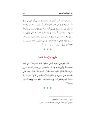 ‫اﻟﺪﻋﺎء‬ ‫ﻋﺠﺎﺋﺐ‬ ‫ﻣﻦ‬١١١
‫ـﻚ‬‫ـ‬‫ﻟ‬‫ذ‬ ‫ﰲ‬ ‫ـﻴﻢ‬‫ـ‬‫ﻗ‬‫أ‬ ‫أن‬ ‫ـﻲ‬‫ـ‬‫ﺴ‬‫ﻧﻔ‬ ‫ـﺪﺛﺖ‬‫ـ‬‫ﺤ‬‫ﻓ‬ ،‫ـﻞ‬‫ـ‬‫ﻃ‬‫ر‬ ‫ـﻒ‬‫ـ‬‫ﻟ‬‫أ‬ ‫ـﻞ‬‫ـ‬‫ﻤ‬‫ﲢ‬ ‫ـﺔ‬‫ـ‬‫ﻠ‬‫ﳔ‬ ‫ـﻪ‬‫ـ‬‫ﻴ‬‫ﻓ‬ ‫ـﺠﺪ‬‫ـ‬‫ﺴ‬‫ﻣ‬
‫ـﺪﻳﻦ‬‫ﻟ‬‫ا‬ ‫ـﺮ‬‫ﺨ‬‫ﻓ‬ ‫ـﻲ‬‫ﺧ‬‫ﻷ‬ ‫وﻗﻠﺖ‬ ،‫اﳌﺴﺠﺪ‬:،‫ـﺎ‬‫ﻨ‬‫ﻳﻜﻔﻴ‬ ‫ـﻠﻬﺎ‬‫ﺻ‬‫وﺣﺎ‬ ‫ـﺖ‬‫ﻧ‬‫أ‬‫و‬ ‫ـﺎ‬‫ﻧ‬‫أ‬ ‫ـﺪ‬‫ﻌ‬‫أﻗ‬
‫ـﺮت‬‫ـ‬‫ـ‬‫ـ‬‫ـ‬‫ﺻ‬ ‫ـﺎ‬‫ـ‬‫ـ‬‫ـ‬‫ـ‬‫ﻣ‬ ‫إﱃ‬ ‫ـﺮ‬‫ـ‬‫ـ‬‫ـ‬‫ـ‬‫ﻈ‬‫اﻧ‬ ‫ﰒ‬)‫ا‬ً‫ـﺮ‬‫ـ‬‫ـ‬‫ـ‬‫ـ‬‫ﻳ‬‫ز‬‫و‬ ‫ـﺎر‬‫ـ‬‫ـ‬‫ـ‬‫ـ‬‫ﺻ‬ ‫ـﻪ‬‫ـ‬‫ـ‬‫ـ‬‫ـ‬‫ﻧ‬‫أ‬ ‫ـﲏ‬‫ـ‬‫ـ‬‫ـ‬‫ـ‬‫ﻌ‬‫ﻳ‬(‫اﷲ‬ ‫ـﺄل‬‫ـ‬‫ـ‬‫ـ‬‫ـ‬‫ﺴ‬‫ﻳ‬ ‫ـﺎر‬‫ـ‬‫ـ‬‫ـ‬‫ـ‬‫ﺻ‬ ‫ﰒ‬
‫ـﻨﺔ‬‫ـ‬‫ﺳ‬ ‫اﻷوﱃ‬ ‫ـﺎدى‬‫ـ‬‫ﲨ‬ ،‫ـﺮ‬‫ـ‬‫ﺸ‬‫ﻋ‬ ‫ـﺚ‬‫ـ‬‫ﻟ‬‫ﺛﺎ‬ ‫ـﺔ‬‫ـ‬‫ﻠ‬‫ﻟﻴ‬ ‫ﰲ‬ ،‫ـﺒﺎﻬﺑﺎ‬‫ﺮض ﻷﺳـ‬‫ـ‬‫ﻬﺎدة، وﻳﺘﻌـ‬‫ـ‬‫ﻟﺸـ‬
‫ـﻤﺎ‬‫ﺴ‬‫وﲬ‬ ‫ﺳﺘﲔ‬‫ـﺎدة‬‫ﺷ‬‫ر‬ ‫ـﻦ‬‫ﺑ‬‫ا‬ ‫ـﻪ‬‫ﺒ‬‫ﻃﺒﻴ‬ ‫ـﺮ‬‫ﻀ‬‫ﻓﺤ‬ ‫ـﺎء‬‫ﻘ‬‫ﻓ‬ ‫ـﺤﺮ‬‫ﺴ‬‫اﻟ‬ ‫ـﺖ‬‫ﻗ‬‫و‬ ‫ـﺘﻴﻘﻆ‬‫ﺳ‬‫ا‬ ‫ﺋﺔ‬
‫ـﻨﺔ‬‫ﺳ‬ ‫ـﻒ‬‫ﺼ‬‫ﺑﻨ‬ ‫ـﺪﻩ‬‫ﻌ‬‫ﺑ‬ ‫ـﺐ‬‫ﻴ‬‫اﻟﻄﺒ‬ ‫ـﻘﻲ‬‫ﺳ‬‫و‬ ،‫ﻓﻤﺎت‬ ‫ﲰﻪ‬ ‫إﻧﻪ‬ ‫ﻓﻴﻘﺎل‬ ،‫ﺎ‬ً‫ﺷﻴﺌ‬ ‫ﻓﺴﻘﺎﻩ‬
‫ﻓﻤﺎت‬ ‫ﻓﺴﻘﻴﺖ‬ ‫ﺳﻘﻴﺖ‬ ‫ﻳﻘﻮل‬ ‫ﻓﻜﺎن‬ ‫ﺎ‬ً‫ﲰ‬P
)
208F
١(
P.
* * *
‫ﻓﺄﻏﺜﻨﺎ‬ ‫ﺑﺎﻹﺳﺎءة‬ ‫ﻣﻘﺮون‬
‫ـﻲ‬‫ـ‬‫ـ‬‫ﻋ‬‫ا‬‫ز‬‫اﻷو‬ ‫ـﺎل‬‫ـ‬‫ـ‬‫ﻗ‬:‫ـﻌﺪ‬‫ـ‬‫ـ‬‫ﺳ‬ ‫ـﻦ‬‫ـ‬‫ـ‬‫ﺑ‬ ‫ـﻼل‬‫ـ‬‫ـ‬‫ﺑ‬ ‫ـﻴﻬﻢ‬‫ـ‬‫ـ‬‫ﻓ‬ ‫ـﺎم‬‫ـ‬‫ـ‬‫ﻘ‬‫ﻓ‬ ‫ـﻘﻮن‬‫ـ‬‫ـ‬‫ﺴ‬‫ﻳ‬ ‫ـﺎس‬‫ـ‬‫ـ‬‫ﻨ‬‫اﻟ‬ ‫ج‬‫ـﺮ‬‫ـ‬‫ـ‬‫ﺧ‬
‫ـﺎل‬‫ـ‬‫ـ‬‫ـ‬‫ﻗ‬ ‫ﰒ‬ ‫ـﻪ‬‫ـ‬‫ـ‬‫ـ‬‫ﻴ‬‫ﻋﻠ‬ ‫ـﲎ‬‫ـ‬‫ـ‬‫ـ‬‫ﺛ‬‫أ‬‫و‬ ‫اﷲ‬ ‫ـﺪ‬‫ـ‬‫ـ‬‫ـ‬‫ﻤ‬‫ﻓﺤ‬:‫ـ‬‫ـ‬‫ـ‬‫ـ‬‫ﺸ‬‫ﻣﻌ‬ ‫ـﺎ‬‫ـ‬‫ـ‬‫ـ‬‫ﻳ‬‫ﻳﻦ‬‫ﺮ‬‫ـ‬‫ـ‬‫ـ‬‫ـ‬‫ﻘ‬‫ﻣ‬ ‫ـﺘﻢ‬‫ـ‬‫ـ‬‫ـ‬‫ﺴ‬‫أﻟ‬ ‫ـﺮ‬‫ـ‬‫ـ‬‫ـ‬‫ﻀ‬‫ﺣ‬ ‫ـﻦ‬‫ـ‬‫ـ‬‫ـ‬‫ﻣ‬ ‫ﺮ‬
‫ا‬‫ﻮ‬‫ـﺎﻟ‬‫ـ‬‫ـ‬‫ﻘ‬‫ﻓ‬ ‫ـﺎءة؟‬‫ـ‬‫ـ‬‫ﺳ‬‫ﺑﺎﻹ‬:‫ـﻢ‬‫ـ‬‫ـ‬‫ﻌ‬‫ﻧ‬ ‫ـﻢ‬‫ـ‬‫ـ‬‫ﻬ‬‫اﻟﻠ‬.‫ـﺎل‬‫ـ‬‫ـ‬‫ﻘ‬‫ﻓ‬:‫ـﻮل‬‫ـ‬‫ـ‬‫ﻘ‬‫ﺗ‬ ‫ـﻚ‬‫ـ‬‫ـ‬‫ﻧ‬‫إ‬ ‫ـﻢ‬‫ـ‬‫ـ‬‫ﻬ‬‫اﻟﻠ‬:»‫ـﻰ‬‫ـ‬‫ـ‬‫ﻠ‬‫ﻋ‬ ‫ـﺎ‬‫ـ‬‫ـ‬‫ﻣ‬
‫ـﺒﻴﻞ‬‫ـ‬‫ـ‬‫ـ‬‫ﺳ‬ ‫ـﻦ‬‫ـ‬‫ـ‬‫ـ‬‫ﻣ‬ ‫ـﻨﲔ‬‫ـ‬‫ـ‬‫ـ‬‫ﺴ‬‫اﶈ‬«‫إﻻ‬ ‫ـﻚ‬‫ـ‬‫ـ‬‫ـ‬‫ﺗ‬‫ﺮ‬‫ﻣﻐﻔ‬ ‫ـﻮن‬‫ـ‬‫ـ‬‫ـ‬‫ﻜ‬‫ﺗ‬ ‫ـﻞ‬‫ـ‬‫ـ‬‫ـ‬‫ﻬ‬‫ﻓ‬ ‫ـﺎءة‬‫ـ‬‫ـ‬‫ـ‬‫ﺳ‬‫ﺑﺎﻹ‬ ‫ـﺎ‬‫ـ‬‫ـ‬‫ـ‬‫ﻧ‬‫ر‬‫أﻗﺮ‬ ‫ـﺪ‬‫ـ‬‫ـ‬‫ـ‬‫ﻗ‬‫و‬
‫ـﻘﻨﺎ‬‫ـ‬‫ـ‬‫ﺳ‬‫ا‬‫و‬ ،‫ـﺎ‬‫ـ‬‫ـ‬‫ﻨ‬‫ارﲪ‬‫و‬ ،‫ـﺎ‬‫ـ‬‫ـ‬‫ﻨ‬‫ﻟ‬ ‫ـﺎﻏﻔﺮ‬‫ـ‬‫ـ‬‫ﻓ‬ ‫ـﻢ‬‫ـ‬‫ـ‬‫ﻬ‬‫اﻟﻠ‬ ‫ـﺎ؟‬‫ـ‬‫ـ‬‫ﻨ‬‫ﳌﺜﻠ‬.‫ـﺪﻳﻬﻢ‬‫ـ‬‫ـ‬‫ﻳ‬‫أ‬ ‫ا‬‫ﻮ‬‫ـ‬‫ـ‬‫ـ‬‫ﻌ‬‫ورﻓ‬ ‫ـﻪ‬‫ـ‬‫ـ‬‫ﻳ‬‫ﻳﺪ‬ ‫ـﻊ‬‫ـ‬‫ـ‬‫ﻓ‬‫ﻓﺮ‬
‫ا‬‫ﻮ‬‫ﻓﺴﻘ‬P
)
209F
٢(
P.
* * *
)١(‫اﻟﻨﺒﻼء‬ ‫أﻋﻼم‬ ‫ﺳﲑ‬)٢٠/٤٤٩.(
)٢(‫ﶈﻲ‬ ‫اﻟﺪﻋﺎء‬ ‫ﻛﻨﻮز‬‫ﻣﻦ‬‫ص‬ ‫اﳊﻤﻴﺪ‬ ‫ﻋﺒﺪ‬ ‫اﻟﺪﻳﻦ‬١٧‫ﺑﺘﺼﺮف‬.
 