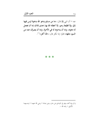 ‫اﻷول‬ ‫اﻟﺠﺰء‬ ١٤
‫ﻋﻨﻪ‬–‫اﻟﻨﱯ‬ ‫أن‬‫ـﺎل‬‫ﻗ‬:»‫ـﺎ‬‫ﻬ‬‫ﻓﻴ‬ ‫ـﻴﺲ‬‫ﻟ‬ ‫ﺑﺪﻋﻮة‬ ‫اﷲ‬ ‫ﻳﺪﻋﻮ‬ ‫ﻣﺴﻠﻢ‬ ‫ﻣﻦ‬ ‫ﻣﺎ‬
‫ـﻞ‬‫ﺠ‬‫ﺗﻌ‬ ‫أن‬ ‫إﻣﺎ‬ ‫ﺛﻼث‬ ‫إﺣﺪى‬ ‫ﺑﻬﺎ‬ ‫اﷲ‬ ‫أﻋﻄﺎﻩ‬ ‫إﻻ‬ ،‫رﺣﻢ‬ ‫ﻗﻄﻴﻌﺔ‬ ‫وﻻ‬ ،ٌ‫إﺛﻢ‬
‫ـ‬‫ﻣ‬ ‫ـﻪ‬‫ﻨ‬‫ﻋ‬ ‫ـﺮف‬‫ﺼ‬‫ﻳ‬ ‫أن‬ ‫وإﻣﺎ‬ ،‫اﻵﺧﺮة‬ ‫ﻓﻲ‬ ‫ﻟﻪ‬ ‫ﻳﺪﺧﺮﻫﺎ‬ ‫أن‬ ‫وإﻣﺎ‬ ،‫دﻋﻮﺗﻪ‬ ‫ﻟﻪ‬‫ﻦ‬
‫ﻣﺜﻠﻬﺎ‬ ‫اﻟﺴﻮء‬«‫ا‬‫ﻮ‬‫ﻗﺎﻟ‬:‫ﻗﺎل‬ ‫ﻧﻜﺜﺮ‬ ‫إذا‬:»‫أﻛﺜﺮ‬ ‫اﷲ‬«P
)
11F
١(
P.
* * *
)١(‫ﻋﺒﺎدة‬ ‫وﻋﻦ‬ ،‫ﺟﺎﺑﺮ‬ ‫ﻋﻦ‬ ‫اﻟﱰﻣﺬي‬ ‫ﰲ‬ ‫وﻫﻮ‬ ،‫أﲪﺪ‬ ‫اﻩ‬‫و‬‫ر‬–‫ﻋﻨﻬﻤﺎ‬ ‫اﷲ‬ ‫رﺿﻲ‬–‫وﺣﺴﻨﻬﻤﺎ‬
‫اﻷﻟﺒﺎﱐ‬–‫اﷲ‬ ‫رﲪﻪ‬-.
 