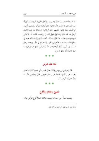 ‫اﻟﺪﻋﺎء‬ ‫ﻋﺠﺎﺋﺐ‬ ‫ﻣﻦ‬١١٣
‫ـﺮة‬‫ﻳ‬‫ﺰ‬‫اﳉ‬ ‫أﻫﻞ‬ ‫ﻣﻊ‬ ‫وﺻﻠﻴﺖ‬ ‫ﻫﻨﺎك‬ ‫ﻓﺠﻠﺴﺖ‬ ‫ا‬ً‫ﻣﺴﺠﺪ‬ ‫ﺑﺎ‬.‫ـﺎ‬ً‫ﻗ‬‫ا‬‫ر‬‫أو‬ ‫ـﺪت‬‫ﺟ‬‫و‬ ‫ﰒ‬
‫أ‬‫ﺮ‬‫اﻗ‬ ‫ﻓﺄﺧﺬت‬ ‫اﳌﺼﺤﻒ‬ ‫ﻣﻦ‬.‫ا‬‫ﻮ‬‫ﻓﻘﺎﻟ‬:،‫ﺑﺄﺟﺮﻩ‬ ‫ﻓﻌﻠﻤﺘﻬﻢ‬ ‫اﻟﻘﺮآن‬ ‫أﺑﻨﺎءﻧﺎ‬ ‫ﻋﻠﻢ‬
‫ا‬‫ﻮ‬‫ﻓﻘﺎﻟ‬ ‫ﺧﻄﺎ‬ ‫ﻛﺘﺒﺖ‬‫ﰒ‬:‫ا‬‫ﻮ‬‫ﻗﺎﻟ‬ ‫ﰒ‬ ‫اﳋﻂ‬ ‫ﻋﻠﻤﻬﻢ‬:‫ﻛﺎﻧﺖ‬‫ﻳﺘﻴﻤﺔ‬ ‫ﺎ‬ً‫ﺑﻨﺘ‬ ‫ﻫﻨﺎك‬ ‫إن‬
‫ـﻪ‬‫ﻟ‬ ‫ـﺖ‬‫ﻠ‬‫ﻓﻘ‬ ،‫ـﺎ‬‫ﻬ‬‫اﺟ‬‫و‬‫ز‬ ‫ﰲ‬ ‫ـﻚ‬‫ﻟ‬ ‫ـﻞ‬‫ﻬ‬‫ﻓ‬ ‫ـﻮﰲ‬‫ﺗ‬ ‫ـﺪ‬‫ﻗ‬‫و‬ ‫ـﲑ‬‫ﺧ‬ ‫ـﻪ‬‫ﻴ‬‫ﻓ‬ ‫ـﺎ‬‫ﻨ‬‫ﻣ‬ ‫ﻟﺮﺟﻞ‬:‫ـ‬‫ﺑ‬ ‫ﻻ‬‫ﺄس‬
‫ﰲ‬ ‫ـﻪ‬‫ـ‬‫ﻨ‬‫ﺑﻌﻴ‬ ‫ـﺔ‬‫ـ‬‫ﻜ‬‫ﲟ‬ ‫ـﻪ‬‫ـ‬‫ﺘ‬‫أﻳ‬‫ر‬ ‫ـﺬي‬‫ـ‬‫ﻟ‬‫ا‬ ‫ـﺪ‬‫ـ‬‫ﻘ‬‫اﻟﻌ‬ ‫ـﻚ‬‫ـ‬‫ﻟ‬‫ذ‬ ‫ـﺖ‬‫ـ‬‫ﻳ‬‫أ‬‫ﺮ‬‫ﻓ‬ ،‫ـﺎ‬‫ـ‬‫ﺑ‬‫ـﺖ ﻬ‬‫ﺎ، ودﺧﻠـ‬‫ـ‬‫ﺘﺰوﺟﺘﻬـ‬
‫ﻗﻠﺖ‬ ‫ﻋﻨﻘﻬﺎ‬:‫ـﻞ‬‫ﺟ‬‫ر‬ ‫ـﺪﻩ‬‫ﺟ‬‫وو‬ ‫ـﺔ‬‫ﻜ‬‫ﻣ‬ ‫ﰲ‬ ‫ـﺎع‬‫ﺿ‬ ‫أﻧﻪ‬‫و‬ ،‫اﳋﱪ‬ ‫ﻓﺄﺧﱪﺗﲏ‬ ‫ﻗﺼﺘﻪ‬ ‫ﻣﺎ‬
‫ـﻪ‬‫ﺟ‬‫ﻓﻴﺰو‬ ‫ـﻞ‬‫ﺟ‬‫اﻟﺮ‬ ‫ـﻚ‬‫ﻟ‬‫ذ‬ ‫ـﻰ‬‫ﻘ‬‫ﻳﻠ‬ ‫ـﻪ‬‫ﻧ‬‫ﺑﺄ‬ ‫اﷲ‬ ‫ـﺪﻋﻮ‬‫ﻳ‬ ‫أﺑﻮﻫﺎ‬ ‫ﻛﺎن‬‫و‬ ،‫أﺑﻴﻬﺎ‬ ‫إﱃ‬ ‫ﻓﺴﻠﻤﻪ‬
‫ﻗﺎل‬ ‫اﺑﻨﺘﻪ‬:‫اﻟﺮﺟﻞ‬ ‫ذﻟﻚ‬ ‫ﻓﺄﻧﺎ‬.
* * *
‫ﻓﺒﺮص‬ ‫ﻋﻠﻴﻪ‬ ‫دﻋﺎ‬
‫ـﻮ‬‫ﻳ‬ ‫ﺑﻦ‬ ‫اﺋﻴﻞ‬‫ﺮ‬‫إﺳ‬ ‫ﻗﺎل‬‫ـﺎر‬‫ﺟ‬ ‫ـﺎ‬‫ﻨ‬‫ﻟ‬ ‫ـﺎن‬‫ﻛ‬‫ـﺪ‬‫ﻤ‬‫ﳏ‬ ‫أﰊ‬ ‫ـﺐ‬‫ﻴ‬‫ﳊﺒ‬ ‫ا‬ً‫ـﺎر‬‫ﺟ‬ ‫ـﺎن‬‫ﻛ‬‫و‬ ‫ﻧﺲ‬
‫ـﱪص‬‫ـ‬‫ﻓ‬ ‫ـﻪ‬‫ـ‬‫ﻴ‬‫ﻋﻠ‬ ‫ـﺐ‬‫ـ‬‫ﻴ‬‫ﺣﺒ‬ ‫ـﺪﻋﺎ‬‫ـ‬‫ﻓ‬ ،‫ا‬ً‫ـﲑ‬‫ـ‬‫ﺜ‬‫ﻛ‬‫ـﺐ‬‫ـ‬‫ﻴ‬‫ﲝﺒ‬ ‫ـﺚ‬‫ـ‬‫ﺒ‬‫ﻳﻌ‬.‫ـﻞ‬‫ـ‬‫ﻴ‬‫إﲰﺎﻋ‬ ‫ـﺎل‬‫ـ‬‫ﻗ‬.‫ـﺎ‬‫ـ‬‫ﻧ‬‫ﻓﺄ‬–
‫اﷲ‬‫و‬–‫أﺑﺮص‬ ‫أﻳﺘﻪ‬‫ر‬P
)
211F
١(
P.
* * *
‫واﻷﻗﺮع‬ ‫واﻟﻐﻼم‬ ‫اﻟﺸﻴﺦ‬
‫ـﺎل‬‫ـ‬‫ـ‬‫ﻗ‬ ‫أس‬‫ﺮ‬‫ـ‬‫ـ‬‫ـ‬‫ﻟ‬‫ا‬ ‫ع‬‫ـﺮ‬‫ـ‬‫ـ‬‫ﻗ‬‫أ‬ ً‫ﻼ‬‫ـﻴ‬‫ـ‬‫ـ‬‫ﲨ‬ ‫ـﺎ‬‫ـ‬‫ـ‬ً‫ﻏﻼﻣ‬ ‫ـﺐ‬‫ـ‬‫ـ‬‫ﻴ‬‫ﺣﺒ‬ ‫ان‬‫ﲑ‬‫ـ‬‫ـ‬‫ـ‬‫ﺟ‬ ‫ـﻦ‬‫ـ‬‫ـ‬‫ﻣ‬ ٌ‫أة‬‫ﺮ‬‫ـ‬‫ـ‬‫ـ‬‫ﻣ‬‫ا‬ ‫ـﺪت‬‫ـ‬‫ـ‬‫ﻟ‬‫و‬:
)١(‫ص‬ ‫اﻟﺪﻧﻴﺎ‬ ‫أﰊ‬ ‫ﻻﺑﻦ‬ ‫اﻟﺪﻋﻮة‬ ‫ﳎﺎﰊ‬٨٣-٨٤.
 