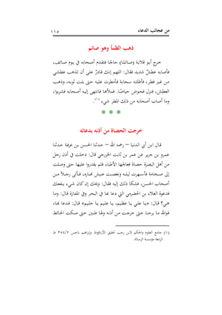 ‫اﻟﺪﻋﺎء‬ ‫ﻋﺠﺎﺋﺐ‬ ‫ﻣﻦ‬١١٥
‫ﺻﺎﺋﻢ‬ ‫وﻫﻮ‬ ‫اﻟﻈﻤﺄ‬ ‫ذﻫﺐ‬
‫ـﺔ‬‫ـ‬‫ﺑ‬‫ﻗﻼ‬ ‫ـﻮ‬‫ـ‬‫ﺑ‬‫أ‬ ‫ج‬‫ـﺮ‬‫ـ‬‫ﺧ‬)‫ﺎ‬ً‫ـﺎﺋﻤ‬‫ـ‬‫ﺻ‬(،‫ـﺎﺋﻒ‬‫ـ‬‫ﺻ‬ ‫ـﻮم‬‫ـ‬‫ﻳ‬ ‫ﰲ‬ ‫ـﺤﺎﺑﻪ‬‫ـ‬‫ﺻ‬‫أ‬ ‫ـﺪم‬‫ـ‬‫ﻘ‬‫ﻓﺘ‬ ‫ـﺎ‬‫ـ‬ً‫ﺣﺎﺟ‬
‫ﻓﻘﺎل‬ ‫ﺷﺪﻳﺪ‬ ٌ‫ﻋﻄﺶ‬ ‫ﻓﺄﺻﺎﺑﻪ‬:‫ـﺬ‬‫ﺗ‬ ‫أن‬ ‫ـﻰ‬‫ﻠ‬‫ﻋ‬ ٌ‫ـﺎدر‬‫ﻗ‬ ‫ـﻚ‬‫ﻧ‬‫إ‬ ‫اﻟﻠﻬﻢ‬‫ـﻲ‬‫ﺸ‬‫ﻋﻄ‬ ‫ﻫﺐ‬
‫ـﺐ‬‫ـ‬‫ﻫ‬‫وذ‬ ،‫ـﻪ‬‫ـ‬‫ﺑ‬‫ﺛﻮ‬ ‫ـﺖ‬‫ـ‬‫ﻠ‬‫ﺑ‬ ‫ـﱴ‬‫ـ‬‫ﺣ‬ ‫ـﻪ‬‫ـ‬‫ﻴ‬‫ﻋﻠ‬ ‫ـﺄﻣﻄﺮت‬‫ـ‬‫ﻓ‬ ‫ـﺤﺎﺑﺔ‬‫ـ‬‫ﺳ‬ ‫ـﻪ‬‫ـ‬‫ﺘ‬‫ﻓﺄﻇﻠ‬ ،‫ـﺮ‬‫ـ‬‫ﻄ‬‫ﻓ‬ ‫ـﲑ‬‫ـ‬‫ﻏ‬ ‫ـﻦ‬‫ـ‬‫ﻣ‬
‫ـﺎ‬‫ـ‬ً‫ﺣﻴﺎﺿ‬ ‫ـﻮض‬‫ـ‬‫ﺤ‬‫ﻓ‬ ‫ـﺰل‬‫ـ‬‫ﻨ‬‫ﻓ‬ ،‫ـﺶ‬‫ـ‬‫ﻄ‬‫اﻟﻌ‬.،‫ا‬‫ﻮ‬‫ﺑ‬‫ﺮ‬‫ـ‬‫ـ‬‫ﺸ‬‫ﻓ‬ ‫ـﺤﺎﺑﻪ‬‫ـ‬‫ﺻ‬‫أ‬ ‫ـﻪ‬‫ـ‬‫ﻴ‬‫إﻟ‬ ‫ـﺎﻧﺘﻬﻰ‬‫ـ‬‫ﻓ‬ ‫ـﺎ‬‫ـ‬‫ﻫ‬‫ﻓﻤﻸ‬
‫ﺷﻲء‬ ‫اﳌﻄﺮ‬ ‫ذﻟﻚ‬ ‫ﻣﻦ‬ ‫أﺻﺤﺎﺑﻪ‬ ‫أﺻﺎب‬ ‫وﻣﺎ‬P
)
214F
١(
P.
* * *
‫ﺑﺪﻋﺎﺋﻪ‬ ‫أذﻧﻪ‬ ‫ﻣﻦ‬ ‫اﻟﺤﺼﺎة‬ ‫ﺧﺮﺟﺖ‬
‫ـﺪﻧﻴﺎ‬‫ـ‬‫ﻟ‬‫ا‬ ‫أﰊ‬ ‫ـﻦ‬‫ـ‬‫ﺑ‬‫ا‬ ‫ـﺎل‬‫ـ‬‫ﻗ‬–‫اﷲ‬ ‫ـﻪ‬‫ـ‬‫ﲪ‬‫ر‬–‫ـﺪﺛﻨﺎ‬‫ـ‬‫ﺣ‬ ‫ـﺔ‬‫ـ‬‫ﻓ‬‫ﻋﺮ‬ ‫ـﻦ‬‫ـ‬‫ﺑ‬ ‫ـﻦ‬‫ـ‬‫ﺴ‬‫اﳊ‬ ‫ـﺪﺛﻨﺎ‬‫ـ‬‫ﺣ‬
‫ﻋﻤﺮ‬‫ﻗﺎل‬ ‫اﳋﺰرﺟﻲ‬ ‫ﺛﺎﺑﺖ‬ ‫ﺑﻦ‬ ‫ﻋﻤﺮ‬ ‫ﻋﻦ‬ ‫ﻳﺮ‬‫ﺮ‬‫ﺟ‬ ‫ﺑﻦ‬ ‫و‬:‫رﺟﻞ‬ ‫أذن‬ ‫ﰲ‬ ‫دﺧﻠﺖ‬
‫ـﻠﺖ‬‫ﺻ‬‫و‬ ‫ـﱴ‬‫ﺣ‬ ‫ﻋﻠﻴﻬﺎ‬ ‫ا‬‫و‬‫ﻳﻘﺪر‬ ‫ﻓﻠﻢ‬ ‫اﻷﻃﺒﺎء‬ ‫ﻓﻌﺎﳉﻬﺎ‬ ‫ﺣﺼﺎة‬ ‫اﻟﺒﺼﺮة‬ ‫أﻫﻞ‬ ‫ﻣﻦ‬
‫ـﻦ‬‫ـ‬‫ـ‬‫ـ‬‫ﻣ‬ ً‫ﻼ‬‫ـ‬‫ـ‬‫ـ‬‫ـ‬‫ﺟ‬‫ر‬ ‫ـﺄﺗﻰ‬‫ـ‬‫ـ‬‫ـ‬‫ﻓ‬ ،‫ـﺎرﻩ‬‫ـ‬‫ـ‬‫ـ‬� ‫ـﻴﺶ‬‫ـ‬‫ـ‬‫ـ‬‫ﻋ‬ ‫ـﺖ‬‫ـ‬‫ـ‬‫ـ‬‫ﺼ‬‫وﻧﻐ‬ ‫ـﻪ‬‫ـ‬‫ـ‬‫ـ‬‫ﻠ‬‫ﻟﻴ‬ ‫ـﻬﺮت‬‫ـ‬‫ـ‬‫ـ‬‫ﺳ‬‫ﻓﺄ‬ ‫ـﺨﺎﻣﺔ‬‫ـ‬‫ـ‬‫ـ‬‫ﺻ‬ ‫إﱃ‬
‫ﻓﻘﺎل‬ ‫إﻟﻴﻪ‬ ‫ذﻟﻚ‬ ‫ﻓﺸﻜﺎ‬ ،‫اﳊﺴﻦ‬ ‫أﺻﺤﺎب‬:‫ـﻚ‬‫ﻌ‬‫ﻳﻨﻔ‬ ‫ـﻲء‬‫ﺷ‬ ‫ﻛﺎن‬‫إن‬ ‫وﳛﻚ‬
‫دﻋﺎ‬ ‫اﻟﱵ‬ ‫اﳊﻀﺮﻣﻲ‬ ‫ﺑﻦ‬ ‫اﻟﻌﻼء‬ ‫ﻓﺪﻋﻮة‬‫ـﺎل‬‫ﻗ‬ ‫ـﺎزة‬‫ﻔ‬‫اﳌ‬ ‫وﰲ‬ ‫ـﺮ‬‫ﺤ‬‫اﻟﺒ‬ ‫ﰲ‬ ‫ـﺎ‬‫ﺑ‬:‫ـﺎ‬‫ﻣ‬‫و‬
‫ـﺎل‬‫ـ‬‫ﻗ‬ ‫ـﻲ؟‬‫ـ‬‫ﻫ‬:»‫ـﻴﻢ‬‫ـ‬‫ﻠ‬‫ﺣ‬ ‫ـﺎ‬‫ـ‬‫ﻳ‬ ‫ـﻴﻢ‬‫ـ‬‫ﻠ‬‫ﻋ‬ ‫ـﺎ‬‫ـ‬‫ﻳ‬ ،‫ـﻴﻢ‬‫ـ‬‫ﻈ‬‫ﻋ‬ ‫ـﺎ‬‫ـ‬‫ﻳ‬ ‫ـﻲ‬‫ـ‬‫ﻠ‬‫ﻋ‬ ‫ـﺎ‬‫ـ‬‫ﻳ‬«‫ـﺎل‬‫ـ‬‫ﻗ‬:،‫ـﺎ‬‫ـ‬‫ﺑ‬‫ـﺪﻋﺎ ﻬ‬‫ـ‬
‫ـﺎﺋﻂ‬‫ـ‬‫ﳊ‬‫ا‬ ‫ـﻜﺖ‬‫ﺻ‬ ‫ـﱴ‬‫ـ‬‫ﺣ‬ ‫ـﲔ‬‫ﻨ‬‫ﻃ‬ ‫ـﺎ‬‫ـ‬‫ﳍ‬‫و‬ ‫ـﻪ‬‫ﻧ‬‫أذ‬ ‫ـﻦ‬‫ـ‬‫ﻣ‬ ‫ـﺖ‬‫ﺟ‬‫ﺧﺮ‬ ‫ـﱴ‬‫ـ‬‫ﺣ‬ ‫ـﺎ‬‫ﻨ‬‫ﺑﺮﺣ‬ ‫ـﺎ‬‫ـ‬‫ﻣ‬ ‫اﷲ‬‫ﻮ‬‫ـ‬‫ﻓ‬
)١(‫ﺑﺎﺟﺲ‬ ‫اﻫﻴﻢ‬‫ﺮ‬‫وإﺑ‬ ‫ﻧﺎؤوط‬‫ر‬‫اﻷ‬ ‫ﲢﻘﻴﻖ‬ ‫رﺟﺐ‬ ‫ﻻﺑﻦ‬ ‫اﳊﻜﻢ‬‫و‬ ‫اﻟﻌﻠﻮم‬ ‫ﺟﺎﻣﻊ‬٢/٣٥٤‫ط‬
‫اﻟﺮﺳﺎﻟﺔ‬ ‫ﻣﺆﺳﺴﺔ‬ ‫اﺑﻌﺔ‬‫ﺮ‬‫اﻟ‬.
 