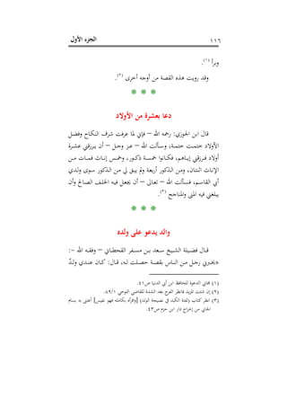 ‫اﻷول‬ ‫اﻟﺠﺰء‬ ١١٦
‫أ‬‫ﺮ‬‫وﺑ‬P
)
215F
١(
P.
‫أﺧﺮى‬ ‫أوﺟﻪ‬ ‫ﻣﻦ‬ ‫اﻟﻘﺼﺔ‬ ‫ﻫﺬﻩ‬ ‫روﻳﺖ‬ ‫وﻗﺪ‬P
)
216F
٢(
P.
* * *
‫اﻷوﻻد‬ ‫ﻣﻦ‬ ‫ﺑﻌﺸﺮة‬ ‫دﻋﺎ‬
‫اﳉﻮزي‬ ‫اﺑﻦ‬ ‫ﻗﺎل‬:‫اﷲ‬ ‫رﲪﻪ‬–‫ﻓﺈﱐ‬‫ـﻞ‬‫ﻀ‬‫وﻓ‬ ‫ـﺎح‬‫ﻜ‬‫اﻟﻨ‬ ‫ﺷﺮف‬ ‫ﻋﺮﻓﺖ‬ ‫ﳌﺎ‬
‫اﷲ‬ ‫ـﺄﻟﺖ‬‫ـ‬‫ـ‬‫ﺳ‬‫و‬ ،‫ـﺔ‬‫ـ‬‫ـ‬‫ﻤ‬‫ﺧﺘ‬ ‫ـﺖ‬‫ـ‬‫ـ‬‫ﻤ‬‫ﺧﺘ‬ ‫اﻷوﻻد‬–‫ـﻞ‬‫ـ‬‫ـ‬‫ﺟ‬‫و‬ ‫ـﺰ‬‫ـ‬‫ـ‬‫ﻋ‬–‫ـﺮة‬‫ـ‬‫ـ‬‫ﺸ‬‫ﻋ‬ ‫ـﺮزﻗﲏ‬‫ـ‬‫ـ‬‫ﻳ‬ ‫أن‬
‫ـﻦ‬‫ـ‬‫ـ‬‫ـ‬‫ﻣ‬ ‫ـﺎت‬‫ـ‬‫ـ‬‫ـ‬‫ﻤ‬‫ﻓ‬ ‫ـﺎث‬‫ـ‬‫ـ‬‫ـ‬‫ﻧ‬‫إ‬ ‫ـﺲ‬‫ـ‬‫ـ‬‫ـ‬‫ﲬ‬‫و‬ ،‫ـﻮر‬‫ـ‬‫ـ‬‫ـ‬‫ﻛ‬‫ذ‬ ‫ـﺔ‬‫ـ‬‫ـ‬‫ـ‬‫ﺴ‬‫ﲬ‬ ‫ا‬‫ﻮ‬‫ـﺎﻧ‬‫ـ‬‫ـ‬‫ـ‬‫ﻜ‬‫ﻓ‬ ،‫ـﺎﻫﻢ‬‫ـ‬‫ـ‬‫ـ‬‫ﻳ‬‫إ‬ ‫ﻗﲏ‬‫ز‬‫ـﺮ‬‫ـ‬‫ـ‬‫ـ‬‫ﻓ‬ ‫أوﻻد‬
‫ـﺪي‬‫ـ‬‫ﻟ‬‫و‬ ‫ـﻮى‬‫ﺳ‬ ‫ـﺬﻛﻮر‬‫ﻟ‬‫ا‬ ‫ـﻦ‬‫ـ‬‫ﻣ‬ ‫ﱄ‬ ‫ـﻖ‬‫ﺒ‬‫ﻳ‬ ‫وﱂ‬ ‫ـﺔ‬‫ﻌ‬‫ﺑ‬‫ر‬‫أ‬ ‫ـﺬﻛﻮر‬‫ـ‬‫ﻟ‬‫ا‬ ‫ـﻦ‬‫ﻣ‬‫و‬ ،‫ـﺎن‬‫ﺘ‬‫اﺛﻨ‬ ‫ـﺎث‬‫ﻧ‬‫اﻹ‬
‫اﷲ‬ ‫ـﺄﻟﺖ‬‫ـ‬‫ﺴ‬‫ﻓ‬ ،‫ـﻢ‬‫ـ‬‫ﺳ‬‫اﻟﻘﺎ‬ ‫أﰊ‬–‫ـﺎﱃ‬‫ـ‬‫ﻌ‬‫ﺗ‬–‫ـﺎﱀ‬‫ـ‬‫ﺼ‬‫اﻟ‬ ‫ـﻒ‬‫ـ‬‫ﻠ‬‫اﳋ‬ ‫ـﻪ‬‫ـ‬‫ﻴ‬‫ﻓ‬ ‫ـﻞ‬‫ـ‬‫ﻌ‬‫ﳚ‬ ‫أن‬‫أن‬‫و‬
‫اﳌﻨﺎﺟﺢ‬‫و‬ ‫اﳌﲎ‬ ‫ﻓﻴﻪ‬ ‫ﻳﺒﻠﻐﲏ‬P
)
217F
٣(
P.
* * *
‫وﻟﺪﻩ‬ ‫ﻋﻠﻰ‬ ‫ﻳﺪﻋﻮ‬ ‫واﻟﺪ‬
‫ـﺎﱐ‬‫ـ‬‫ـ‬‫ﻄ‬‫اﻟﻘﺤ‬ ‫ـﻔﺮ‬‫ـ‬‫ـ‬‫ـ‬‫ﺴ‬‫ﻣ‬ ‫ـﻦ‬‫ـ‬‫ـ‬‫ﺑ‬ ‫ـﻌﺪ‬‫ـ‬‫ـ‬‫ـ‬‫ﺳ‬ ‫ـﻴﺦ‬‫ـ‬‫ـ‬‫ﺸ‬‫اﻟ‬ ‫ـﻴﻠﺔ‬‫ـ‬‫ـ‬‫ـ‬‫ﻀ‬‫ﻓ‬ ‫ـﺎل‬‫ـ‬‫ـ‬‫ﻗ‬–‫اﷲ‬ ‫ـﻪ‬‫ـ‬‫ـ‬‫ـ‬‫ﻘ‬‫وﻓ‬-:
»‫ـﺎل‬‫ـ‬‫ـ‬‫ﻗ‬ ،‫ـﻪ‬‫ـ‬‫ﻟ‬ ‫ـﻠﺖ‬‫ـ‬‫ـ‬‫ﺼ‬‫ﺣ‬ ‫ـﺔ‬‫ـ‬‫ﺼ‬‫ﺑﻘ‬ ‫ـﺎس‬‫ـ‬‫ـ‬‫ﻨ‬‫اﻟ‬ ‫ـﻦ‬‫ـ‬‫ﻣ‬ ‫ـﻞ‬‫ـ‬‫ـ‬‫ﺟ‬‫ر‬ ‫ـﱪﱐ‬‫ـ‬‫ﳜ‬:ٌ‫ﺪ‬‫ـ‬‫ـ‬‫ـ‬‫ﻟ‬‫و‬ ‫ـﺪي‬‫ـ‬‫ـ‬‫ﻨ‬‫ﻋ‬ ‫ـﺎن‬‫ـ‬‫ﻛ‬
)١(‫ص‬ ‫اﻟﺪﻧﻴﺎ‬ ‫أﰊ‬ ‫اﺑﻦ‬ ‫ﻟﻠﺤﺎﻓﻆ‬ ‫اﻟﺪﻋﻮة‬ ‫ﳎﺎﰊ‬٤١.
)٢(‫اﻟﺘﻮﺧﻲ‬ ‫ﻟﻠﻘﺎﺿﻲ‬ ‫اﻟﺸﺪة‬ ‫ﺑﻌﺪ‬ ‫ج‬‫اﻟﻔﺮ‬ ‫ﻓﺎﻧﻈﺮ‬ ‫ﻳﺪ‬‫ﺰ‬‫اﳌ‬ ‫ﺷﺌﺖ‬ ‫إن‬١/٨٩.
)٣(‫ﻛﺘﺎب‬‫اﻧﻈﺮ‬)‫اﻟﻮﻟﺪ‬ ‫ﻧﺼﻴﺤﺔ‬ ‫ﰲ‬ ‫اﻟﻜﺒﺪ‬ ‫ﻟﻔﺘﺔ‬] (‫ﻧﻔﻴﺲ‬ ‫ﻓﻬﻮ‬ ‫ﺑﻜﺎﻣﻠﻪ‬ ‫أﻩ‬‫ﺮ‬‫اﻗ‬‫و‬[‫ﺑﺴﺎم‬ ‫ﺑﻪ‬ ‫أﻋﺘﲎ‬
‫ص‬ ‫ﺣﺰم‬ ‫اﺑﻦ‬ ‫دار‬ ‫اج‬‫ﺮ‬‫إﺧ‬ ‫ﻣﻦ‬ ‫اﳉﺎﰊ‬٤٣.
 