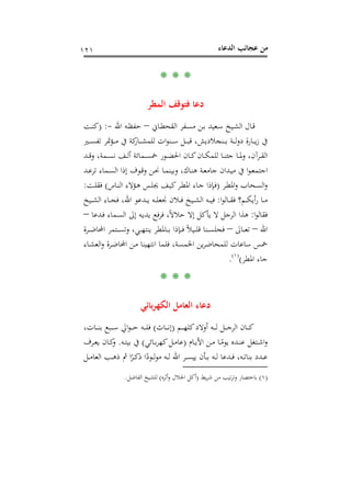 ‫اﻟﺪﻋﺎء‬ ‫ﻋﺠﺎﺋﺐ‬ ‫ﻣﻦ‬١٢١
* * *
‫اﻟﻤﻄﺮ‬ ‫ﻓﺘﻮﻗﻒ‬ ‫دﻋﺎ‬
‫ـﺎﱐ‬‫ـ‬‫ﻄ‬‫اﻟﻘﺤ‬ ‫ـﻔﺮ‬‫ـ‬‫ﺴ‬‫ﻣ‬ ‫ـﻦ‬‫ـ‬‫ﺑ‬ ‫ـﻌﻴﺪ‬‫ـ‬‫ﺳ‬ ‫ـﻴﺦ‬‫ـ‬‫ﺸ‬‫اﻟ‬ ‫ـﺎل‬‫ـ‬‫ﻗ‬–‫اﷲ‬ ‫ـﻪ‬‫ـ‬‫ﻈ‬‫ﺣﻔ‬-) :‫ـﺖ‬‫ـ‬‫ﻨ‬‫ﻛ‬
‫ـﲑ‬‫ـ‬‫ـ‬‫ـ‬‫ﺴ‬‫ﺗﻔ‬ ‫ـﺆﲤﺮ‬‫ـ‬‫ـ‬‫ـ‬‫ﻣ‬ ‫ﰲ‬ ‫ﻛﺔ‬‫ـﺎر‬‫ـ‬‫ـ‬‫ـ‬‫ﺸ‬‫ﻟﻠﻤ‬ ‫ات‬‫ﻮ‬‫ـﻨ‬‫ـ‬‫ـ‬‫ـ‬‫ﺳ‬ ‫ـﻞ‬‫ـ‬‫ـ‬‫ـ‬‫ﺒ‬‫ﻗ‬ ،‫ـﻨﺠﻼدﻳﺶ‬‫ـ‬‫ـ‬‫ـ‬‫ﺑ‬ ‫ـﺔ‬‫ـ‬‫ـ‬‫ـ‬‫ﻟ‬‫و‬‫د‬ ‫ـﺎرة‬‫ـ‬‫ـ‬‫ـ‬‫ﻳ‬‫ز‬ ‫ﰲ‬
‫ـﺪ‬‫ـ‬‫ـ‬‫ﻗ‬‫و‬ ،‫ـﻤﺔ‬‫ـ‬‫ـ‬‫ﺴ‬‫ﻧ‬ ‫ـﻒ‬‫ـ‬‫ـ‬‫ﻟ‬‫أ‬ ‫ـﻤﺎﺋﺔ‬‫ـ‬‫ـ‬‫ﺴ‬‫ﲬ‬ ‫ـﻮر‬‫ـ‬‫ـ‬‫ﻀ‬‫اﳊ‬ ‫ـﺎن‬‫ـ‬‫ـ‬‫ﻛ‬‫ـﺎن‬‫ـ‬‫ـ‬‫ﻜ‬‫ﻟﻠﻤ‬ ‫ـﺎ‬‫ـ‬‫ـ‬‫ﻨ‬‫ﺟﺌ‬ ‫ـﺎ‬‫ـ‬‫ـ‬‫ﳌ‬‫و‬ ،‫ـﺮآن‬‫ـ‬‫ـ‬‫ﻘ‬‫اﻟ‬
‫ـ‬‫ـ‬‫ﻴ‬‫ﻣ‬ ‫ﰲ‬ ‫ا‬‫ﻮ‬‫ـ‬‫ـ‬‫ﻌ‬‫اﺟﺘﻤ‬‫ـﺪ‬‫ـ‬‫ﻋ‬‫ﺗﺮ‬ ‫ـﻤﺎء‬‫ـ‬‫ﺴ‬‫اﻟ‬ ‫إذا‬ ‫ـﻮف‬‫ـ‬‫ﻗ‬‫و‬ ‫ـﻦ‬‫ـ‬‫ﳓ‬ ‫ـﺎ‬‫ـ‬‫ﻤ‬‫وﺑﻴﻨ‬ ،‫ـﺎك‬‫ـ‬‫ﻨ‬‫ﻫ‬ ‫ـﺔ‬‫ـ‬‫ﻌ‬‫ﺟﺎﻣ‬ ‫ﺪان‬
‫ـﺮ‬‫ﻄ‬‫اﳌ‬‫و‬ ‫ـﺤﺎب‬‫ﺴ‬‫اﻟ‬‫و‬)‫ـﺎس‬‫ﻨ‬‫اﻟ‬ ‫ـﺆﻻء‬‫ﻫ‬ ‫ـﺲ‬‫ـ‬‫ﻠ‬‫ﳚ‬ ‫ـﻒ‬‫ﻴ‬‫ﻛ‬‫ـﺮ‬‫ﻄ‬‫اﳌ‬ ‫ـﺎء‬‫ـ‬‫ﺟ‬ ‫ـﺈذا‬‫ﻓ‬(‫ـﺖ‬‫ـ‬‫ﻠ‬‫ﻓﻘ‬:
‫ا‬‫ﻮ‬‫ـﺎﻟ‬‫ـ‬‫ـ‬‫ﻘ‬‫ﻓ‬ ‫ـﻢ؟‬‫ـ‬‫ـ‬‫ﻜ‬‫أﻳ‬‫ر‬ ‫ـﺎ‬‫ـ‬‫ـ‬‫ﻣ‬:‫ـﻴﺦ‬‫ـ‬‫ـ‬‫ﺸ‬‫اﻟ‬ ‫ـﺎء‬‫ـ‬‫ـ‬‫ﺠ‬‫ﻓ‬ ،‫اﷲ‬ ‫ـﺪﻋﻮ‬‫ـ‬‫ـ‬‫ﻳ‬ ‫ـﻪ‬‫ـ‬‫ـ‬‫ﻠ‬‫ﳒﻌ‬ ‫ـﻼن‬‫ـ‬‫ـ‬‫ﻓ‬ ‫ـﻴﺦ‬‫ـ‬‫ـ‬‫ﺸ‬‫اﻟ‬ ‫ـﻪ‬‫ـ‬‫ـ‬‫ﻴ‬‫ﻓ‬
‫ا‬‫ﻮ‬‫ﻓﻘﺎﻟ‬:‫ـﺪﻋﺎ‬‫ﻓ‬ ‫ـﻤﺎء‬‫ﺴ‬‫اﻟ‬ ‫إﱃ‬ ‫ـﻪ‬‫ﻳ‬‫ﻳﺪ‬ ‫ﻓﻊ‬‫ﺮ‬‫ﻓ‬ ،ً‫ﻻ‬‫ﺣﻼ‬ ‫إﻻ‬ ‫ﻳﺄﻛﻞ‬ ‫ﻻ‬ ‫اﻟﺮﺟﻞ‬ ‫ﻫﺬا‬–
‫اﷲ‬–‫ـﺎﱃ‬‫ـ‬‫ـ‬‫ﻌ‬‫ﺗ‬–‫ـﻨﺎ‬‫ـ‬‫ـ‬‫ﺴ‬‫ﻓﺠﻠ‬‫ـﺮة‬‫ـ‬‫ـ‬‫ـ‬‫ﺿ‬‫اﶈﺎ‬ ‫ـﺘﻤﺮ‬‫ـ‬‫ـ‬‫ﺴ‬‫وﺗ‬ ،‫ـﻲ‬‫ـ‬‫ـ‬‫ﻬ‬‫ﻳﻨﺘ‬ ‫ـﺎﳌﻄﺮ‬‫ـ‬‫ـ‬‫ﺑ‬ ‫ـﺈذا‬‫ـ‬‫ـ‬‫ﻓ‬ ً‫ﻼ‬‫ـﻴ‬‫ـ‬‫ـ‬‫ﻠ‬‫ﻗ‬
‫ـﺎء‬‫ﺸ‬‫اﻟﻌ‬‫و‬ ‫ـﺮة‬‫ﺿ‬‫اﶈﺎ‬ ‫ـﻦ‬‫ﻣ‬ ‫اﻧﺘﻬﻴﻨﺎ‬ ‫ﻓﻠﻤﺎ‬ ،‫اﳋﻤﺴﺔ‬ ‫ﻳﻦ‬‫ﺮ‬‫ﻟﻠﻤﺤﺎﺿ‬ ‫ﺳﺎﻋﺎت‬ ‫ﲬﺲ‬
‫اﳌﻄﺮ‬ ‫ﺟﺎء‬(P
)
220F
١(
P.
* * *
‫ﺑﺎﺋﻲ‬‫ﺮ‬‫اﻟﻜﻬ‬ ‫اﻟﻌﺎﻣﻞ‬ ‫دﻋﺎء‬
‫ـﻢ‬‫ـ‬‫ـ‬‫ـ‬‫ﻬ‬‫ﻛﻠ‬‫أوﻻد‬ ‫ـﻪ‬‫ـ‬‫ـ‬‫ـ‬‫ﻟ‬ ‫ـﻞ‬‫ـ‬‫ـ‬‫ـ‬‫ﺟ‬‫اﻟﺮ‬ ‫ـﺎن‬‫ـ‬‫ـ‬‫ـ‬‫ﻛ‬)‫ـﺎث‬‫ـ‬‫ـ‬‫ـ‬‫ﻧ‬‫إ‬(،‫ـﺎت‬‫ـ‬‫ـ‬‫ـ‬‫ﻨ‬‫ﺑ‬ ‫ـﺒﻊ‬‫ـ‬‫ـ‬‫ـ‬‫ﺳ‬ ‫اﱄ‬‫ﻮ‬‫ـ‬‫ـ‬‫ـ‬‫ـ‬‫ﺣ‬ ‫ـﻪ‬‫ـ‬‫ـ‬‫ـ‬‫ﻠ‬‫ﻓ‬
‫ـﺎم‬‫ـ‬‫ﻳ‬‫اﻷ‬ ‫ـﻦ‬‫ـ‬‫ﻣ‬ ‫ـﺎ‬‫ـ‬ً‫ﻳﻮﻣ‬ ‫ـﺪﻩ‬‫ـ‬‫ﻨ‬‫ﻋ‬ ‫ـﺘﻐﻞ‬‫ـ‬‫ﺷ‬‫ا‬‫و‬)‫ـﺎﺋﻲ‬‫ـ‬‫ﺑ‬‫ﺮ‬‫ﻛﻬ‬‫ـﻞ‬‫ـ‬‫ﻣ‬‫ﻋﺎ‬(‫ـﻪ‬‫ـ‬‫ﺘ‬‫ﺑﻴ‬ ‫ﰲ‬.‫ﻳ‬ ‫ـﺎن‬‫ـ‬‫ﻛ‬‫و‬‫ـﺮف‬‫ـ‬‫ﻌ‬
‫ـﻞ‬‫ـ‬‫ـ‬‫ﻣ‬‫اﻟﻌﺎ‬ ‫ـﺐ‬‫ـ‬‫ـ‬‫ﻫ‬‫ذ‬ ‫ﰒ‬ ‫ا‬ً‫ـﺮ‬‫ـ‬‫ـ‬‫ﻛ‬‫ذ‬ ‫ا‬ً‫ـﻮد‬‫ـ‬‫ـ‬‫ﻟ‬‫ﻮ‬‫ﻣ‬ ‫ـﻪ‬‫ـ‬‫ـ‬‫ﻟ‬ ‫اﷲ‬ ‫ـﺮ‬‫ـ‬‫ـ‬‫ﺴ‬‫ﻳﻴ‬ ‫ـﺄن‬‫ـ‬‫ـ‬‫ﺑ‬ ‫ـﻪ‬‫ـ‬‫ـ‬‫ﻟ‬ ‫ـﺪﻋﺎ‬‫ـ‬‫ـ‬‫ﻓ‬ ،‫ـﻪ‬‫ـ‬‫ـ‬‫ﺗ‬‫ﺑﻨﺎ‬ ‫ـﺪد‬‫ـ‬‫ـ‬‫ﻋ‬
)١(‫ﻳﻂ‬‫ﺮ‬‫ﺷ‬ ‫ﻣﻦ‬ ‫ﺗﻴﺐ‬‫ﺮ‬‫وﺗ‬ ‫ﺑﺎﺧﺘﺼﺎر‬)‫أﺛﺮﻩ‬‫و‬ ‫اﳊﻼل‬ ‫أﻛﻞ‬(‫اﻟﻔﺎﺿﻞ‬ ‫ﻟﻠﺸﻴﺦ‬.
 