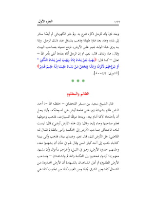 ‫اﻷول‬ ‫اﻟﺠﺰء‬ ١٢٢
‫ﺑﻪ‬ ‫ح‬‫ﻓﻔﺮ‬ ،ٌ‫ذﻛﺮ‬ ‫ﻟﻠﺮﺟﻞ‬ ‫ﻟﺪ‬‫و‬ ‫ﻓﱰة‬ ‫وﺑﻌﺪ‬.‫ـﺎﻓﺮ‬‫ﺳ‬ ‫ـﺎ‬ً‫أﻳﻀ‬ ‫ﰒ‬ ‫ـﺎﺋﻲ‬‫ﺑ‬‫ﺮ‬‫اﻟﻜﻬ‬ ‫ﳜﱪ‬ ‫وﱂ‬
‫ـﻞ‬‫ـ‬‫ﺟ‬‫اﻟﺮ‬ ‫ـﻚ‬‫ـ‬‫ﻟ‬‫ذ‬ ‫ـﺪ‬‫ـ‬‫ﻨ‬‫ﻋ‬ ‫ـﺘﻐﻞ‬‫ـ‬‫ﺸ‬‫ﻳ‬ ‫ـﺐ‬‫ـ‬‫ﻫ‬‫وذ‬ ‫ـﺔ‬‫ـ‬‫ﻠ‬‫ﻃﻮﻳ‬ ‫ـﱰة‬‫ـ‬‫ﻓ‬ ‫ـﺪ‬‫ـ‬‫ﻌ‬‫ﺑ‬ ‫ـﺎد‬‫ـ‬‫ﻋ‬‫و‬ ‫ـﺪﻩ‬‫ـ‬‫ﻠ‬‫ﺑ‬ ‫إﱃ‬.‫وإذا‬
‫ـﺖ‬‫ـ‬‫ـ‬‫ﻴ‬‫اﻟﺒ‬ ‫ـﺎﺣﺐ‬‫ـ‬‫ـ‬‫ﺼ‬‫ﺑ‬ ‫ـﻮﺗﻪ‬‫ـ‬‫ـ‬‫ﺻ‬ ‫ـﻊ‬‫ـ‬‫ـ‬‫ﻓ‬‫ﺮ‬‫ﻓ‬ ،‫اﻷرض‬ ‫ـﻰ‬‫ـ‬‫ـ‬‫ﻠ‬‫ﻋ‬ ‫ـﻮ‬‫ـ‬‫ـ‬‫ﺒ‬‫ﳛ‬ ‫ـﺪ‬‫ـ‬‫ـ‬‫ﻟ‬‫ﻮ‬‫اﻟ‬ ‫ـﺬا‬‫ـ‬‫ـ‬‫ﻫ‬ ‫ـﺮى‬‫ـ‬‫ـ‬‫ﻳ‬ ‫ـﻪ‬‫ـ‬‫ـ‬‫ﺑ‬
‫وﻗﺎل‬:‫ﻟﺪك‬‫و‬ ‫ﻫﺬا‬.‫ﻗﺎل‬:‫ﻧﻌﻢ‬.‫اﷲ‬ ‫ﺑﺄﻣﺮ‬ ‫أﻧﺜﻰ‬ ‫ﺑﻌﺪﻫﺎ‬ ‫أﺗﺎﻩ‬ ‫اﻟﺮﺟﻞ‬ ‫إن‬ ‫ﰒ‬–
‫ﺗﻌﺎﱃ‬–‫ﻗﺎل‬ ‫ﻛﻤﺎ‬:َ‫ﻮر‬ُ‫ﻛ‬‫ﱡ‬‫ﺬ‬‫ـ‬‫ﻟ‬‫ا‬ ُ‫ـﺎء‬َ‫ﺸ‬َ‫ﻳ‬ ْ‫ـﻦ‬َ‫ﻤ‬ِ‫ﻟ‬ ُ‫ـﺐ‬َ‫ﻬ‬َ‫ـ‬‫ﻳ‬َ‫و‬ ‫ﺎ‬ً‫ﺛ‬‫ﺎ‬َ‫ﻧ‬ِ‫إ‬ ُ‫ﺎء‬َ‫ﺸ‬َ‫ﻳ‬ ْ‫ﻦ‬َ‫ﻤ‬ِ‫ﻟ‬ ُ‫ﺐ‬َ‫ﻬ‬َ‫ـ‬‫ﻳ‬*
ٌ‫ﻳﺮ‬ِ‫ـﺪ‬‫ـ‬‫ـ‬َ‫ﻗ‬ ٌ‫ـﻴﻢ‬‫ـ‬‫ـ‬ِ‫ﻠ‬َ‫ﻋ‬ ُ‫ـﻪ‬‫ـ‬‫ـ‬‫ﱠ‬‫ﻧ‬ِ‫إ‬ ‫ـﺎ‬‫ـ‬‫ـ‬ً‫ﻴﻤ‬ِ‫ﻘ‬َ‫ﻋ‬ ُ‫ـﺎء‬‫ـ‬‫ـ‬َ‫ﺸ‬َ‫ﻳ‬ ْ‫ـﻦ‬‫ـ‬‫ـ‬َ‫ﻣ‬ ُ‫ـﻞ‬‫ـ‬‫ـ‬َ‫ﻌ‬ْ‫ﺠ‬َ‫ﻳ‬َ‫و‬ ‫ـﺎ‬‫ـ‬‫ـ‬ً‫ﺛ‬‫ﺎ‬َ‫ﻧ‬ِ‫إ‬َ‫و‬ ‫ـﺎ‬‫ـ‬‫ـ‬ً‫ﻧ‬‫ا‬َ‫ﺮ‬ْ‫ﻛ‬ُ‫ذ‬ ْ‫ﻢ‬ُ‫ﻬ‬ُ‫ﺟ‬‫ﱢ‬‫و‬َ‫ـﺰ‬‫ـ‬‫ـ‬ُ‫ـ‬‫ﻳ‬ ْ‫َو‬‫أ‬
]‫اﻟﺸﻮرى‬:٤٩-٥٠.[
* * *
‫واﻟﻤﻈﻠﻮم‬ ‫اﻟﻈﺎﻟﻢ‬
‫ـﺎﱐ‬‫ـ‬‫ـ‬‫ﻄ‬‫اﻟﻘﺤ‬ ‫ـﻔﺮ‬‫ـ‬‫ـ‬‫ﺴ‬‫ﻣ‬ ‫ـﻦ‬‫ـ‬‫ـ‬‫ﺑ‬ ‫ـﻌﻴﺪ‬‫ـ‬‫ـ‬‫ﺳ‬ ‫ـﻴﺦ‬‫ـ‬‫ـ‬‫ﺸ‬‫اﻟ‬ ‫ـﺎل‬‫ـ‬‫ـ‬‫ﻗ‬–‫اﷲ‬ ‫ـﻪ‬‫ـ‬‫ـ‬‫ﻈ‬‫ﺣﻔ‬-:‫ـﺪ‬‫ـ‬‫ـ‬‫ﺣ‬‫أ‬
‫ـﻞ‬‫ـ‬‫ﺟ‬‫ر‬ ‫اد‬‫ر‬‫أ‬‫و‬ ،‫ـﻪ‬‫ـ‬‫ﻜ‬‫وﻣﻠ‬ ‫ـﻪ‬‫ـ‬‫ﻟ‬ ‫ـﻲ‬‫ـ‬‫ﻫ‬ ‫أرض‬ ‫ـﺔ‬‫ـ‬‫ﻌ‬‫ﻗﻄ‬ ‫ـﻰ‬‫ـ‬‫ﻠ‬‫ﻋ‬ ‫زور‬ ‫ـﻬﺎدة‬‫ـ‬‫ﺸ‬‫ﺑ‬ ‫ـﻢ‬‫ـ‬‫ﻠ‬‫ﻇ‬ ‫ـﺎس‬‫ـ‬‫ﻨ‬‫اﻟ‬
‫ـﺎ‬‫ﻬ‬‫وﺣﻮﻃ‬ ‫ـﺬﻫﺐ‬‫ﻓ‬ ،‫ات‬‫ر‬‫ﻟﻠﺴﻴﺎ‬ ‫ﺎ‬ً‫ﻔ‬‫ﻣﻮﻗ‬ ‫ﻳﺪﻫﺎ‬‫ﺮ‬‫ﻳ‬ ،‫ﺑﻴﺘﻪ‬ ‫أﻣﺎم‬ ‫ﻷ�ﺎ‬ ‫ﻳﺄﺧﺬﻫﺎ؛‬ ‫أن‬
‫وﻗﺎل‬ ،‫إﻟﻴﻪ‬ ‫وﺟﺎء‬ ‫ﺻﺎﺣﺒﻬﺎ‬ ‫ﻓﻌﻠﻢ‬) :‫أرﺿﻲ‬ ‫اﻷرض‬ ‫ﻫﺬﻩ‬ ‫إن‬(‫ﻗﺎل‬:‫ﻟ‬‫ﻴﺴﺖ‬
‫ـﻪ‬‫ـ‬‫ـ‬‫ـ‬‫ﻟ‬ ‫ـﺎل‬‫ـ‬‫ـ‬‫ـ‬‫ﻘ‬‫ﻓ‬ ‫ـﺎﱂ‬‫ـ‬‫ـ‬‫ـ‬‫ﻈ‬‫ﺑﺎﻟ‬ ‫ـﻰ‬‫ـ‬‫ـ‬‫ـ‬‫ﺗ‬‫أ‬‫و‬ ‫ـﺔ‬‫ـ‬‫ـ‬‫ـ‬‫ﻤ‬‫اﶈﻜ‬ ‫إﱃ‬ ‫اﻷرض‬ ‫ـﺎﺣﺐ‬‫ـ‬‫ـ‬‫ـ‬‫ﺻ‬ ‫ـﺘﻜﻰ‬‫ـ‬‫ـ‬‫ـ‬‫ﺷ‬‫ﻓﺎ‬ ،‫ـﻚ‬‫ـ‬‫ـ‬‫ـ‬‫ﻟ‬
‫اﻟﻘﺎﺿﻲ‬:‫ـﻢ‬‫ﻌ‬‫ﻧ‬ ‫ـﺎل‬‫ﻗ‬ ،‫ﻟﻚ‬ ‫اﻷرض‬ ‫ﻫﻞ‬.‫ـﺔ‬‫ﻨ‬‫ﺑﺒﻴ‬ ‫ـﻰ‬‫ﺗ‬‫أ‬‫و‬ ‫ـﺬﻫﺐ‬‫ﻓ‬ ،‫ـﺔ‬‫ﻨ‬‫ﺑﻴ‬ ‫ـﺪي‬‫ﻨ‬‫وﻋ‬
،‫ـﻪ‬‫ﻌ‬‫ﻣ‬ ‫ا‬‫و‬‫ﻳﺸﻬﺪ‬ ‫أن‬ ‫ﺷﺄن‬ ‫ﰲ‬ ‫ﳍﻢ‬ ‫وﻗﺎل‬ ‫اﻟﺴﻦ‬ ‫ﻛﺒﺎر‬‫أﺣﺪ‬ ‫إﱃ‬ ‫ذﻫﺐ‬ ،‫ﻛﺎذﺑﺔ‬
‫ـﻬﺪ‬‫ـ‬‫ـ‬‫ﺸ‬‫ﻳ‬ ‫أن‬‫و‬ ‫ال‬‫ﻮ‬‫ـﺄﻣ‬‫ـ‬‫ـ‬‫ﺑ‬ ‫اﻫﻢ‬‫ﺮ‬‫ـ‬‫ـ‬‫ـ‬‫ﻏ‬‫أ‬‫و‬ ،‫ـﻞ‬‫ـ‬‫ـ‬‫ﻴ‬‫اﻟﻠ‬ ‫ﰲ‬ ‫ـﻮ‬‫ـ‬‫ـ‬‫ﻫ‬‫و‬ ،‫اﻷرض‬ ‫ـﺪود‬‫ـ‬‫ـ‬‫ﺣ‬ ‫ـﻢ‬‫ـ‬‫ـ‬‫ﻬ‬‫وﻋﻠﻤ‬
‫ﻓﺤﻀﺮو‬ ،‫ا‬‫و‬‫اد‬‫ر‬‫أ‬ ‫إذا‬ ‫ﻣﻌﻬﻢ‬‫اﶈﻜﻤﺔ‬ ‫إﱃ‬ ‫ا‬)‫ـﺎﻫﺪان‬‫ﺸ‬‫اﻟ‬‫و‬ ‫اﻟﻈﺎﱂ‬–‫ـﺎﺣﺐ‬‫ﺻ‬‫و‬
‫ـﻮم‬‫ـ‬‫ـ‬‫ﻠ‬‫اﳌﻈ‬ ‫اﻷرض‬(‫ـﻦ‬‫ـ‬‫ـ‬‫ﻣ‬ ‫ـﺪودة‬‫ـ‬‫ـ‬‫ﶈ‬‫ا‬ ‫اﻷرض‬ ‫أن‬ ‫ـﻬﺎدة‬‫ـ‬‫ـ‬‫ﺸ‬‫ﺑﺎﻟ‬ ‫ـﺎﻫﺪان‬‫ـ‬‫ـ‬‫ﺸ‬‫اﻟ‬ ‫أدﱃ‬ ‫ﰒ‬
‫ـﻲ‬‫ـ‬‫ﻫ‬ ‫ـﺬا‬‫ـ‬‫ﻛ‬‫ـﻮب‬‫ـ‬‫ﻨ‬‫اﳉ‬ ‫ـﻦ‬‫ـ‬‫ﻣ‬ ‫ـﺬا‬‫ـ‬‫ﻛ‬‫ـﺮب‬‫ـ‬‫ﻐ‬‫اﻟ‬ ‫ـﻦ‬‫ـ‬‫ﻣ‬‫و‬ ‫ـﺬا‬‫ـ‬‫ﻛ‬‫و‬ ‫ـﺮق‬‫ـ‬‫ﺸ‬‫اﻟ‬ ‫ـﻦ‬‫ـ‬‫ﻣ‬‫و‬ ‫ـﺬا‬‫ـ‬‫ﻛ‬‫ـﻤﺎل‬‫ـ‬‫ﺸ‬‫اﻟ‬
 