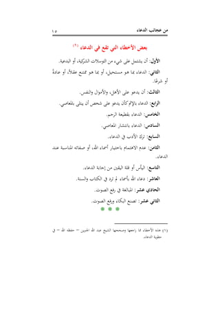 ‫اﻟﺪﻋﺎء‬ ‫ﻋﺠﺎﺋﺐ‬ ‫ﻣﻦ‬١٥
‫اﻟﺪﻋﺎء‬ ‫ﻓﻲ‬ ‫ﺗﻘﻊ‬ ‫اﻟﺘﻲ‬ ‫اﻷﺧﻄﺎء‬ ‫ﺑﻌﺾ‬P
)
12F
١(
‫اﻷول‬:‫اﻟﺒﺪﻋﻴﺔ‬ ‫أو‬ ،‫ﻛﻴﺔ‬‫اﻟﺸﺮ‬ ‫اﻟﺘﻮﺳﻼت‬ ‫ﻣﻦ‬ ‫ﺷﻲء‬ ‫ﻋﻠﻰ‬ ‫ﻳﺸﺘﻤﻞ‬ ‫أن‬.
‫اﻟﺜﺎﻧﻲ‬:ً‫ة‬‫ـﺎد‬‫ﻋ‬ ‫أو‬ ،ً‫ﻼ‬‫ـ‬‫ﻘ‬‫ﻋ‬ ‫ـﻊ‬‫ﻨ‬‫ﳑﺘ‬ ‫ـﻮ‬‫ﻫ‬ ‫ـﺎ‬‫ﲟ‬ ‫أو‬ ،‫ـﺘﺤﻴﻞ‬‫ﺴ‬‫ﻣ‬ ‫ـﻮ‬‫ﻫ‬ ‫ـﺎ‬‫ﲟ‬ ‫اﻟﺪﻋﺎء‬
‫ﺎ‬ً‫ﺷﺮﻋ‬ ‫أو‬.
‫اﻟﺜﺎﻟﺚ‬:‫ا‬‫و‬ ،‫اﻷﻫﻞ‬ ‫ﻋﻠﻰ‬ ‫ﻳﺪﻋﻮ‬ ‫أن‬‫اﻟﻨﻔﺲ‬‫و‬ ‫ال‬‫ﻮ‬‫ﻷﻣ‬.
‫اﺑﻊ‬‫ﺮ‬‫اﻟ‬:‫ﺑﺎﳌﻌﺎﺻﻲ‬ ‫ﻳﺒﺘﻠﻰ‬ ‫أن‬ ‫ﺷﺨﺺ‬ ‫ﻋﻠﻰ‬ ‫ﻳﺪﻋﻮ‬ ‫ﻛﺄن‬‫ﺑﺎﻹﰒ‬ ‫اﻟﺪﻋﺎء‬.
‫اﻟﺨﺎﻣﺲ‬:‫اﻟﺮﺣﻢ‬ ‫ﺑﻘﻄﻴﻌﺔ‬ ‫اﻟﺪﻋﺎء‬.
‫اﻟﺴﺎدس‬:‫اﳌﻌﺎﺻﻲ‬ ‫ﺑﺎﻧﺘﺸﺎر‬ ‫اﻟﺪﻋﺎء‬.
‫اﻟﺴﺎﺑﻊ‬:‫اﻟﺪﻋﺎء‬ ‫ﰲ‬ ‫اﻷدب‬ ‫ﺗﺮك‬.
‫اﻟﺜﺎﻣﻦ‬:‫ـﺪ‬‫ﻨ‬‫ﻋ‬ ‫ـﺒﺔ‬‫ﺳ‬‫اﳌﻨﺎ‬ ‫ـﻔﺎﺗﻪ‬‫ﺻ‬ ‫أو‬ ،‫اﷲ‬ ‫ـﺎء‬‫ﲰ‬‫أ‬ ‫ـﺎر‬‫ﻴ‬‫ﺑﺎﺧﺘ‬ ‫اﻻﻫﺘﻤﺎم‬ ‫ﻋﺪم‬
‫اﻟﺪﻋﺎء‬.
‫اﻟﺘﺎﺳﻊ‬:‫ﻗﻠﺔ‬ ‫أو‬ ‫اﻟﻴﺄس‬‫اﻟﺪﻋﺎء‬ ‫إﺟﺎﺑﺔ‬ ‫ﻣﻦ‬ ‫اﻟﻴﻘﲔ‬.
‫اﻟﻌﺎﺷﺮ‬:‫اﻟﺴﻨﺔ‬‫و‬ ‫اﻟﻜﺘﺎب‬ ‫ﰲ‬ ‫ﺗﺮد‬ ‫ﱂ‬ ‫ﺑﺄﲰﺎء‬ ‫اﷲ‬ ‫دﻋﺎء‬.
‫ﻋﺸﺮ‬ ‫اﻟﺤﺎدي‬:‫اﻟﺼﻮت‬ ‫ﻓﻊ‬‫ر‬ ‫ﰲ‬ ‫اﳌﺒﺎﻟﻐﺔ‬.
‫ﻋﺸﺮ‬ ‫اﻟﺜﺎﻧﻲ‬:‫اﻟﺼﻮت‬ ‫ﻓﻊ‬‫ر‬‫و‬ ‫اﻟﺒﻜﺎء‬ ‫ﺗﺼﻨﻊ‬.
* * *
)١(‫ﻳﻦ‬‫ﱪ‬‫اﳉ‬ ‫اﷲ‬ ‫ﻋﺒﺪ‬ ‫اﻟﺸﻴﺦ‬ ‫وﺻﺤﺤﻬﺎ‬ ‫اﺟﻌﻬﺎ‬‫ر‬ ‫ﳑﺎ‬ ‫اﻷﺧﻄﺎء‬ ‫ﻫﺬﻩ‬–‫اﷲ‬ ‫ﺣﻔﻈﻪ‬–‫ﰲ‬
‫اﻟﺪﻋﺎء‬ ‫ﻣﻄﻮﻳﺔ‬.
 