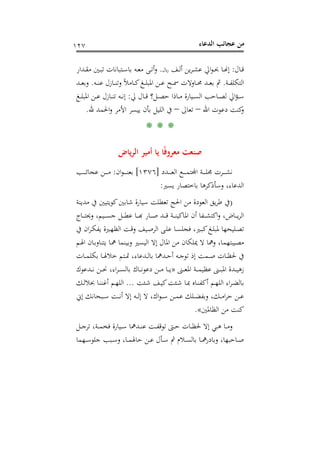 ‫اﻟﺪﻋﺎء‬ ‫ﻋﺠﺎﺋﺐ‬ ‫ﻣﻦ‬١٢٧
‫ـﺎل‬‫ـ‬‫ﻗ‬:‫﷼‬ ‫ـﻒ‬‫ـ‬‫ﻟ‬‫أ‬ ‫ﻳﻦ‬‫ﺮ‬‫ـ‬‫ـ‬‫ﺸ‬‫ﻋ‬ ‫اﱄ‬‫ﻮ‬‫ـ‬‫ـ‬‫ﲝ‬ ‫ـﺎ‬‫ـ‬�‫إ‬.‫ـﺘﺒﺎﻧ‬‫ـ‬‫ﺳ‬‫ﺑﺎ‬ ‫ـﻪ‬‫ـ‬‫ﻌ‬‫ﻣ‬ ‫ـﻰ‬‫ـ‬‫ﺗ‬‫أ‬‫و‬‫ـﺪار‬‫ـ‬‫ﻘ‬‫ﻣ‬ ‫ـﲔ‬‫ـ‬‫ﺒ‬‫ﺗ‬ ‫ﺎت‬
‫ـﺔ‬‫ـ‬‫ـ‬‫ﻔ‬‫اﻟﺘﻜﻠ‬.‫ـﻪ‬‫ـ‬‫ـ‬‫ﻨ‬‫ﻋ‬ ‫ـﺎزل‬‫ـ‬‫ـ‬‫ﻨ‬‫وﺗ‬ ً‫ﻼ‬‫ـﺎﻣ‬‫ـ‬‫ـ‬‫ﻛ‬‫ـﻎ‬‫ـ‬‫ـ‬‫ﻠ‬‫اﳌﺒ‬ ‫ـﻦ‬‫ـ‬‫ـ‬‫ﻋ‬ ‫ـﺢ‬‫ـ‬‫ـ‬‫ﲰ‬ ‫ـﺎوﻻت‬‫ـ‬‫ـ‬‫ﳏ‬ ‫ـﺪ‬‫ـ‬‫ـ‬‫ﻌ‬‫ﺑ‬ ‫ﰒ‬.‫ـﺪ‬‫ـ‬‫ـ‬‫ﻌ‬‫وﺑ‬
‫ﱄ‬ ‫ـﺎل‬‫ـ‬‫ـ‬‫ﻗ‬ ‫ـﻞ؟‬‫ـ‬‫ـ‬‫ﺼ‬‫ﺣ‬ ‫ـﺎذا‬‫ـ‬‫ـ‬‫ﻣ‬ ‫ـﻴﺎرة‬‫ـ‬‫ـ‬‫ﺴ‬‫اﻟ‬ ‫ـﺎﺣﺐ‬‫ـ‬‫ـ‬‫ﺼ‬‫ﻟ‬ ‫اﱄ‬‫ﺆ‬‫ـ‬‫ـ‬‫ـ‬‫ﺳ‬:‫ـﻎ‬‫ـ‬‫ـ‬‫ﻠ‬‫اﳌﺒ‬ ‫ـﻦ‬‫ـ‬‫ـ‬‫ﻋ‬ ‫ـﺎزل‬‫ـ‬‫ـ‬‫ﻨ‬‫ﺗ‬ ‫ـﻪ‬‫ـ‬‫ـ‬‫ﻧ‬‫إ‬
‫اﷲ‬ ‫دﻋﻮت‬ ‫ﻛﻨﺖ‬‫و‬–‫ﺗﻌﺎﱃ‬–‫ﷲ‬ ‫اﳊﻤﺪ‬‫و‬ ‫اﻷﻣﺮ‬ ‫ﻳﻴﺴﺮ‬ ‫ﺑﺄن‬ ‫اﻟﻠﻴﻞ‬ ‫ﰲ‬.
* * *
‫ﻳﺎض‬‫ﺮ‬‫اﻟ‬ ‫أﻣﻴﺮ‬ ‫ﻳﺎ‬ ‫ﺎ‬ً‫ﻓ‬‫ﻣﻌﺮو‬ ‫ﺻﻨﻌﺖ‬
‫ـﺪد‬‫ـ‬‫ـ‬‫ـ‬‫ـ‬‫ـ‬‫ﻌ‬‫اﻟ‬ ‫ـﻊ‬‫ـ‬‫ـ‬‫ـ‬‫ـ‬‫ـ‬‫ﻤ‬‫ـﺔ اﺠﻤﻟﺘ‬‫ـ‬‫ـ‬‫ـ‬‫ﺮت ﳎﻠــ‬‫ـ‬‫ـ‬‫ـ‬‫ـ‬‫ــ‬]١٣٧٦[‫ان‬‫ﻮ‬‫ـ‬‫ـ‬‫ـ‬‫ـ‬‫ـ‬‫ـ‬‫ﻨ‬‫ﺑﻌ‬:‫ـﺐ‬‫ـ‬‫ـ‬‫ـ‬‫ـ‬‫ـ‬‫ﺋ‬‫ﻋﺠﺎ‬ ‫ـﻦ‬‫ـ‬‫ـ‬‫ـ‬‫ـ‬‫ـ‬‫ﻣ‬
‫ﻳﺴﲑ‬ ‫ﺑﺎﺧﺘﺼﺎر‬ ‫وﺳﺄذﻛﺮﻫﺎ‬ ،‫اﻟﺪﻋﺎء‬:
)‫ﺷﺎﺑﲔ‬ ‫ﺳﻴﺎرة‬ ‫ﺗﻌﻄﻠﺖ‬ ‫اﳊﺞ‬ ‫ﻣﻦ‬ ‫اﻟﻌﻮدة‬ ‫ﻳﻖ‬‫ﺮ‬‫ﻃ‬ ‫ﰲ‬‫ﻛﻮﻳﺘﻴﲔ‬‫ﻣﺪﻳﻨﺔ‬ ‫ﰲ‬
‫ـﺎج‬‫ـ‬‫ـ‬‫ـ‬‫ﺘ‬‫وﳛ‬ ،‫ـﻴﻢ‬‫ـ‬‫ـ‬‫ـ‬‫ﺴ‬‫ﺟ‬ ‫ـﻞ‬‫ـ‬‫ـ‬‫ـ‬‫ﻄ‬‫ﻋ‬ ‫ـﺎ‬‫ـ‬‫ـ‬‫ـ‬‫ﺑ‬‫ـﺎر ﻬ‬‫ـ‬‫ـ‬‫ﺪ ﺻـ‬‫ـ‬‫ـ‬‫ـ‬‫ﺔ ﻗـ‬‫ـ‬‫ـ‬‫ـ‬‫ﻔﺎ أن اﳌﺎﻛﻴﻨـ‬‫ـ‬‫ـ‬‫ـ‬‫ﺎض، واﻛﺘﺸـ‬‫ـ‬‫ـ‬‫ـ‬‫ﻟﺮﻳـ‬
‫ﰲ‬ ‫ان‬‫ﺮ‬‫ـ‬‫ـ‬‫ﻜ‬‫ﻳﻔ‬ ‫ـﲑة‬‫ـ‬‫ﻬ‬‫اﻟﻈ‬ ‫ـﺖ‬‫ـ‬‫ﻗ‬‫و‬ ‫ـﻴﻒ‬‫ـ‬‫ﺻ‬‫اﻟﺮ‬ ‫ـﻰ‬‫ـ‬‫ﻠ‬‫ﻋ‬ ‫ـﺎ‬‫ـ‬‫ﺴ‬‫ﻓﺠﻠ‬ ،‫ـﲑ‬‫ـ‬‫ﺒ‬‫ﻛ‬‫ـﻎ‬‫ـ‬‫ﻠ‬‫ﳌﺒ‬ ‫ـﻠﻴﺤﻬﺎ‬‫ـ‬‫ﺼ‬‫ﺗ‬
‫ا‬ ‫ﻣﻦ‬ ‫ﳝﻠﻜﺎن‬ ‫ﻻ‬ ‫وﳘﺎ‬ ،‫ﻣﺼﻴﺒﺘﻬﻤﺎ‬‫ـﻢ‬‫ﳍ‬‫ا‬ ‫ـﺎن‬‫ﺑ‬‫ﻳﺘﻨﺎو‬ ‫ـﺎ‬‫ﳘ‬ ‫وﺑﻴﻨﻤﺎ‬ ‫اﻟﻴﺴﲑ‬ ‫إﻻ‬ ‫ﳌﺎل‬
‫ـﺎت‬‫ـ‬‫ـ‬‫ﻤ‬‫ﺑﻜﻠ‬ ‫ـﺎ‬‫ـ‬‫ـ‬‫ﳍ‬‫ﺧﻼ‬ ‫ـﺘﻢ‬‫ـ‬‫ـ‬‫ﲤ‬ ،‫ـﺪﻋﺎء‬‫ـ‬‫ـ‬‫ﻟ‬‫ﺑﺎ‬ ‫ـﺪﳘﺎ‬‫ـ‬‫ـ‬‫ﺣ‬‫أ‬ ‫ـﻪ‬‫ـ‬‫ـ‬‫ﺟ‬‫ﺗﻮ‬ ‫إذ‬ ‫ـﻤﺖ‬‫ـ‬‫ـ‬‫ﺻ‬ ‫ـﺎت‬‫ـ‬‫ـ‬‫ﻈ‬‫ﳊ‬ ‫ﰲ‬
‫ـﲎ‬‫ـ‬‫ـ‬‫ـ‬‫ﻌ‬‫اﳌ‬ ‫ـﺔ‬‫ـ‬‫ـ‬‫ـ‬‫ﻤ‬‫ﻋﻈﻴ‬ ‫ـﲎ‬‫ـ‬‫ـ‬‫ـ‬‫ﺒ‬‫اﳌ‬ ‫ـﺪة‬‫ـ‬‫ـ‬‫ـ‬‫ﻴ‬‫زﻫ‬»‫ـﺪﻋﻮك‬‫ـ‬‫ـ‬‫ـ‬‫ﻧ‬ ‫ـﻦ‬‫ـ‬‫ـ‬‫ـ‬‫ﳓ‬ ،‫اء‬‫ﺮ‬‫ـ‬‫ـ‬‫ـ‬‫ـ‬‫ﺴ‬‫ﺑﺎﻟ‬ ‫ـﺎك‬‫ـ‬‫ـ‬‫ـ‬‫ﻧ‬‫دﻋﻮ‬ ‫ـﻦ‬‫ـ‬‫ـ‬‫ـ‬‫ﻣ‬ ‫ـﺎ‬‫ـ‬‫ـ‬‫ـ‬‫ﻳ‬
‫ـﺌﺖ‬‫ـ‬‫ﺷ‬ ‫ـﻒ‬‫ـ‬‫ﻴ‬‫ﻛ‬‫ـﺌﺖ‬‫ـ‬‫ﺷ‬ ‫ـﺎ‬‫ـ‬‫ﲟ‬ ‫ـﺎﻩ‬‫ـ‬‫ﻨ‬‫أﻛﻔ‬ ‫ـﻢ‬‫ـ‬‫ﻬ‬‫اﻟﻠ‬ ‫اء‬‫ﺮ‬‫ـ‬‫ـ‬‫ﻀ‬‫ﺑﺎﻟ‬...‫ـﻚ‬‫ـ‬‫ﻟ‬‫ﲝﻼ‬ ‫ـﺎ‬‫ـ‬‫ﻨ‬‫أﻏﻨ‬ ‫ـﻢ‬‫ـ‬‫ﻬ‬‫اﻟﻠ‬
‫ـ‬‫ـ‬‫ـ‬‫ﻧ‬‫أ‬ ‫إﻻ‬ ‫ـﻪ‬‫ـ‬‫ـ‬‫ﻟ‬‫إ‬ ‫ﻻ‬ ،‫اك‬‫ﻮ‬‫ـ‬‫ـ‬‫ـ‬‫ﺳ‬ ‫ـﻦ‬‫ـ‬‫ـ‬‫ﻤ‬‫ﻋ‬ ‫ـﻠﻚ‬‫ـ‬‫ـ‬‫ﻀ‬‫وﺑﻔ‬ ،‫ـﻚ‬‫ـ‬‫ـ‬‫ﻣ‬‫ا‬‫ﺮ‬‫ﺣ‬ ‫ـﻦ‬‫ـ‬‫ـ‬‫ﻋ‬‫إﱐ‬ ‫ـﺒﺤﺎﻧﻚ‬‫ـ‬‫ـ‬‫ﺳ‬ ‫ﺖ‬
‫اﻟﻈﺎﳌﲔ‬ ‫ﻣﻦ‬ ‫ﻛﻨﺖ‬«.
‫ـﻞ‬‫ـ‬‫ـ‬‫ﺟ‬‫ﺗﺮ‬ ،‫ـﺔ‬‫ـ‬‫ـ‬‫ﻤ‬‫ﻓﺨ‬ ‫ـﻴﺎرة‬‫ـ‬‫ـ‬‫ﺳ‬ ‫ـﺪﳘﺎ‬‫ـ‬‫ـ‬‫ﻨ‬‫ﻋ‬ ‫ـﺖ‬‫ـ‬‫ـ‬‫ﻔ‬‫ﺗﻮﻗ‬ ‫ـﱴ‬‫ـ‬‫ـ‬‫ﺣ‬ ‫ـﺎت‬‫ـ‬‫ـ‬‫ﻈ‬‫ﳊ‬ ‫إﻻ‬ ‫ـﻲ‬‫ـ‬‫ـ‬‫ﻫ‬ ‫ـﺎ‬‫ـ‬‫ـ‬‫ﻣ‬‫و‬
‫ـﻬﻤﺎ‬‫ـ‬‫ـ‬‫ﺳ‬‫ﺟﻠﻮ‬ ‫ـﺒﺐ‬‫ـ‬‫ـ‬‫ﺳ‬‫و‬ ،‫ـﺎ‬‫ـ‬‫ـ‬‫ﻤ‬‫ﺣﺎﳍ‬ ‫ـﻦ‬‫ـ‬‫ـ‬‫ﻋ‬ ‫ـﺄل‬‫ـ‬‫ـ‬‫ﺳ‬ ‫ﰒ‬ ‫ـﻼم‬‫ـ‬‫ـ‬‫ﺴ‬‫ﺑﺎﻟ‬ ‫ـﺎ‬‫ـ‬‫ـ‬‫ﳘ‬‫وﺑﺎدر‬ ،‫ـﺎﺣﺒﻬﺎ‬‫ـ‬‫ـ‬‫ﺻ‬
 