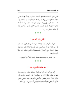 ‫اﻟﺪﻋﺎء‬ ‫ﻋﺠﺎﺋﺐ‬ ‫ﻣﻦ‬١٣١
‫ـﱴ‬‫ـ‬‫ـ‬‫ـ‬‫ﺣ‬ ،‫ا‬ً‫ـﺪ‬‫ـ‬‫ـ‬‫ـ‬‫ﻳ‬‫رو‬ ‫ا‬ً‫ـﺪ‬‫ـ‬‫ـ‬‫ـ‬‫ﻳ‬‫رو‬ ‫ـﺮت‬‫ـ‬‫ـ‬‫ـ‬‫ﺸ‬‫ﻓﺎﻧﺘ‬ ‫ـﻤﺎء‬‫ـ‬‫ـ‬‫ـ‬‫ﺴ‬‫اﻟ‬ ‫ﰲ‬ ‫ـﺤﺎﺑﺔ‬‫ـ‬‫ـ‬‫ـ‬‫ﺳ‬ ‫ـﺄت‬‫ـ‬‫ـ‬‫ـ‬‫ﺸ‬‫ﻧ‬ ‫ـﱴ‬‫ـ‬‫ـ‬‫ـ‬‫ﺣ‬ ‫ـﻞ‬‫ـ‬‫ـ‬‫ـ‬‫ﻴ‬‫ﻗﻠ‬
‫ـﺮت‬‫ـ‬‫ـ‬‫ﻤ‬�‫ا‬ ‫ـﺪﻫﺎ‬‫ـ‬‫ـ‬‫ﻌ‬‫وﺑ‬ ،‫ـﺪ‬‫ـ‬‫ـ‬‫ﻋ‬‫اﻟﺮ‬ ‫ـﻮﻩ‬‫ـ‬‫ـ‬‫ﻠ‬‫ﻳﺘ‬ ‫ـﱪق‬‫ـ‬‫ـ‬‫ﻟ‬‫ا‬ ‫ـﺮ‬‫ـ‬‫ـ‬‫ﻬ‬‫ﻇ‬ ‫ﰒ‬ ‫ـﺰرﻋﱵ‬‫ـ‬‫ـ‬‫ﻣ‬ ‫ـﻮق‬‫ـ‬‫ـ‬‫ﻓ‬ ‫ـﺎ‬‫ـ‬‫ـ‬‫ﻣ‬ ‫ـﻸت‬‫ـ‬‫ـ‬‫ﻣ‬
‫اﷲ‬ ‫ـﺔ‬‫ﻤ‬‫ﻧﻌ‬ ‫ـﻦ‬‫ﻣ‬ ً‫ﻻ‬‫ـﺬ‬‫ﺟ‬ ‫ـﺖ‬‫ﺣ‬‫ﻓﻔﺮ‬ ،‫ـﺰرﻋﱵ‬‫ﻣ‬ ‫ـﺖ‬‫ﻳ‬‫رو‬ ‫ـﱴ‬‫ﺣ‬ ‫ـﲑ‬‫ﺜ‬‫ﻛ‬‫ﲟﺎء‬ ‫اﻟﺴﻤﺎء‬–
‫ﺗﻌﺎﱃ‬–‫وإذا‬ ‫ـﺮ‬‫ﻄ‬‫اﳌ‬ ‫ـﺪ‬‫ﺣ‬ ‫ـﻮ‬‫ﻫ‬ ‫ـﺎ‬‫ﻣ‬ ‫ـﺮ‬‫ﻈ‬‫ﻷﻧ‬ ‫ـﺬﻫﺒﺖ‬‫ﻓ‬ ‫ـﻤﺎء‬‫ﺴ‬‫اﻟ‬ ‫أﻗﻠﻌﺖ‬ ‫ﰒ‬ ‫ﻋﻠﻲ‬
‫ﻣﺰرﻋﱵ‬ ‫ﻳﺘﺠﺎوز‬ ‫ﱂ‬...‫إ‬‫ﱁ‬.
* * *
‫اﻟﺘﺪﺧﻴﻦ‬ ‫ﻋﻦ‬ ‫إﻗﻼع‬
‫ﻣﺆداﻫﺎ‬ ‫ﻗﺼﺔ‬ ‫ﺑﺎﺋﻲ‬‫ﺮ‬‫أﻗ‬ ‫أﺣﺪ‬ ‫ﻗﺎل‬:،‫ـﺪﺧﺎن‬‫ﻟ‬‫ا‬ ‫ـﺮب‬‫ﺸ‬‫ﻳ‬ ً‫ﻼ‬‫ـ‬‫ﺟ‬‫ر‬ ‫أن‬ ‫ـﻪ‬‫ﻟ‬ ‫ذﻛﺮ‬
‫ـﺎ‬‫ـ‬‫ﻬ‬‫ﻓﻴ‬ ‫ـﺪ‬‫ـ‬‫ﳚ‬ ‫ـﻢ‬‫ـ‬‫ﻠ‬‫ﻓ‬ ‫ـﻪ‬‫ـ‬‫ﺗ‬‫ﻛﻌﺎد‬‫ـﺪﺧﺎن‬‫ـ‬‫ﻟ‬‫ا‬ ‫ـﺔ‬‫ـ‬‫ﺒ‬‫ﻋﻠ‬ ‫ج‬‫ـﺮ‬‫ـ‬‫ﺨ‬‫ﻟﻴ‬ ‫ـﺪﻩ‬‫ـ‬‫ﻳ‬ ‫ـﻞ‬‫ـ‬‫ﺧ‬‫أد‬ ‫ـﺎم‬‫ـ‬‫ﻳ‬‫اﻷ‬ ‫ـﺪ‬‫ـ‬‫ﺣ‬‫أ‬ ‫ﰲ‬
‫ـﺎل‬‫ـ‬‫ﻗ‬‫و‬ ‫ـﻤﺎء‬‫ـ‬‫ﺴ‬‫اﻟ‬ ‫إﱃ‬ ‫ـﻪ‬‫ـ‬‫ﺳ‬‫أ‬‫ر‬ ‫ـﻊ‬‫ـ‬‫ﻓ‬‫ﺮ‬‫ﻓ‬ ،‫ـﺪة‬‫ـ‬‫ﺣ‬‫ا‬‫و‬ ‫ـﻮى‬‫ـ‬‫ﺳ‬:‫ـﺮة‬‫ـ‬‫ﻣ‬ ‫ـﺮ‬‫ـ‬‫ﺧ‬‫آ‬ ‫ـﺎ‬‫ـ‬‫ﻬ‬‫اﺟﻌﻠ‬ ‫ـﻢ‬‫ـ‬‫ﻬ‬‫اﻟﻠ‬
‫اﻟﺪﺧﺎن‬ ‫أﺷﺮب‬.
‫ﻗﺎل‬:‫اﷲ‬ ‫وﺟﻌﻞ‬ ‫ﺑﻌﺪﻫﺎ‬ ‫ﺷﺮب‬ ‫ﻣﺎ‬ ،‫اﷲ‬‫ﻮ‬‫ﻓ‬‫ﻟﻠﺘﺪﺧﲔ‬ ‫ﺎ‬ً‫ﻛﺮﻫ‬‫ﻗﻠﺒﻪ‬ ‫ﰲ‬.
* * *
‫ﻳﺪﻩ‬ ‫ﻓﺎﻧﻜﺴﺮت‬ ‫ﻋﻠﻴﻪ‬ ‫دﻋﺎ‬
‫ـ‬‫ـ‬‫ﻟ‬ ‫ـﺮ‬‫ـ‬‫ﻛ‬‫ذ‬‫ـ‬‫ـﺪﻩ‬‫ـ‬‫ﻟ‬‫ا‬‫ﻮ‬‫ﻟ‬ ‫ـﻠﺖ‬‫ـ‬‫ﺼ‬‫ﺣ‬ ‫ـﺔ‬‫ـ‬‫ﺼ‬‫ﻗ‬ ‫ـﻦ‬‫ـ‬‫ﻋ‬ ‫ـﺤﺎﰊ‬‫ـ‬‫ﺻ‬‫أ‬ ‫ـﺰ‬‫ـ‬‫ﻋ‬‫أ‬ ‫ﻲ‬)‫ـﺎ‬‫ـ‬ً‫ﻓ‬‫ﻃﺮ‬ ‫ـﺖ‬‫ـ‬‫ﻌ‬‫وﲰ‬
‫ﺎ‬ً‫أﻳﻀ‬ ‫اﻟﺪﻩ‬‫و‬ ‫ﻣﻦ‬ ‫ﻣﻨﻬﺎ‬(‫ﻗﺎل‬:‫ـﺄﺛﺮ‬‫ﻓ‬ ‫ـﺎدث‬‫ﺣ‬ ‫ﰲ‬ ‫ـﺪﻩ‬‫ﻟ‬‫ا‬‫و‬ ‫ـﻰ‬‫ﻠ‬‫ﻋ‬ ‫ـﻞ‬‫ﺟ‬‫ر‬ ‫أﺧﻄﺄ‬ ‫إﻧﻪ‬
ً‫ﻼ‬‫ﻗﻠﻴ‬ ‫اﻟﺪﻩ‬‫ﻮ‬‫ﺑ‬.‫ﺻﺪﻳﻘﻲ‬ ‫اﻟﺪ‬‫و‬ ‫ﻋﻠﻰ‬ ‫ﺑﺎﻟﻠﻮم‬ ‫ﻳﻠﻘﻲ‬ ‫ﺑﺪأ‬ ‫اﳌﺨﻄﺊ‬ ‫اﻟﺮﺟﻞ‬‫و‬.‫ـﻦ‬‫ﻣ‬‫و‬
‫ـﻪ‬‫ـ‬‫ﻴ‬‫ﻋﻠ‬ ‫ـﺄ‬‫ـ‬‫ﻄ‬‫اﳋ‬ ‫ـﻞ‬‫ـ‬‫ﻌ‬‫ﳚ‬ ‫أن‬ ‫اد‬‫ر‬‫أ‬ ‫ﰒ‬‫ـﺔ‬‫ـ‬‫ﻠ‬‫ﻛﺎﻣ‬‫ﻟﻴﺔ‬‫و‬‫ـﺆ‬‫ـ‬‫ﺴ‬‫اﳌ‬ ‫ـﻞ‬‫ـ‬‫ﻤ‬‫ﳛﺘ‬ ‫أن‬ ‫ـﱰض‬‫ـ‬‫ﻔ‬‫اﳌ‬ ‫ـﻪ‬‫ـ‬‫ﻧ‬‫أ‬‫و‬.
 