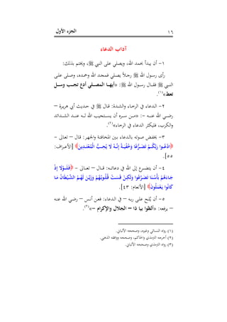 ‫اﻷول‬ ‫اﻟﺠﺰء‬ ١٦
‫اﻟﺪﻋﺎء‬ ‫آداب‬
١-‫اﻟﻨﱯ‬ ‫ﻋﻠﻰ‬ ‫وﻳﺼﻠﻲ‬ ،‫اﷲ‬ ‫ﲝﻤﺪ‬ ‫ﻳﺒﺪأ‬ ‫أن‬‫ﺑﺬﻟﻚ‬ ‫وﳜﺘﻢ‬ ،:
‫اﷲ‬ ‫ـﻮل‬‫ـ‬‫ﺳ‬‫ر‬ ‫أى‬‫ر‬‫اﷲ‬ ‫ـﺪ‬‫ـ‬‫ﺠ‬‫ﻓﻤ‬ ‫ـﻠﻲ‬‫ـ‬‫ﺼ‬‫ﻳ‬ ً‫ﻼ‬‫ـ‬‫ـ‬‫ﺟ‬‫ر‬‫ـﻰ‬‫ـ‬‫ﻠ‬‫ﻋ‬ ‫ـﻠﻰ‬‫ـ‬‫ﺻ‬‫و‬ ،‫ـﺪﻩ‬‫ـ‬‫ﲪ‬‫و‬
‫ـﱯ‬‫ـ‬‫ـ‬‫ـ‬‫ﻨ‬‫اﻟ‬‫اﷲ‬ ‫ـﻮل‬‫ـ‬‫ـ‬‫ـ‬‫ﺳ‬‫ر‬ ‫ـﺎل‬‫ـ‬‫ـ‬‫ـ‬‫ﻘ‬‫ﻓ‬:»‫ـﻞ‬‫ـ‬‫ـ‬‫ـ‬‫ﺳ‬‫و‬ ‫ـﺐ‬‫ـ‬‫ـ‬‫ـ‬‫ﺠ‬‫ﺗ‬ ‫أدع‬ ‫ـﻠﻲ‬‫ـ‬‫ـ‬‫ـ‬‫ﺼ‬‫اﻟﻤ‬ ‫ـﺎ‬‫ـ‬‫ـ‬‫ـ‬‫ﻬ‬‫أﻳ‬
‫ﺗﻌﻂ‬«P
)
13F
١(
P.
٢-‫ـﺪة‬‫ـ‬‫ﺸ‬‫اﻟ‬‫و‬ ‫ـﺎء‬‫ـ‬‫ﺧ‬‫اﻟﺮ‬ ‫ﰲ‬ ‫ـﺪﻋﺎء‬‫ـ‬‫ﻟ‬‫ا‬:‫ـﺎل‬‫ـ‬‫ﻗ‬‫ـﺮة‬‫ـ‬‫ﻳ‬‫ﺮ‬‫ﻫ‬ ‫أﰊ‬ ‫ـﺪﻳﺚ‬‫ـ‬‫ﺣ‬ ‫ﰲ‬–
‫ـﻪ‬‫ـ‬‫ـ‬‫ـ‬‫ـ‬‫ﻨ‬‫ﻋ‬ ‫اﷲ‬ ‫ـﻲ‬‫ـ‬‫ـ‬‫ـ‬‫ـ‬‫ﺿ‬‫ر‬-:»‫ـﺪاﺋﺪ‬‫ـ‬‫ـ‬‫ـ‬‫ـ‬‫ﺸ‬‫اﻟ‬ ‫ـﺪ‬‫ـ‬‫ـ‬‫ـ‬‫ـ‬‫ﻨ‬‫ﻋ‬ ‫ـﻪ‬‫ـ‬‫ـ‬‫ـ‬‫ـ‬‫ﻟ‬ ‫اﷲ‬ ‫ـﺘﺠﻴﺐ‬‫ـ‬‫ـ‬‫ـ‬‫ـ‬‫ﺴ‬‫ﻳ‬ ‫أن‬ ‫ـﺮﻩ‬‫ـ‬‫ـ‬‫ـ‬‫ـ‬‫ﺳ‬ ‫ـﻦ‬‫ـ‬‫ـ‬‫ـ‬‫ـ‬‫ﻣ‬
‫اﻟﺮﺧﺎء‬ ‫ﰲ‬ ‫اﻟﺪﻋﺎء‬ ‫ﻓﻠﻴﻜﺜﺮ‬ ،‫اﻟﻜﺮب‬‫و‬«P
)
14F
٢(
P.
٣-‫ـ‬‫ـ‬‫ﺘ‬‫اﳌﺨﺎﻓ‬ ‫ـﲔ‬‫ـ‬‫ﺑ‬ ‫ـﺪﻋﺎء‬‫ـ‬‫ﻟ‬‫ﺑﺎ‬ ‫ـﻮﺗﻪ‬‫ـ‬‫ﺻ‬ ‫ـﺾ‬‫ـ‬‫ﻔ‬‫ﳜ‬‫ـﺮ‬‫ـ‬‫ﻬ‬‫اﳉ‬‫و‬ ‫ﺔ‬:‫ـﺎل‬‫ـ‬‫ﻗ‬–‫ـﺎﱃ‬‫ـ‬‫ﻌ‬‫ﺗ‬-
َ‫ﻳﻦ‬ِ‫ـﺪ‬‫ـ‬‫ـ‬‫ـ‬َ‫ﺘ‬ْ‫ﻌ‬ُ‫ْﻤ‬‫ﻟ‬‫ا‬ ‫ﱡ‬‫ـﺐ‬‫ـ‬‫ـ‬‫ـ‬ِ‫ﺤ‬ُ‫ﻳ‬ َ‫ﻻ‬ ُ‫ـﻪ‬‫ـ‬‫ـ‬‫ـ‬‫ﱠ‬‫ﻧ‬ِ‫إ‬ ً‫ﺔ‬‫ـ‬‫ـ‬‫ـ‬‫ـ‬َ‫ﻴ‬ْ‫ﻔ‬ُ‫ﺧ‬َ‫و‬ ‫ﺎ‬ً‫ﻋ‬‫ﱡ‬‫ﺮ‬‫ـ‬‫ـ‬‫ـ‬‫ـ‬َ‫ﻀ‬َ‫ﺗ‬ ْ‫ـﻢ‬‫ـ‬‫ـ‬‫ـ‬ُ‫ﻜ‬‫ﱠ‬‫ﺑ‬َ‫ر‬ ‫ـﻮا‬‫ـ‬‫ـ‬‫ـ‬ُ‫ﻋ‬ْ‫د‬‫ا‬]‫اف‬‫ﺮ‬‫ـ‬‫ـ‬‫ـ‬‫ـ‬‫ﻋ‬‫اﻷ‬:
٥٥.[
٤-‫ـﻪ‬‫ـ‬‫ـ‬‫ـ‬‫ـ‬‫ﺋ‬‫دﻋﺎ‬ ‫ﰲ‬ ‫اﷲ‬ ‫إﱃ‬ ‫ع‬‫ـﺮ‬‫ـ‬‫ـ‬‫ـ‬‫ـ‬‫ﻀ‬‫ﻳﺘ‬ ‫أن‬:‫ـﺎل‬‫ـ‬‫ـ‬‫ـ‬‫ـ‬‫ﻗ‬–‫ـﺎﱃ‬‫ـ‬‫ـ‬‫ـ‬‫ـ‬‫ﻌ‬‫ﺗ‬-ْ‫ذ‬ِ‫إ‬ َ‫ﻻ‬ْ‫ـﻮ‬‫ـ‬‫ـ‬‫ـ‬‫ـ‬َ‫ﻠ‬َ‫ـ‬‫ﻓ‬
‫اﻟ‬ ُ‫ـﻢ‬‫ـ‬ُ‫َﻬ‬‫ﻟ‬ َ‫ـﻦ‬‫ـ‬‫ﱠ‬‫ﻳ‬َ‫ز‬َ‫و‬ ْ‫ﻢ‬ُ‫ﻬ‬ُ‫ـ‬‫ﺑ‬‫ـﻮ‬‫ـ‬ُ‫ﻠ‬ُ‫ـ‬‫ﻗ‬ ْ‫ـﺖ‬‫ـ‬َ‫ﺴ‬َ‫ﻗ‬ ْ‫ـﻦ‬‫ـ‬ِ‫َﻜ‬‫ﻟ‬َ‫و‬ ‫ﻮا‬ُ‫ﻋ‬‫ﱠ‬‫ﺮ‬‫ـ‬‫ـ‬َ‫ﻀ‬َ‫ﺗ‬ ‫ﺎ‬َ‫ـﻨ‬‫ـ‬ُ‫ْﺳ‬‫ﺄ‬َ‫ﺑ‬ ْ‫ﻢ‬ُ‫ﻫ‬َ‫ـﺎء‬‫ـ‬َ‫ﺟ‬‫ـﺎ‬‫ـ‬َ‫ﻣ‬ ُ‫ن‬‫ﺎ‬َ‫ﻄ‬ْ‫ـﻴ‬‫ـ‬‫ﱠ‬‫ﺸ‬
َ‫ن‬‫ﻮ‬ُ‫ﻠ‬َ‫ﻤ‬ْ‫ﻌ‬َ‫ـ‬‫ﻳ‬ ‫ﻮا‬ُ‫ﻧ‬‫ﺎ‬َ‫ﻛ‬]‫اﻷﻧﻌﺎم‬:٤٣.[
٥-‫ـﻪ‬‫ـ‬‫ﺑ‬‫ر‬ ‫ـﻰ‬‫ـ‬‫ﻠ‬‫ﻋ‬ ‫ـﺢ‬‫ـ‬‫ﻠ‬ُ‫ﻳ‬ ‫أن‬–‫ـﺪﻋﺎء‬‫ـ‬‫ﻟ‬‫ا‬ ‫ﰲ‬:‫ـﺲ‬‫ـ‬‫ﻧ‬‫أ‬ ‫ـﻦ‬‫ـ‬‫ﻌ‬‫ﻓ‬–‫ـﻪ‬‫ـ‬‫ﻨ‬‫ﻋ‬ ‫اﷲ‬ ‫ـﻲ‬‫ـ‬‫ﺿ‬‫ر‬
–‫ﻳﺮﻓﻌﻪ‬:»‫ذا‬ ‫ﺑﻴﺎ‬ ‫أﻟﻈﻮا‬–‫واﻹﻛﺮام‬ ‫اﻟﺠﻼل‬-«P
)
15F
٣(
P.
)١(‫اﻷﻟﺒﺎﱐ‬ ‫وﺻﺤﺤﻪ‬ ،‫وﻏﲑﻩ‬ ‫اﻟﻨﺴﺎﺋﻲ‬ ‫اﻩ‬‫و‬‫ر‬.
)٢(‫اﻟﺬﻫﱯ‬ ‫اﻓﻘﻪ‬‫و‬‫و‬ ‫وﺻﺤﺤﻪ‬ ،‫اﳊﺎﻛﻢ‬‫و‬ ‫اﻟﱰﻣﺬي‬ ‫أﺧﺮﺟﻪ‬.
)٣(‫اﻷﻟﺒﺎﱐ‬ ‫وﺻﺤﺤﻪ‬ ‫اﻟﱰﻣﺬي‬ ‫اﻩ‬‫و‬‫ر‬.
 