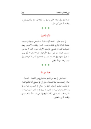 ‫اﻟﺪﻋﺎء‬ ‫ﻋﺠﺎﺋﺐ‬ ‫ﻣﻦ‬١٣٣
،‫ج‬‫ـﺮ‬‫ـ‬‫ﳜ‬ ‫ـﺪرس‬‫ـ‬‫ﳌ‬‫ﺑﺎ‬ ‫وإذا‬ ،‫ـﻼب‬‫ـ‬‫ﻄ‬‫اﻟ‬ ‫ـﻦ‬‫ـ‬‫ﻣ‬ ‫ـﺎﺛﻨﲔ‬‫ـ‬‫ﺑ‬ ‫ـﻲ‬‫ـ‬‫ﲰ‬‫ا‬ ‫ـﺎداة‬‫ـ‬‫ﻨ‬‫ﻣ‬ ‫ـﻞ‬‫ـ‬‫ﺒ‬‫ﻗ‬ ‫ـﺎن‬‫ـ‬‫ﻛ‬‫ـﺎ‬‫ـ‬‫ﻤ‬‫ﻓﻠ‬
‫ﺣﺎل‬ ‫ﻛﻞ‬‫ﻋﻠﻰ‬ ‫ﷲ‬ ‫اﳊﻤﺪ‬‫و‬.
* * *
‫اﻟﺤﻨﻮن‬ ‫اﻷم‬
‫ـﺎم‬‫ﻋ‬ ‫ﺑﺪاﻳﺔ‬ ‫ﰲ‬١٤٢٢‫ـﺔ‬‫ﺳ‬‫ﻣﺪر‬ ‫ﰲ‬ ‫ـﺎ‬‫ﻬ‬‫اﺑﻨﺘﻴ‬ ‫ـﺠﻞ‬‫ﺴ‬‫ﺗ‬ ‫أن‬ ‫أة‬‫ﺮ‬‫ـ‬‫ﻣ‬‫ا‬ ‫ادت‬‫ر‬‫أ‬ ‫ـ‬‫ـ‬‫ﻫ‬
‫ـﺮﱘ‬‫ـ‬‫ﻜ‬‫اﻟ‬ ‫ـﺮآن‬‫ـ‬‫ﻘ‬‫اﻟ‬ ‫ـﻴﻆ‬‫ـ‬‫ﻔ‬‫ﲢ‬.‫اﻷ‬ ‫ـﺖ‬‫ـ‬‫ﻀ‬‫ورﻓ‬ ‫ـﲔ‬‫ـ‬‫ﺘ‬‫اﻟﺒﻨ‬ ‫ـﺪى‬‫ـ‬‫ﺣ‬‫إ‬ ‫ـﺖ‬‫ـ‬‫ﻠ‬‫ﻓﻘﺒ‬‫ـﺮى‬‫ـ‬‫ﺧ‬.‫ـﺪ‬‫ـ‬‫ﻌ‬‫وﺑ‬
‫ـﻨﺠﺢ‬‫ـ‬‫ـ‬‫ـ‬‫ـ‬‫ﺗ‬ ‫ﱂ‬ ‫ـﲑة‬‫ـ‬‫ـ‬‫ـ‬‫ـ‬‫ﺜ‬‫ﻛ‬‫ـﺎوﻻت‬‫ـ‬‫ـ‬‫ـ‬‫ـ‬‫ﳏ‬.‫ـﻦ‬‫ـ‬‫ـ‬‫ـ‬‫ـ‬‫ﻣ‬ ‫ـﺪ‬‫ـ‬‫ـ‬‫ـ‬‫ـ‬‫ﺑ‬ ‫ﻻ‬ ‫ـﻪ‬‫ـ‬‫ـ‬‫ـ‬‫ـ‬‫ﻧ‬‫ﻷ‬ ‫ـﲑة؛‬‫ـ‬‫ـ‬‫ـ‬‫ـ‬‫ﺣ‬ ‫ﰲ‬ ‫اﻷم‬ ‫ـﺖ‬‫ـ‬‫ـ‬‫ـ‬‫ـ‬‫ﻌ‬‫ﻓﻮﻗ‬
‫اﷲ‬ ‫ـﺮؤوم‬‫ﻟ‬‫ا‬ ‫اﻷم‬ ‫دﻋﺖ‬ ‫اﻟﻠﻴﻞ‬ ‫وﰲ‬ ،‫ﺎ‬ً‫ﲨﻴﻌ‬ ‫دﺧﻮﳍﻤﺎ‬–‫ـﺎﱃ‬‫ﻌ‬‫ﺗ‬–‫ـﺮ‬‫ﺴ‬‫ﻳﻴ‬ ‫ـﺄن‬‫ﺑ‬
‫ـﻮل‬‫ـ‬‫ﺒ‬‫ﺑﻘ‬ ‫ـﺎ‬‫ـ‬‫ﻫ‬‫ﲣﱪ‬ ‫ـﺔ‬‫ـ‬‫ﺳ‬‫اﳌﺪر‬ ‫ـﺪﻳﺮة‬‫ـ‬‫ﻣ‬ ‫ـﺎ‬‫ـ‬‫ﺑ‬‫ـﻠﺖ ﻬ‬‫ﺒﺎح اﺗﺼـ‬‫ـ‬‫ﺎ، وﰲ اﻟﺼـ‬‫ـ‬‫ﻮل اﺑﻨﺘﻬـ‬‫ـ‬‫ﺎ ﻗﺒـ‬‫ـ‬‫ـ‬
‫ﺗﻮﻓﻴﻖ‬ ‫اﷲ‬ ‫ﻣﻦ‬ ‫ﺑﺮﲪﺔ‬ ‫اﺑﻨﺘﻬﺎ‬.
* * *
‫اﷲ‬ ‫ﻣﻦ‬ ‫ﻧﻌﻤﺔ‬
‫اﻟﻨﺎس‬ ‫أﺣﺪ‬‫اﻟﻜﺤﺔ‬ ‫ﻣﻦ‬ ‫ﻧﻮع‬ ‫أﺻﺎﺑﻪ‬ ‫اﻷﻳﺎم‬ ‫ﻣﻦ‬ ‫ﻳﻮم‬ ‫ﰲ‬–‫ـﻌﺎل‬‫ﺴ‬‫اﻟ‬–
‫ـﺎل‬‫ـ‬‫ـ‬‫ﻗ‬:،‫ا‬ً‫ـﲑ‬‫ـ‬‫ـ‬‫ﺜ‬‫ﻛ‬‫ـﻢ‬‫ـ‬‫ـ‬‫ﻠ‬‫أﺗﻜ‬ ‫أن‬ ‫ـﺘﻄﻊ‬‫ـ‬‫ـ‬‫ﺳ‬‫أ‬ ‫ﱂ‬ ‫إﱐ‬ ‫ـﱴ‬‫ـ‬‫ـ‬‫ﺣ‬ ،‫ا‬ً‫ـﺪﻳﺪ‬‫ـ‬‫ـ‬‫ﺷ‬ ‫ـﺎ‬‫ـ‬‫ـ‬ً‫ﺗﻌﺒ‬ ‫ـﻪ‬‫ـ‬‫ـ‬‫ﻌ‬‫ﻣ‬ ‫ـﺖ‬‫ـ‬‫ـ‬‫ﺒ‬‫وﺗﻌ‬
،‫ـﺠﻮد‬‫ـ‬‫ﺴ‬‫اﻟ‬ ‫ﰲ‬ ‫ـﺎﺋﻲ‬‫ـ‬‫ﻋ‬‫د‬ ‫ـﻦ‬‫ـ‬‫ﻣ‬ ‫ـﺎن‬‫ـ‬‫ﻛ‬‫و‬ ،‫ـﲔ‬‫ـ‬‫ﺘ‬‫ﻛﻌ‬‫ر‬ ‫ـﻠﻴﺖ‬‫ـ‬‫ﺻ‬‫و‬ ‫ـﺄت‬‫ـ‬‫ﺿ‬‫ﻓﺘﻮ‬»‫ﻻ‬ ‫ـﻦ‬‫ـ‬‫ﻣ‬ ‫ـﺎ‬‫ـ‬‫ﻳ‬
‫ـﻪ‬‫ﺴ‬‫ﻣ‬ ‫ـﻦ‬‫ﻣ‬ ‫اﺷﻒ‬ ‫اﻟﻀﺮ‬ ‫ﳝﺴﻪ‬ ‫ﻻ‬ ‫ﻣﻦ‬ ‫ﻳﺎ‬ ،‫اﻟﻀﺮ‬ ‫ﻣﺴﻪ‬ ‫ﻣﻦ‬ ‫ارﺣﻢ‬ ‫اﻟﻀﺮ‬ ‫ﳝﺴﻪ‬
‫ـﺮ‬‫ـ‬‫ﻀ‬‫اﻟ‬«‫و‬ ‫ـﻮم‬‫ـ‬‫ﻨ‬‫اﻟ‬ ‫ـﺎن‬‫ـ‬‫ـ‬‫ﻜ‬‫ﻣ‬ ‫إﱃ‬ ‫ـﺖ‬‫ـ‬‫ـ‬‫ﺒ‬‫ذﻫ‬ ‫ـﺎ‬‫ـ‬‫ـ‬‫ﻤ‬‫ﻓﻠ‬‫ـﲏ‬‫ـ‬‫ـ‬‫ﻋ‬ ‫ـﺬﻫﺐ‬‫ـ‬‫ـ‬‫ﺗ‬ ‫اﷲ‬ ‫ـﺪ‬‫ـ‬‫ـ‬‫ﻤ‬‫ﲝ‬ ‫ـﻲ‬‫ـ‬‫ـ‬‫ﻫ‬ ‫إذا‬
‫اﻟﻌﺎﳌﲔ‬ ‫رب‬ ‫ﷲ‬ ‫اﳊﻤﺪ‬‫و‬.
 