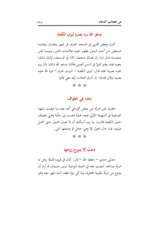 ‫اﻟﺪﻋﺎء‬ ‫ﻋﺠﺎﺋﺐ‬ ‫ﻣﻦ‬١٣٥
‫اﻟﻜﻌﺒﺔ‬ ‫ﻟﻴﺮى‬ ‫ﺑﺼﺮﻩ‬ ‫ﺑﺮد‬ ‫اﷲ‬ ‫ﻳﺪﻋﻮ‬
‫ـﺎ‬‫ﻨ‬‫وﲜﺎﻧﺒ‬ ،‫ـﺎن‬‫ﻀ‬‫رﻣ‬ ‫ـﻬﺮ‬‫ﺷ‬ ‫ﰲ‬ ،‫ام‬‫ﺮ‬‫ـ‬‫ﳊ‬‫ا‬ ‫ـﺠﺪ‬‫ﺴ‬‫اﳌ‬ ‫ﰲ‬ ‫أﻗﺎرﰊ‬ ‫وﺑﻌﺾ‬ ‫ﻛﻨﺖ‬
‫ـﻦ‬‫ـ‬‫ـ‬‫ـ‬‫ﳓ‬ ‫ـﺎ‬‫ـ‬‫ـ‬‫ـ‬‫ﻤ‬‫وﺑﻴﻨ‬ ،‫ـﲑ‬‫ـ‬‫ـ‬‫ـ‬‫ﳋ‬‫ا‬ ‫ـﺎت‬‫ـ‬‫ـ‬‫ـ‬‫ﻣ‬‫ﻋﻼ‬ ‫ـﻪ‬‫ـ‬‫ـ‬‫ـ‬‫ﻴ‬‫ﻋﻠ‬ ‫ـﺮ‬‫ـ‬‫ـ‬‫ـ‬‫ﻬ‬‫ﺗﻈ‬ ‫ـﺪول‬‫ـ‬‫ـ‬‫ـ‬‫ﻟ‬‫ا‬ ‫ـﺪ‬‫ـ‬‫ـ‬‫ـ‬‫ﺣ‬‫أ‬ ‫ـﻦ‬‫ـ‬‫ـ‬‫ـ‬‫ﻣ‬ ‫ـﺨﺺ‬‫ـ‬‫ـ‬‫ـ‬‫ﺷ‬
‫ـﺎ‬‫ـ‬‫ـ‬‫ـ‬‫ﻨ‬‫ﻟ‬ ‫ـﺎل‬‫ـ‬‫ـ‬‫ـ‬‫ﻗ‬ ‫ـﺪث‬‫ـ‬‫ـ‬‫ـ‬‫ﺤ‬‫ﻧﺘ‬:‫ـﺎ‬‫ـ‬‫ـ‬‫ـ‬ً‫داﺋﻤ‬ ‫ـﺎن‬‫ـ‬‫ـ‬‫ـ‬‫ﻛ‬‫و‬ ،‫ـﺠﺪ‬‫ـ‬‫ـ‬‫ـ‬‫ﺴ‬‫اﳌ‬ ‫ﰲ‬ ‫اﻵن‬ ‫ـﺎ‬‫ـ‬‫ـ‬‫ـ‬ً‫ﺷﺨﺼ‬ ‫ـﺎك‬‫ـ‬‫ـ‬‫ـ‬‫ﻨ‬‫ﻫ‬ ‫إن‬
‫ـ‬‫ـ‬‫ﺴ‬‫اﻟ‬ ‫ﰲ‬ ٌ‫ـﲑ‬‫ـ‬‫ﺒ‬‫ﻛ‬‫ـﻮ‬‫ـ‬‫ﻫ‬‫و‬ ،‫ـﻪ‬‫ـ‬‫ﻴ‬‫ﻓ‬ ‫ـﺪ‬‫ـ‬‫ﺒ‬‫ﻳﺘﻌ‬‫ـﺮد‬‫ـ‬‫ﻳ‬ ‫ـﺄن‬‫ـ‬‫ﺑ‬ ‫ـﺎ‬‫ـ‬ً‫داﺋﻤ‬ ‫اﷲ‬ ‫ـﺪﻋﻮ‬‫ـ‬‫ﻳ‬ ‫ـﺎن‬‫ـ‬‫ﻜ‬‫ﻓ‬ ‫ـﻰ‬‫ـ‬‫ﻤ‬‫أﻋ‬ ‫ﻦ‬
‫ـﺎل‬‫ـ‬‫ﻗ‬ ‫ـﻪ‬‫ـ‬‫ﻠ‬‫ﻟﻌ‬ ‫ـﺮﻩ؛‬‫ـ‬‫ﺼ‬‫ﺑ‬ ‫ـﻪ‬‫ـ‬‫ﻴ‬‫ﻋﻠ‬:‫ـﺔ‬‫ـ‬‫ﺒ‬‫اﻟﻜﻌ‬ ‫ـﲑى‬‫ـ‬‫ﻟ‬–‫ام‬‫ﺮ‬‫ـ‬‫ـ‬‫ﳊ‬‫ا‬ ‫ـﺖ‬‫ـ‬‫ﻴ‬‫اﻟﺒ‬–‫ـﻪ‬‫ـ‬‫ﻴ‬‫ﻋﻠ‬ ‫اﷲ‬ ‫ـﺮد‬‫ـ‬‫ﻓ‬
‫ﳏﺪﺛﻨﺎ‬ ‫وﻗﺎل‬ ،‫ﺑﺼﺮﻩ‬:‫ا‬‫ﻮ‬‫ﻓﺄﺗ‬ ‫ﻣﻌﻲ‬ ‫إﻟﻴﻪ‬ ‫اﻟﺬﻫﺎب‬ ‫أدرﰎ‬ ‫إن‬.
* * *
‫اﻟﻄﻮاف‬ ‫ﻓﻲ‬ ‫دﻋﺎء‬
‫ـﺎ‬‫ـ‬‫ـ‬‫ﻬ‬‫اﺑﻨﺘ‬ ‫ـﺖ‬‫ـ‬‫ـ‬‫ﻴ‬‫ﺗﻮﻓ‬ ‫ـﺎ‬‫ـ‬‫ـ‬‫ﻣ‬ ‫ـﺪ‬‫ـ‬‫ـ‬‫ﻌ‬‫ﺑ‬ ‫ـﺎ‬‫ـ‬‫ـ‬�‫أ‬ ‫ـﺎﺋﻲ‬‫ـ‬‫ـ‬‫ﺑ‬‫ﺮ‬‫أﻗ‬ ‫ـﺾ‬‫ـ‬‫ـ‬‫ﻌ‬‫ﺑ‬ ‫ـﻦ‬‫ـ‬‫ـ‬‫ﻣ‬ ‫أة‬‫ﺮ‬‫ـ‬‫ـ‬‫ـ‬‫ﻣ‬‫ا‬ ‫ـﻦ‬‫ـ‬‫ـ‬‫ﻋ‬ ‫ـﺖ‬‫ـ‬‫ـ‬‫ﻌ‬‫ﲰ‬
‫ـ‬‫ـ‬‫ـ‬‫ـ‬‫ﻌ‬‫ﻓﺒ‬ ‫اﻷوﱃ‬ ‫ـﻬﺮﻫﺎ‬‫ـ‬‫ـ‬‫ـ‬‫ﺷ‬‫أ‬ ‫ﰲ‬ ‫ـﻐﲑة‬‫ـ‬‫ـ‬‫ـ‬‫ﺼ‬‫اﻟ‬‫ـﻮف‬‫ـ‬‫ـ‬‫ـ‬‫ﻄ‬‫ﺗ‬ ‫ـﻲ‬‫ـ‬‫ـ‬‫ـ‬‫ﻫ‬‫و‬ ‫ـﺔ‬‫ـ‬‫ـ‬‫ـ‬‫ﻜ‬‫ﻣ‬ ‫إﱃ‬ ‫ـﺖ‬‫ـ‬‫ـ‬‫ـ‬‫ﺒ‬‫ذﻫ‬ ‫ـﱰة‬‫ـ‬‫ـ‬‫ـ‬‫ﻓ‬ ‫ﺪ‬
‫ـﺖ‬‫ـ‬‫ـ‬‫ـ‬‫ﻟ‬‫ﻗﺎ‬ ‫ـﺔ‬‫ـ‬‫ـ‬‫ﺒ‬‫اﻟﻜﻌ‬ ‫ـﻮل‬‫ـ‬‫ـ‬‫ﺣ‬:‫ـﻞ‬‫ـ‬‫ـ‬‫ـ‬‫ﲪ‬‫أ‬ ‫ـﱴ‬‫ـ‬‫ـ‬‫ﺣ‬ ‫ـﻮل‬‫ـ‬‫ـ‬‫ﳊ‬‫ا‬ ‫ـﻮل‬‫ـ‬‫ـ‬‫ـ‬‫ﳛ‬ ‫ﻻ‬ ‫أن‬ ‫ـﺄﻟﻚ‬‫ـ‬‫ـ‬‫ﺳ‬‫أ‬ ‫رب‬ ‫ـﺎ‬‫ـ‬‫ـ‬‫ﻳ‬
‫وﺿﻌﺘﻬﺎ‬ ‫ﰒ‬ ‫ﺣﺎﻣﻞ‬ ‫وﻫﻲ‬ ‫إﻻ‬ ‫اﳊﻮل‬ ‫ﺣﺎل‬ ‫ﻓﻤﺎ‬ ،‫ﻟﻮد‬‫ﻮ‬‫ﲟ‬‫أﻧﺜﻰ‬.
* * *
‫زوﺟﻬﺎ‬ ‫ﻳﺘﺰوج‬ ‫أﻻ‬ ‫دﻋﺖ‬
‫ﺟﺪي‬ ‫ﺣﺪﺛﲏ‬–‫اﷲ‬ ‫ﺣﻔﻈﻪ‬–‫ﻗﺎل‬:‫ـﻪ‬‫ﻟ‬ ‫ـﻞ‬‫ﺟ‬‫ر‬ ‫ﺎ‬ً‫ـﺪﳝ‬‫ﻗ‬ ‫ـﺎ‬‫ﻨ‬‫ﻳﺘ‬‫ﺮ‬‫ﻗ‬ ‫ﰲ‬ ‫ـﺎن‬‫ﻛ‬
‫اﻟﺰوﺟ‬ ‫ـﺎة‬‫ـ‬‫ﻴ‬‫اﳊ‬ ‫ﰲ‬ ‫ـﻪ‬‫ـ‬‫ﻌ‬‫ﻣ‬ ‫ـﺖ‬‫ـ‬‫ﻀ‬‫أﻣ‬ ،‫ـﺎﳊﺔ‬‫ـ‬‫ﺻ‬ ‫أة‬‫ﺮ‬‫ـ‬‫ـ‬‫ﻣ‬‫ا‬‫أن‬ ‫اد‬‫ر‬‫أ‬ ‫ﰒ‬ ،‫ـﺪة‬‫ـ‬‫ﻳ‬‫ﻋﺪ‬ ‫ـﻨﲔ‬‫ـ‬‫ﺳ‬ ‫ـﺔ‬‫ـ‬‫ﻴ‬
‫ـﻮ‬‫ﻫ‬‫و‬ ‫ـﻪ‬‫ﻌ‬‫ﻣ‬ ‫ـﺮ‬‫ﻬ‬‫اﳌ‬ ‫ـﺬ‬‫ﺧ‬‫أ‬ ‫ـﺪ‬‫ﻘ‬‫اﻟﻌ‬ ‫ﻳﻮم‬ ‫أﺗﻰ‬ ‫وﳌﺎ‬ ،‫ﺰوج ﻣﻦ اﻣﺮأة ﺑﺎﻟﻘﺮﻳﺔ اﺠﻤﻟﺎورة‬
 