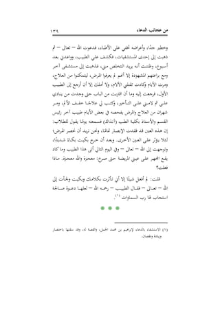 ‫اﻟﺪﻋﺎء‬ ‫ﻋﺠﺎﺋﺐ‬ ‫ﻣﻦ‬١٣٩
‫اﷲ‬ ‫ـﺪﻋﻮت‬‫ﻓ‬ ،‫اﻷﻃﺒﺎء‬ ‫ﻋﻠﻰ‬ ‫ﲣﻔﻲ‬ ‫اﺿﻪ‬‫ﺮ‬‫أﻋ‬‫و‬ ،‫ا‬ً‫ﺟﺪ‬ ‫وﺧﻄﲑ‬–‫ـﺎﱃ‬‫ﻌ‬‫ﺗ‬–‫ﰒ‬
‫ـﺪ‬‫ﻌ‬‫ﺑ‬ ‫ـﺪﱐ‬‫ﻋ‬‫ا‬‫و‬‫و‬ ،‫ـﺐ‬‫ﻴ‬‫اﻟﻄﺒ‬ ‫ـﻲ‬‫ﻠ‬‫ﻋ‬ ‫ـﻒ‬‫ﺸ‬‫ﻓﻜ‬ ،‫اﳌﺴﺘﺸﻔﻴﺎت‬ ‫إﺣﺪى‬ ‫إﱃ‬ ‫ذﻫﺒﺖ‬
‫ـﺮ‬‫ـ‬‫ﺧ‬‫آ‬ ‫ـﻔﻰ‬‫ـ‬‫ﺸ‬‫ﻣﺴﺘ‬ ‫إﱃ‬ ‫ـﺬﻫﺒﺖ‬‫ـ‬‫ﻓ‬ ،‫ـﲏ‬‫ـ‬‫ﻣ‬ ‫ـﺘﺨﻠﺺ‬‫ـ‬‫ﻟ‬‫ا‬ ‫ـﺪ‬‫ـ‬‫ﻳ‬‫ﺮ‬‫ﻳ‬ ‫ـﻪ‬‫ـ‬‫ﻧ‬‫أ‬ ‫ـﺖ‬‫ـ‬‫ﻨ‬‫وﻇﻨ‬ ،‫ـﺒﻮع‬‫ـ‬‫ﺳ‬‫أ‬
‫اﳌﺸ‬ ‫اﻋﺘﻬﻢ‬‫ﺮ‬‫ﺑ‬ ‫وﻣﻊ‬،‫ـﻼج‬‫ﻌ‬‫اﻟ‬ ‫ـﻦ‬‫ﻣ‬ ‫ا‬‫ﻮ‬‫ـ‬‫ﻨ‬‫ﻟﻴﺘﻤﻜ‬ ،‫ـﺮض‬‫ﳌ‬‫ا‬ ‫ا‬‫ﻮ‬‫ﻓ‬‫ﺮ‬‫ﻳﻌ‬ ‫ﱂ‬ ‫أ�ﻢ‬ ‫إﻻ‬ ‫ﻬﻮدة‬
‫ـﺐ‬‫ﻴ‬‫اﻟﻄﺒ‬ ‫إﱃ‬ ‫أرﺟﻊ‬ ‫أن‬ ‫إﻻ‬ ‫أﻣﻠﻚ‬ ‫وﻻ‬ ،‫اﻵﻻم‬ ‫ﺗﻘﺘﻠﲏ‬ ‫ﻛﺎدت‬‫و‬ ‫اﻷﻳﺎم‬ ‫وﻣﺮت‬
‫ـﺎدي‬‫ﻨ‬‫ﻳ‬ ‫ـﻦ‬‫ﻣ‬ ‫ـﺪت‬‫ﺟ‬‫و‬ ‫ﺣﱴ‬ ‫اﻟﺒﺎب‬ ‫ﻣﻦ‬ ‫اﻗﱰﺑﺖ‬ ‫أن‬ ‫وﻣﺎ‬ ‫إﻟﻴﻪ‬ ‫ﻓﺮﺟﻌﺖ‬ ،‫اﻷول‬
‫ـﺮ‬‫ـ‬‫ـ‬‫ـ‬‫ـ‬‫ﻣ‬‫و‬ ،‫اﻷﱂ‬ ‫ـﻒ‬‫ـ‬‫ـ‬‫ـ‬‫ـ‬‫ﻔ‬‫ﺧ‬ ‫ـﺎ‬‫ـ‬‫ـ‬‫ـ‬‫ـ‬ً‫ﻋﻼﺟ‬ ‫ﱄ‬ ‫ـﺐ‬‫ـ‬‫ـ‬‫ـ‬‫ـ‬‫ﺘ‬‫ﻛ‬‫و‬ ،‫ـﺄﺧﲑ‬‫ـ‬‫ـ‬‫ـ‬‫ـ‬‫ﺘ‬‫اﻟ‬ ‫ـﻰ‬‫ـ‬‫ـ‬‫ـ‬‫ـ‬‫ﻠ‬‫ﻋ‬ ‫ـﲏ‬‫ـ‬‫ـ‬‫ـ‬‫ـ‬‫ﻣ‬‫ﻻ‬ ‫ﰒ‬ ‫ـﻲ‬‫ـ‬‫ـ‬‫ـ‬‫ـ‬‫ﻠ‬‫ﻋ‬
‫ﻳﻔ‬ ‫اﳌﺮض‬‫و‬ ‫اﻟﻌﻼج‬ ‫ﻣﻦ‬ ‫ان‬‫ﺮ‬‫ﺷﻬ‬‫ـﻴﺲ‬‫ﺋ‬‫ر‬ ‫ـﺮ‬‫ﺧ‬‫آ‬ ‫ـﺐ‬‫ﻴ‬‫ﻃﺒ‬ ‫ـﺎم‬‫ﻳ‬‫اﻷ‬ ‫ـﺾ‬‫ﻌ‬‫ﺑ‬ ‫ﰲ‬ ‫ﺤﺼﻪ‬
‫ـﺐ‬‫ـ‬‫ﻄ‬‫اﻟ‬ ‫ـﺔ‬‫ـ‬‫ﻴ‬‫ﺑﻜﻠ‬ ‫ـﺘﺎذ‬‫ـ‬‫ﺳ‬‫اﻷ‬‫و‬ ‫ـﻢ‬‫ـ‬‫ﺴ‬‫اﻟﻘ‬)‫ـﺬاك‬‫ـ‬‫ﻧ‬‫آ‬(‫ـﻼب‬‫ـ‬‫ﻄ‬‫ﻟﻠ‬ ‫ـﻮل‬‫ـ‬‫ﻘ‬‫ﻳ‬ ‫ـﺎ‬‫ـ‬ً‫ﻳﻮﻣ‬ ‫ـﻤﻌﺘﻪ‬‫ـ‬‫ﺴ‬‫ﻓ‬:
‫ـﺮض؛‬‫ـ‬‫ﳌ‬‫ا‬ ‫ـﺮ‬‫ﺼ‬‫ﳓ‬ ‫أن‬ ‫ـﺪ‬‫ـ‬‫ﻳ‬‫ﺮ‬‫ﻧ‬ ‫ـﻦ‬‫ﳓ‬‫و‬ ،‫ـﺎ‬‫ـ‬ً‫ﲤﺎﻣ‬ ‫ـﺎر‬‫ﺼ‬‫اﻹﺑ‬ ‫ـﺪت‬‫ـ‬‫ﻘ‬‫ﻓ‬ ‫ـﺪ‬‫ﻗ‬ ‫ـﲔ‬‫ـ‬‫ﻌ‬‫اﻟ‬ ‫ـﺬﻩ‬‫ﻫ‬ ‫إن‬
‫ـﺮى‬‫ـ‬‫ـ‬‫ﺧ‬‫اﻷ‬ ‫ـﲔ‬‫ـ‬‫ـ‬‫ﻌ‬‫اﻟ‬ ‫ـﻰ‬‫ـ‬‫ـ‬‫ﻠ‬‫ﻋ‬ ‫ـﺆﺛﺮ‬‫ـ‬‫ـ‬‫ﻳ‬ ‫ـﺌﻼ‬‫ـ‬‫ـ‬‫ﻟ‬.،‫ا‬ً‫ـﺪﻳﺪ‬‫ـ‬‫ـ‬‫ﺷ‬ ً‫ـﺎء‬‫ـ‬‫ـ‬‫ﻜ‬‫ﺑ‬ ‫ـﺖ‬‫ـ‬‫ـ‬‫ﻴ‬‫ﺑﻜ‬ ‫ج‬‫ـﺮ‬‫ـ‬‫ـ‬‫ﺧ‬ ‫أن‬ ‫ـﺪ‬‫ـ‬‫ـ‬‫ﻌ‬‫وﺑ‬
‫اﷲ‬ ‫إﱃ‬ ‫وﺗﻮﺟﻬﺖ‬–‫ﺗﻌﺎﱃ‬–‫اﻟﺘﺎﱄ‬ ‫اﻟﻴﻮم‬ ‫وﰲ‬‫ﻛﺎد‬‫وﻣﺎ‬ ‫اﻟﻄﺒﻴﺐ‬ ‫ﻫﺬا‬ ‫أﺗﻰ‬
‫خ‬‫ـﺮ‬‫ـ‬‫ﺻ‬ ‫ـﱴ‬‫ـ‬‫ﺣ‬ ‫ـﺔ‬‫ـ‬‫ـ‬‫ﻀ‬‫ﻳ‬‫ﺮ‬‫اﳌ‬ ‫ـﲏ‬‫ـ‬‫ﻴ‬‫ﻋ‬ ‫ـﻰ‬‫ـ‬‫ﻠ‬‫ﻋ‬ ‫ـﺮ‬‫ـ‬‫ﻬ‬‫ــﻊ اﺠﻤﻟ‬:‫ـﺰة‬‫ـ‬‫ﺠ‬‫ﻣﻌ‬ ‫اﷲ‬‫و‬ ‫ـﺰة‬‫ـ‬‫ﺠ‬‫ﻣﻌ‬.‫ـﺎذا‬‫ـ‬‫ـ‬‫ﻣ‬
‫ﻓﻌﻠﺖ؟‬
‫ـﺖ‬‫ـ‬‫ﻠ‬‫ﻗ‬:‫إﱃ‬ ‫ـﺄت‬‫ـ‬‫ﳉ‬‫و‬ ‫ـﺖ‬‫ـ‬‫ﻴ‬‫وﺑﻜ‬ ‫ـﻚ‬‫ـ‬‫ﻣ‬‫ﺑﻜﻼ‬ ‫ـﺄﺛﺮت‬‫ـ‬‫ﺗ‬ ‫أﱐ‬ ‫إﻻ‬ ‫ﺎ‬ً‫ـﻴﺌ‬‫ـ‬‫ﺷ‬ ‫ـﻞ‬‫ـ‬‫ﻌ‬‫أﻓ‬ ‫ﱂ‬
‫اﷲ‬–‫ـﺎﱃ‬‫ـ‬‫ـ‬‫ـ‬‫ـ‬‫ﻌ‬‫ﺗ‬–‫ـﺐ‬‫ـ‬‫ـ‬‫ـ‬‫ـ‬‫ﻴ‬‫اﻟﻄﺒ‬ ‫ـﺎل‬‫ـ‬‫ـ‬‫ـ‬‫ـ‬‫ﻘ‬‫ﻓ‬–‫اﷲ‬ ‫ـﻪ‬‫ـ‬‫ـ‬‫ـ‬‫ـ‬‫ﲪ‬‫ر‬–‫ـﺎﳊﺔ‬‫ـ‬‫ـ‬‫ـ‬‫ـ‬‫ﺻ‬ ‫ـﻮة‬‫ـ‬‫ـ‬‫ـ‬‫ـ‬‫ﻋ‬‫د‬ ‫ـﺎ‬‫ـ‬‫ـ‬‫ـ‬‫ـ‬‫ﻬ‬‫ﻟﻌﻠ‬
‫ات‬‫و‬‫اﻟﺴﻤﺎ‬ ‫رب‬ ‫ﳍﺎ‬ ‫اﺳﺘﺠﺎب‬P
)
224F
١(
P.
* * *
)١(‫اﻟﻘﺼﺔ‬‫و‬ ،‫اﳉﻤﻞ‬ ‫ﳏﻤﺪ‬ ‫ﺑﻦ‬ ‫اﻫﻴﻢ‬‫ﺮ‬‫ﻹﺑ‬ ‫ﺑﺎﻟﺪﻋﺎء‬ ‫اﻻﺳﺘﺸﻔﺎء‬‫ﺑﺎﺧﺘﺼﺎر‬ ‫ﺳﻘﺘﻬﺎ‬ ‫وﻗﺪ‬ ،‫ﻟﻪ‬
‫وﻧﻘﺼﺎن‬ ‫ﻳﺎدة‬‫ز‬‫و‬.
 