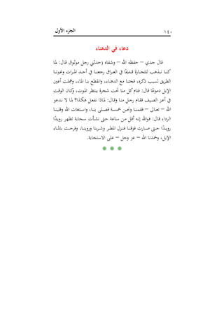 ‫اﻷول‬ ‫اﻟﺠﺰء‬ ١٤٠
‫اﻟﺪﻫﻨﺎء‬ ‫ﻓﻲ‬ ‫دﻋﺎء‬
‫ﻗ‬‫ﺟﺪي‬ ‫ﺎل‬–‫اﷲ‬ ‫ﺣﻔﻈﻪ‬–‫وﺷﻔﺎﻩ‬)‫ـﺎل‬‫ﻗ‬ ‫ـﻮق‬‫ﺛ‬‫ﻣﻮ‬ ‫رﺟﻞ‬ ‫ﺣﺪﺛﲏ‬:‫ـﺎ‬‫ﳌ‬
‫ـﺎ‬‫ـ‬‫ـ‬‫ـ‬‫ﻧ‬‫وﻏﲑ‬ ‫ات‬‫ﺮ‬‫ـ‬‫ـ‬‫ـ‬‫ـ‬‫ﳌ‬‫ا‬ ‫ـﺪ‬‫ـ‬‫ـ‬‫ـ‬‫ﺣ‬‫أ‬ ‫ﰲ‬ ‫ـﺎ‬‫ـ‬‫ـ‬‫ـ‬‫ﻨ‬‫رﺟﻌ‬ ‫اق‬‫ﺮ‬‫ـ‬‫ـ‬‫ـ‬‫ـ‬‫ﻌ‬‫اﻟ‬ ‫ﰲ‬ ‫ﺎ‬ً‫ـﺪﳝ‬‫ـ‬‫ـ‬‫ـ‬‫ﻗ‬ ‫ـﺎرة‬‫ـ‬‫ـ‬‫ـ‬‫ﺠ‬‫ﻟﻠﺘ‬ ‫ـﺬﻫﺐ‬‫ـ‬‫ـ‬‫ـ‬‫ﻧ‬ ‫ـﺎ‬‫ـ‬‫ـ‬‫ـ‬‫ﻨ‬‫ﻛ‬
‫أﻋﲔ‬ ‫وﳘﻠﺖ‬ ،‫اﳌﺎء‬ ‫ﺑﻨﺎ‬ ‫اﻧﻘﻄﻊ‬‫و‬ ،‫اﻟﺪﻫﻨﺎء‬ ‫ﻣﻊ‬ ‫ﻓﺠﺌﻨﺎ‬ ،‫ذﻛﺮﻩ‬ ‫ﻟﺴﺒﺐ‬ ‫ﻳﻖ‬‫ﺮ‬‫اﻟﻄ‬
‫ﻗﺎل‬ ‫ﺎ‬ً‫دﻣﻮﻋ‬ ‫اﻹﺑﻞ‬:‫ـﺖ‬‫ﻗ‬‫اﻟﻮ‬ ‫ـﺎن‬‫ﻛ‬‫و‬ ،‫ـﻮت‬‫ﳌ‬‫ا‬ ‫ﻳﻨﺘﻈﺮ‬ ‫ﺷﺠﺮة‬ ‫ﲢﺖ‬ ‫ﻣﻨﺎ‬ ‫ﻛﻞ‬‫ﻓﻨﺎم‬
‫ﻓ‬ ‫ـﻴﻒ‬‫ـ‬‫ﺼ‬‫اﻟ‬ ‫ـﺰ‬‫ـ‬‫ﻋ‬‫أ‬ ‫ﰲ‬‫ـﺎل‬‫ـ‬‫ﻗ‬‫و‬ ‫ـﺎ‬‫ـ‬‫ﻨ‬‫ﻣ‬ ‫ـﻞ‬‫ـ‬‫ﺟ‬‫ر‬ ‫ـﺎم‬‫ـ‬‫ﻘ‬:‫ـﺪﻋﻮ‬‫ـ‬‫ﻧ‬ ‫ﻻ‬ ‫ـﺎ‬‫ـ‬‫ﳌ‬ ‫ـﺬا؟‬‫ـ‬‫ﻜ‬‫ﻫ‬ ‫ـﻞ‬‫ـ‬‫ﻌ‬‫ﻧﻔ‬ ‫ـﺎذا‬‫ـ‬‫ﳌ‬
‫اﷲ‬–‫ـﺎﱃ‬‫ـ‬‫ـ‬‫ﻌ‬‫ﺗ‬–‫ـﺎ‬‫ـ‬‫ـ‬‫ـ‬‫ﻨ‬‫وﻗﻠﺒ‬ ‫اﷲ‬ ‫ـﺘﻐﺎث‬‫ـ‬‫ـ‬‫ـ‬‫ﺳ‬‫ا‬‫و‬ ،‫ـﺎ‬‫ـ‬‫ـ‬‫ـ‬‫ﻨ‬‫ﺑ‬ ‫ـﻠﻰ‬‫ـ‬‫ـ‬‫ﺼ‬‫ﻓ‬ ‫ـﺔ‬‫ـ‬‫ـ‬‫ـ‬‫ﺴ‬‫ﲬ‬ ‫ـﻦ‬‫ـ‬‫ـ‬‫ـ‬‫ﳓ‬‫و‬ ‫ـﺎ‬‫ـ‬‫ـ‬‫ـ‬‫ﻨ‬‫ﻓﻘﻤ‬
‫ـﺎل‬‫ﻗ‬ ‫ـﺮداء‬‫ﻟ‬‫ا‬:‫ا‬ً‫ـﺪ‬‫ـ‬‫ﻳ‬‫رو‬ ‫ـﺮ‬‫ﻬ‬‫ﺗﻈ‬ ‫ـﺤﺎﺑﺔ‬‫ﺳ‬ ‫ـﺄت‬‫ـ‬‫ﺸ‬‫ﻧ‬ ‫ـﱴ‬‫ﺣ‬ ‫ـﺎﻋﺔ‬‫ﺳ‬ ‫ـﻦ‬‫ـ‬‫ﻣ‬ ‫ـﻞ‬‫ﻗ‬‫أ‬ ‫ـﻪ‬‫ﻧ‬‫إ‬ ‫اﷲ‬‫ﻮ‬‫ـ‬‫ـ‬‫ﻓ‬
‫ـﺎء‬‫ـ‬‫ـ‬‫ـ‬‫ﳌ‬‫ﺑﺎ‬ ‫ـﺖ‬‫ـ‬‫ـ‬‫ـ‬‫ﺣ‬‫وﻓﺮ‬ ،‫ـﺎ‬‫ـ‬‫ـ‬‫ﻨ‬‫وروﻳ‬ ‫ﺑﻨﺎ‬‫ﺮ‬‫ـ‬‫ـ‬‫ـ‬‫ـ‬‫ﺷ‬‫و‬ ‫ـﺮ‬‫ـ‬‫ـ‬‫ﻄ‬‫اﳌ‬ ‫ـﺰل‬‫ـ‬‫ـ‬‫ـ‬‫ﻨ‬‫ﻓ‬ ‫ـﺎ‬‫ـ‬‫ـ‬‫ـ‬‫ﻨ‬‫ﻓﻮﻗ‬ ‫ـﺎرت‬‫ـ‬‫ـ‬‫ﺻ‬ ‫ـﱴ‬‫ـ‬‫ـ‬‫ـ‬‫ﺣ‬ ‫ا‬ً‫ـﺪ‬‫ـ‬‫ـ‬‫ﻳ‬‫رو‬
‫اﷲ‬ ‫وﲪﺪﻧﺎ‬ ،‫اﻹﺑﻞ‬–‫و‬ ‫ﻋﺰ‬‫ﺟﻞ‬–‫اﻻﺳﺘﺠﺎﺑﺔ‬ ‫ﻋﻠﻰ‬.
* * *
 