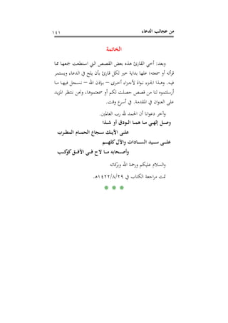 ‫اﻟﺪﻋﺎء‬ ‫ﻋﺠﺎﺋﺐ‬ ‫ﻣﻦ‬١٤١
‫اﻟﺨﺎﺗﻤﺔ‬
‫وﺑﻌﺪ‬:‫ـﺎ‬‫ﳑ‬ ‫ـﺎ‬‫ﻬ‬‫ﲨﻌ‬ ‫ـﺘﻄﻌﺖ‬‫ﺳ‬‫ا‬ ‫ـﱵ‬‫ﻟ‬‫ا‬ ‫ـﺺ‬‫ﺼ‬‫اﻟﻘ‬ ‫ﺑﻌﺾ‬ ‫ﻫﺬﻩ‬ ‫اﻟﻘﺎرئ‬ ‫أﺧﻲ‬
‫وﻳﺴﺘﻤﺮ‬ ‫اﻟﺪﻋﺎء‬ ‫ﰲ‬ ‫ﻳﻠﺢ‬ ‫ﺑﺄن‬ ‫ﻗﺎرئ‬ ‫ﻟﻜﻞ‬ ‫ﺧﲑ‬ ‫ﺑﺪاﻳﺔ‬ ‫ﻋﻠﻬﺎ‬ ‫ﲰﻌﺘﻪ؛‬ ‫أو‬ ‫أﺗﻪ‬‫ﺮ‬‫ﻗ‬
‫ـﻪ‬‫ـ‬‫ـ‬‫ﻴ‬‫ﻓ‬.‫ـﺮى‬‫ـ‬‫ـ‬‫ﺧ‬‫أ‬ ‫اء‬‫ﺰ‬‫ـ‬‫ـ‬‫ـ‬‫ﺟ‬‫ﻷ‬ ‫اة‬‫ﻮ‬‫ـ‬‫ـ‬‫ـ‬‫ﻧ‬ ‫ـﺰء‬‫ـ‬‫ـ‬‫ﳉ‬‫ا‬ ‫ـﺬا‬‫ـ‬‫ـ‬‫ﻫ‬‫و‬–‫اﷲ‬ ‫ـﺈذن‬‫ـ‬‫ـ‬‫ﺑ‬–‫ـﺎ‬‫ـ‬‫ـ‬‫ﻣ‬ ‫ـﺎ‬‫ـ‬‫ـ‬‫ﻬ‬‫ﻓﻴ‬ ‫ـﺠﻞ‬‫ـ‬‫ـ‬‫ﺴ‬‫ﻧ‬
،‫ﲰﻌﺘﻤﻮﻫﺎ‬ ‫أو‬ ‫ﻟﻜﻢ‬ ‫ﺣﺼﻠﺖ‬ ‫ﻗﺼﺺ‬ ‫ﻣﻦ‬ ‫ﻟﻨﺎ‬ ‫أرﺳﻠﺘﻤﻮﻩ‬‫ـﺪ‬‫ﻳ‬‫ﺰ‬‫اﳌ‬ ‫ﻧﻨﺘﻈﺮ‬ ‫وﳓﻦ‬
‫اﳌﻘﺪﻣﺔ‬ ‫ﰲ‬ ‫ان‬‫ﻮ‬‫اﻟﻌﻨ‬ ‫ﻋﻠﻰ‬.‫وﻗﺖ‬ ‫ع‬‫أﺳﺮ‬ ‫ﰲ‬.
‫اﻟﻌﺎﳌﲔ‬ ‫رب‬ ‫ﷲ‬ ‫اﳊﻤﺪ‬ ‫أن‬ ‫اﻧﺎ‬‫ﻮ‬‫دﻋ‬ ‫وآﺧﺮ‬.
‫ـﺬا‬‫ـ‬‫ـ‬‫ﺷ‬ ‫أو‬ ‫ـﻮدق‬‫ـ‬‫ـ‬‫ﻟ‬‫ا‬ ‫ـﺎ‬‫ـ‬‫ـ‬‫ﻤ‬‫ﻫ‬ ‫ـﺎ‬‫ـ‬‫ـ‬‫ﻣ‬ ‫ـﻲ‬‫ـ‬‫ـ‬‫ﻬ‬‫إﻟ‬ ‫ـﻞ‬‫ـ‬‫ـ‬‫ﺻ‬‫و‬
‫ـﺮب‬‫ـ‬‫ـ‬‫ـ‬‫ﻄ‬‫اﻟﻤ‬ ‫ـﺎم‬‫ـ‬‫ـ‬‫ـ‬‫ﻤ‬‫اﻟﺤ‬ ‫ـﺠﺎع‬‫ـ‬‫ـ‬‫ـ‬‫ﺳ‬ ‫ـﻚ‬‫ـ‬‫ـ‬‫ـ‬‫ﻳ‬‫اﻷ‬ ‫ـﻰ‬‫ـ‬‫ـ‬‫ـ‬‫ﻠ‬‫ﻋ‬
‫ـﻢ‬‫ـ‬‫ـ‬‫ـ‬‫ـ‬‫ـ‬‫ﻬ‬‫ﻛﻠ‬‫واﻷل‬ ‫ـﺎدات‬‫ـ‬‫ـ‬‫ـ‬‫ـ‬‫ـ‬‫ﺴ‬‫اﻟ‬ ‫ـﻴﺪ‬‫ـ‬‫ـ‬‫ـ‬‫ـ‬‫ـ‬‫ﺳ‬ ‫ـﻰ‬‫ـ‬‫ـ‬‫ـ‬‫ـ‬‫ـ‬‫ﻠ‬‫ﻋ‬
‫ـﺐ‬‫ـ‬‫ـ‬‫ـ‬‫ـ‬‫ﻛ‬‫ﻛﻮ‬‫ـﻖ‬‫ـ‬‫ـ‬‫ـ‬‫ـ‬‫ﻓ‬‫اﻷ‬ ‫ـﻲ‬‫ـ‬‫ـ‬‫ـ‬‫ـ‬‫ﻓ‬ ‫ﻻح‬ ‫ـﺎ‬‫ـ‬‫ـ‬‫ـ‬‫ـ‬‫ﻣ‬ ‫ـﺤﺎﺑﻪ‬‫ـ‬‫ـ‬‫ـ‬‫ـ‬‫ﺻ‬‫وأ‬
‫ﻛﺎﺗﻪ‬‫وﺑﺮ‬ ‫اﷲ‬ ‫ورﲪﺔ‬ ‫ﻋﻠﻴﻜﻢ‬ ‫اﻟﺴﻼم‬‫و‬
‫ﲤ‬‫ﰲ‬ ‫اﻟﻜﺘﺎب‬ ‫اﺟﻌﺔ‬‫ﺮ‬‫ﻣ‬ ‫ﺖ‬٢٩/٨/١٤٢٢‫ـ‬‫ﻫ‬.
* * *
 