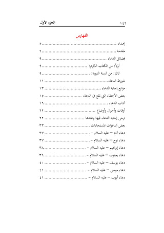 ‫اﻷول‬ ‫اﻟﺠﺰء‬ ١٤٢
‫اﻟﻔﻬﺎرس‬
‫ـﺪاء‬‫ـ‬‫ﻫ‬‫إ‬......................................................٥
‫ـﺪﻣﺔ‬‫ﻘ‬‫ﻣ‬......................................................٦
‫اﻟﺪﻋﺎء‬ ‫ﻓﻀﺎﺋﻞ‬...............................................٩
ً‫ﻻ‬‫أو‬:‫اﻟﻜﺮﱘ‬ ‫اﻟﻜﺘﺎب‬ ‫ﻣﻦ‬:.................................٩
‫ﺎ‬ً‫ﺛﺎﻧﻴ‬:‫اﻟﻨﺒﻮﻳﺔ‬ ‫اﻟﺴﻨﺔ‬ ‫ﻣﻦ‬:...................................٩
‫اﻟﺪﻋﺎء‬ ‫ﺷﺮوط‬..............................................١١
‫اﻟﺪﻋﺎء‬ ‫إﺟﺎﺑﺔ‬ ‫اﻧﻊ‬‫ﻮ‬‫ﻣ‬.........................................١٣
‫اﻟﺪﻋﺎء‬ ‫ﰲ‬ ‫ﺗﻘﻊ‬ ‫اﻟﱵ‬ ‫اﻷﺧﻄﺎء‬ ‫ﺑﻌﺾ‬...........................١٥
‫اﻟﺪﻋﺎء‬ ‫آداب‬..............................................١٦
‫أوﺿﺎع‬‫و‬ ‫ال‬‫ﻮ‬‫أﺣ‬‫و‬ ‫أوﻗﺎت‬.....................................٢٢
‫وﻋﻨﺪﻫﺎ‬ ‫ﻓﻴﻬﺎ‬ ‫اﻟﺪﻋﺎء‬ ‫إﺟﺎﺑﺔ‬ ‫ﺗﺮﺟﻰ‬.............................٢٢
‫اﳌﺴﺘﺠﺎﺑﺎت‬ ‫ات‬‫ﻮ‬‫اﻟﺪﻋ‬ ‫ﺑﻌﺾ‬.................................٣٣
‫آدم‬ ‫دﻋﺎء‬–‫اﻟﺴﻼم‬ ‫ﻋﻠﻴﻪ‬-.................................٣٧
‫ﻧﻮح‬ ‫دﻋﺎء‬–‫اﻟﺴﻼم‬ ‫ﻋﻠﻴﻪ‬-.................................٣٧
‫اﻫﻴﻢ‬‫ﺮ‬‫إﺑ‬ ‫دﻋﺎء‬–‫اﻟﺴﻼم‬ ‫ﻋﻠﻴﻪ‬-..............................٣٨
‫ﻳﻌﻘﻮب‬ ‫دﻋﺎء‬–‫اﻟﺴﻼم‬ ‫ﻋﻠﻴﻪ‬-..............................٣٩
‫ﻳﻮﺳﻒ‬ ‫دﻋﺎء‬–‫اﻟﺴﻼ‬ ‫ﻋﻠﻴﻪ‬‫م‬-..............................٤٠
‫ﻣﻮﺳﻰ‬ ‫دﻋﺎء‬–‫اﻟﺴﻼم‬ ‫ﻋﻠﻴﻪ‬-..............................٤١
‫أﻳﻮب‬ ‫دﻋﺎء‬–‫اﻟﺴﻼم‬ ‫ﻋﻠﻴﻪ‬-...............................٤١
 