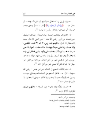 ‫اﻟﺪﻋﺎء‬ ‫ﻋﺠﺎﺋﺐ‬ ‫ﻣﻦ‬١٧
٦-‫ـﻪ‬‫ـ‬‫ـ‬‫ﺑ‬‫ر‬ ‫إﱃ‬ ‫ـﻞ‬‫ـ‬‫ـ‬‫ﺳ‬‫ﻳﺘﻮ‬–‫ـﺎﱃ‬‫ـ‬‫ـ‬‫ﻌ‬‫ﺗ‬–‫ـﺮوﻋﺔ‬‫ـ‬‫ـ‬‫ﺸ‬‫اﳌ‬ ‫ـﺎﺋﻞ‬‫ـ‬‫ـ‬‫ﺳ‬‫اﻟﻮ‬ ‫اع‬‫ﻮ‬‫ـﺄﻧ‬‫ـ‬‫ـ‬‫ﺑ‬:‫ـﺎل‬‫ـ‬‫ـ‬‫ﻗ‬
‫ـﺎﱃ‬‫ـ‬‫ﻌ‬‫ﺗ‬-:َ‫ﻠ‬‫ـﻴ‬‫ـ‬ِ‫ﺳ‬َ‫ْﻮ‬‫ﻟ‬‫ا‬ ِ‫ـﻪ‬‫ـ‬ْ‫َﻴ‬‫ﻟ‬ِ‫إ‬ ‫ـﻮا‬‫ـ‬ُ‫ﻐ‬َ‫ـ‬‫ﺘ‬ْ‫ـ‬‫ﺑ‬‫ا‬َ‫و‬َ‫ﺔ‬]‫ـﺪة‬‫ـ‬‫ﺋ‬‫اﳌﺎ‬:٥٣[‫ـﺎء‬‫ـ‬‫ﻐ‬‫اﺑﺘ‬ ‫ـﲎ‬‫ـ‬‫ﻌ‬‫وﻣ‬ ،
‫اﻟﻮﺳﻴﻠﺔ‬:‫ﻳﺮﺿﻴﻪ‬ ‫ﲟﺎ‬ ‫اﻟﻌﻤﻞ‬‫و‬ ،‫ﺑﻄﺎﻋﺘﻪ‬ ‫إﻟﻴﻪ‬ ‫ا‬‫ﻮ‬‫ﺑ‬‫ﺮ‬‫ﺗﻘ‬ ‫أي‬P
)
16F
١(
P.
٧-‫ـﺪﻋﺎء‬‫ـ‬‫ـ‬‫ﻟ‬‫ا‬ ‫ـﺎل‬‫ـ‬‫ـ‬‫ﺣ‬ ‫ـﺔ‬‫ـ‬‫ـ‬‫ﻤ‬‫اﻟﻨﻌ‬‫و‬ ‫ـﺬﻧﺐ‬‫ـ‬‫ـ‬‫ﻟ‬‫ﺑﺎ‬ ‫اف‬‫ﱰ‬‫ـ‬‫ـ‬‫ـ‬‫ﻋ‬‫اﻻ‬!‫ـﺪﻳﺚ‬‫ـ‬‫ـ‬‫ﳊ‬‫ا‬ ‫ﰲ‬ ‫ـﺎ‬‫ـ‬‫ـ‬‫ﻤ‬‫ﻛ‬
‫ـﻪ‬‫ـ‬‫ـ‬‫ـ‬‫ـ‬‫ـ‬‫ﻨ‬‫ﻋ‬ ‫اﷲ‬ ‫ـﻲ‬‫ـ‬‫ـ‬‫ـ‬‫ـ‬‫ـ‬‫ﺿ‬‫ر‬ ‫أوس‬ ‫ـﻦ‬‫ـ‬‫ـ‬‫ـ‬‫ـ‬‫ـ‬‫ﺑ‬ ‫ـﺪاد‬‫ـ‬‫ـ‬‫ـ‬‫ـ‬‫ـ‬‫ﺷ‬ ‫ـﻦ‬‫ـ‬‫ـ‬‫ـ‬‫ـ‬‫ـ‬‫ﻋ‬–‫ـﱯ‬‫ـ‬‫ـ‬‫ـ‬‫ـ‬‫ـ‬‫ﻨ‬‫اﻟ‬ ‫ـﻦ‬‫ـ‬‫ـ‬‫ـ‬‫ـ‬‫ـ‬‫ﻋ‬‫ـﻴﺪ‬‫ـ‬‫ـ‬‫ـ‬‫ـ‬‫ـ‬‫ﺳ‬ ‫ـﺎل‬‫ـ‬‫ـ‬‫ـ‬‫ـ‬‫ـ‬‫ﻗ‬
‫ـﻮل‬‫ـ‬‫ﻘ‬‫ﺗ‬ ‫أن‬ ‫ـﺘﻐﻔﺎر‬‫ـ‬‫ﺳ‬‫اﻻ‬:»،‫ـﻲ‬‫ـ‬‫ﻨ‬‫ﺧﻠﻘﺘ‬ ،‫ـﺖ‬‫ـ‬‫ﻧ‬‫أ‬ ‫إﻻ‬ ‫ـﻪ‬‫ـ‬‫ﻟ‬‫إ‬ ‫ﻻ‬ ،‫ـﻲ‬‫ـ‬‫ﺑ‬‫ر‬ ‫ـﺖ‬‫ـ‬‫ﻧ‬‫أ‬ ‫ـﻢ‬‫ـ‬‫ﻬ‬‫اﻟﻠ‬
‫ﻋﺒﺪ‬ ‫وأﻧﺎ‬‫ـﻦ‬‫ﻣ‬ ‫ـﻚ‬‫ﺑ‬ ‫ـﻮذ‬‫ﻋ‬‫أ‬ ،‫ـﺘﻄﻌﺖ‬‫ﺳ‬‫ا‬ ‫ـﺎ‬‫ﻣ‬ ‫ـﺪك‬‫ﻋ‬‫وو‬ ‫ـﺪك‬‫ﻬ‬‫ﻋ‬ ‫ـﻰ‬‫ﻠ‬‫ﻋ‬ ‫ـﺎ‬‫ﻧ‬‫وأ‬ ،‫ك‬
‫ـﻪ‬‫ﻧ‬‫ﻓﺈ‬ ‫ـﻲ‬‫ﻟ‬ ‫ـﺎﻏﻔﺮ‬‫ﻓ‬ ‫ـﺬﻧﺒﻲ‬‫ﺑ‬ ‫وأﺑﻮء‬ ‫ﻋﻠﻲ‬ ‫ﺑﻨﻌﻤﺘﻚ‬ ‫ﻟﻚ‬ ‫أﺑﻮء‬ ،‫ﺻﻨﻌﺖ‬ ‫ﻣﺎ‬ ‫ﺷﺮ‬
‫أﻧﺖ‬ ‫إﻻ‬ ‫اﻟﺬﻧﻮب‬ ‫ﻳﻐﻔﺮ‬ ‫ﻻ‬«.‫ـﺎت‬‫ﻤ‬‫ﻓ‬ ‫ﺑﺎ‬‫ﺎل وﻣﻦ ﻗﺎﳍﺎ ﻣﻦ اﻟﻨﻬﺎر ﻣﻮﻗﻨًﺎ ﻬ‬
‫ـﻮ‬‫ـ‬‫ﻫ‬‫و‬ ‫ـﻞ‬‫ـ‬‫ﻴ‬‫اﻟﻠ‬ ‫ـﻦ‬‫ﻣ‬ ‫ـﺎ‬‫ـ‬‫ﳍ‬‫ﻗﺎ‬ ‫ـﻦ‬‫ﻣ‬‫و‬ ،‫ـﺔ‬‫ـ‬‫ﻨ‬‫اﳉ‬ ‫ـﻞ‬‫ﻫ‬‫أ‬ ‫ـﻦ‬‫ـ‬‫ﻣ‬ ‫ـﻮ‬‫ﻬ‬‫ﻓ‬ ‫ـﻲ‬‫ـ‬‫ﺴ‬‫ﳝ‬ ‫أن‬ ‫ـﻞ‬‫ﺒ‬‫ﻗ‬ ‫ـﻪ‬‫ـ‬‫ﻣ‬‫ﻳﻮ‬ ‫ـﻦ‬‫ﻣ‬
‫ﻓ‬ ‫ﻳﺼﺒﺢ‬ ‫أن‬ ‫ﻗﺒﻞ‬ ‫ﻓﻤﺎت‬ ،‫ﻮﻗﻦ ﻬﺑﺎ‬‫اﳉﻨﺔ‬ ‫أﻫﻞ‬ ‫ﻣﻦ‬ ‫ﻬﻮ‬P
)
17F
٢(
P.
٨-‫ـﺪﻋﺎء‬‫ﻟ‬‫ا‬ ‫ﰲ‬ ‫اﻟﺴﺠﻊ‬ ‫ﺗﻜﻠﻒ‬ ‫ﻋﺪم‬:‫ـﺎس‬‫ﺒ‬‫ﻋ‬ ‫ـﻦ‬‫ﺑ‬‫ا‬ ‫ـﻦ‬‫ﻋ‬–‫اﷲ‬ ‫ـﻲ‬‫ﺿ‬‫ر‬
‫ﻋﻨﻬﻤﺎ‬–‫ﻗﺎل‬:»...‫ـﺪت‬‫ﻬ‬‫ﻋ‬ ‫ـﺈﱐ‬‫ﻓ‬ ،‫ـﻪ‬‫ﺒ‬‫ﻓﺎﺟﺘﻨ‬ ‫ـﺪﻋﺎء‬‫ﻟ‬‫ا‬ ‫ﻣﻦ‬ ‫اﻟﺴﺠﻊ‬ ‫ﻓﺎﻧﻈﺮ‬
‫اﷲ‬ ‫ـﻮل‬‫ـ‬‫ـ‬‫ـ‬‫ﺳ‬‫ر‬‫ـﻚ‬‫ـ‬‫ـ‬‫ـ‬‫ﻟ‬‫ذ‬ ‫إﻻ‬ ‫ـﻮن‬‫ـ‬‫ـ‬‫ـ‬‫ﻠ‬‫ﻳﻔﻌ‬ ‫ﻻ‬ ‫ـﺤﺎﺑﻪ‬‫ـ‬‫ـ‬‫ـ‬‫ﺻ‬‫أ‬‫و‬–‫إﻻ‬ ‫ـﻮن‬‫ـ‬‫ـ‬‫ـ‬‫ﻠ‬‫ﻳﻔﻌ‬ ‫ﻻ‬ ‫ـﲏ‬‫ـ‬‫ـ‬‫ـ‬‫ﻌ‬‫ﻳ‬
‫اﻻﺟﺘﻨﺎب‬ ‫ذﻟﻚ‬-«P
)
18F
٣(
P.
٩-‫ـﺎ‬‫ـ‬‫ـ‬ً‫ﺛ‬‫ﺛﻼ‬ ‫ـﺪﻋﺎء‬‫ـ‬‫ـ‬‫ﻟ‬‫ا‬:‫ـﺎل‬‫ـ‬‫ـ‬‫ﻗ‬ ‫ـﺪ‬‫ـ‬‫ـ‬‫ﻗ‬‫و‬–‫ـﻼم‬‫ـ‬‫ـ‬‫ﺴ‬‫اﻟ‬ ‫ـﻪ‬‫ـ‬‫ـ‬‫ﻴ‬‫ﻋﻠ‬-»‫اﻟ‬‫ـﻚ‬‫ـ‬‫ـ‬‫ﻴ‬‫ﻋﻠ‬ ‫ـﻢ‬‫ـ‬‫ـ‬‫ﻬ‬‫ﻠ‬
‫ﺑﻘﺮﻳﺶ‬«‫ات‬‫ﺮ‬‫ﻣ‬ ‫ﺛﻼث‬P
)
19F
٤(
P.
)١(‫ﻛﺜﲑ‬‫اﺑﻦ‬ ‫ﺗﻔﺴﲑ‬٢/٥٣.
)٢(‫أﲪﺪ‬‫و‬ ‫اﻟﻨﺴﺎﺋﻲ‬‫و‬ ‫اﻟﱰﻣﺬي‬‫و‬ ‫اﻟﺒﺨﺎري‬ ‫اﻩ‬‫و‬‫ر‬.
)٣(‫اﻟﺒﺨﺎري‬ ‫اﻩ‬‫و‬‫ر‬.
)٤(‫وﻣﺴﻠﻢ‬ ‫اﻟﺒﺨﺎري‬ ‫اﻩ‬‫و‬‫ر‬.
 