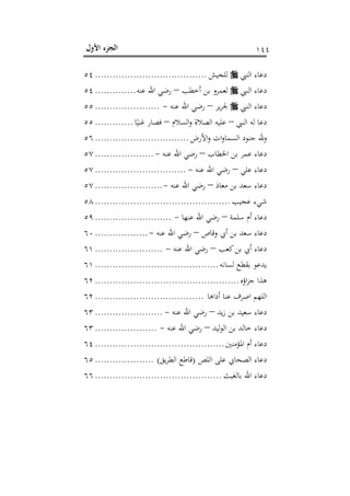 ‫اﻷول‬ ‫اﻟﺠﺰء‬ ١٤٤
‫اﻟﻨﱯ‬ ‫دﻋﺎء‬‫ﻟﻠﺠﻴﺶ‬......................................٥٤
‫اﻟﻨﱯ‬ ‫دﻋﺎء‬‫أﺧﻄﺐ‬ ‫ﺑﻦ‬ ‫ﻟﻌﻤﺮو‬–‫ﻋﻨﻪ‬ ‫اﷲ‬ ‫رﺿﻲ‬..............٥٤
‫اﻟﻨﱯ‬ ‫دﻋﺎء‬‫ﻳﺮ‬‫ﺮ‬‫ﳉ‬–‫ﻋﻨﻪ‬ ‫اﷲ‬ ‫رﺿﻲ‬-......................٥٥
‫اﻟﻨﱯ‬ ‫ﻟﻪ‬ ‫دﻋﺎ‬–‫اﻟﺴﻼم‬‫و‬ ‫اﻟﺼﻼة‬ ‫ﻋﻠﻴﻪ‬–‫ﺎ‬ً‫ﻏﻨﻴ‬ ‫ﻓﺼﺎر‬.............٥٥
‫اﻷرض‬‫و‬ ‫ات‬‫و‬‫اﻟﺴﻤﺎ‬ ‫ﺟﻨﻮد‬ ‫وﷲ‬................................٥٦
‫اﳋﻄﺎب‬ ‫ﺑﻦ‬ ‫ﻋﻤﺮ‬ ‫دﻋﺎء‬–‫ﻋﻨﻪ‬ ‫اﷲ‬ ‫رﺿﻲ‬-....................٥٧
‫ﻋﻠﻲ‬ ‫دﻋﺎء‬–‫ﻋﻨﻪ‬ ‫اﷲ‬ ‫رﺿﻲ‬-...............................٥٧
‫دﻋﺎء‬‫ﻣﻌﺎذ‬ ‫ﺑﻦ‬ ‫ﺳﻌﺪ‬–‫ﻋﻨﻪ‬ ‫اﷲ‬ ‫رﺿﻲ‬-.......................٥٧
‫ﻋﺠﻴﺐ‬ ‫ﺷﻲء‬..............................................٥٨
‫ﺳﻠﻤﺔ‬ ‫أم‬ ‫دﻋﺎء‬–‫ﻋﻨﻬﺎ‬ ‫اﷲ‬ ‫رﺿﻲ‬-..........................٥٩
‫وﻗﺎص‬ ‫أﰊ‬ ‫ﺑﻦ‬ ‫ﺳﻌﺪ‬ ‫دﻋﺎء‬–‫ﻋﻨﻪ‬ ‫اﷲ‬ ‫رﺿﻲ‬-..................٦٠
‫ﻛﻌﺐ‬‫ﺑﻦ‬ ‫أﰊ‬ ‫دﻋﺎء‬–‫ﻋﻨﻪ‬ ‫اﷲ‬ ‫رﺿﻲ‬-.......................٦١
‫ﻟﺴﺎﻧﻪ‬ ‫ﺑﻘﻄﻊ‬ ‫ﻳﺪﻋﻮ‬..........................................٦١
‫اؤﻩ‬‫ﺰ‬‫ﺟ‬ ‫ﻫﺬا‬.................................................٦٢
‫أذاﻫﺎ‬ ‫ﻋﻨﺎ‬ ‫اﺻﺮف‬ ‫اﻟﻠﻬﻢ‬.....................................٦٢
‫ﻳﺪ‬‫ز‬ ‫ﺑﻦ‬ ‫ﺳﻌﻴﺪ‬ ‫دﻋﺎء‬–‫ﻋﻨﻪ‬ ‫اﷲ‬ ‫رﺿﻲ‬-.......................٦٣
‫ﻟﻴﺪ‬‫ﻮ‬‫اﻟ‬ ‫ﺑﻦ‬ ‫ﺧﺎﻟﺪ‬ ‫دﻋﺎء‬–‫ﻋﻨﻪ‬ ‫اﷲ‬ ‫رﺿﻲ‬-.....................٦٣
‫اﳌﺆﻣﻨﲔ‬ ‫أم‬ ‫دﻋﺎء‬............................................٦٤
‫اﻟﺼﺤﺎﰊ‬ ‫دﻋﺎء‬‫اﻟﻠﺺ‬ ‫ﻋﻠﻰ‬)‫ﻳﻖ‬‫ﺮ‬‫اﻟﻄ‬ ‫ﻗﺎﻃﻊ‬(....................٦٥
‫ﺑﺎﻟﻐﻴﺚ‬ ‫اﷲ‬ ‫دﻋﺎء‬...........................................٦٦
 