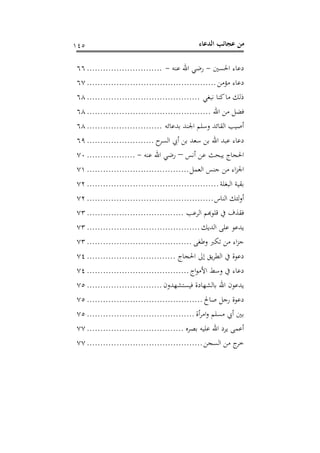 ‫اﻟﺪﻋﺎء‬ ‫ﻋﺠﺎﺋﺐ‬ ‫ﻣﻦ‬١٤٥
‫اﳊﺴﲔ‬ ‫دﻋﺎء‬-‫ﻋﻨﻪ‬ ‫اﷲ‬ ‫رﺿﻲ‬-............................٦٦
‫ﻣﺆﻣﻦ‬ ‫دﻋﺎء‬................................................٦٧
‫ﻧﺒﻐﻲ‬ ‫ﻛﻨﺎ‬‫ﻣﺎ‬ ‫ذﻟﻚ‬..........................................٦٨
‫اﷲ‬ ‫ﻣﻦ‬ ‫ﻓﻀﻞ‬..............................................٦٨
‫أﺻ‬‫ﺑﺪﻋﺎﺋﻪ‬ ‫اﳉﻨﺪ‬ ‫وﺳﻠﻢ‬ ‫اﻟﻘﺎﺋﺪ‬ ‫ﻴﺐ‬............................٦٨
‫ح‬‫اﻟﺴﺮ‬ ‫أﰊ‬ ‫ﺑﻦ‬ ‫ﺳﻌﺪ‬ ‫ﺑﻦ‬ ‫اﷲ‬ ‫ﻋﺒﺪ‬ ‫دﻋﺎء‬.........................٦٩
‫أﻧﺲ‬ ‫ﻋﻦ‬ ‫ﻳﺒﺤﺚ‬ ‫اﳊﺠﺎج‬–‫ﻋﻨﻪ‬ ‫اﷲ‬ ‫رﺿﻲ‬-..................٧٠
‫اﻟﻌﻤﻞ‬ ‫ﺟﻨﺲ‬ ‫ﻣﻦ‬ ‫اء‬‫ﺰ‬‫اﳉ‬......................................٧١
‫اﻟﺒﻐﻠﺔ‬ ‫ﺑﻘﻴﺔ‬.................................................٧٢
‫اﻟﻨﺎس‬ ‫ﻟﺌﻚ‬‫و‬‫أ‬...............................................٧٢
‫اﻟﺮﻋﺐ‬ ‫ﻘﺬف ﰲ ﻗﻠﻮﻬﺑﻢ‬....................................٧٣
‫اﻟﺪﻳﻚ‬ ‫ﻋﻠﻰ‬ ‫ﻳﺪﻋﻮ‬..........................................٧٣
‫وﻃﻐﻰ‬ ‫ﺗﻜﱪ‬ ‫ﻣﻦ‬ ‫اء‬‫ﺰ‬‫ﺟ‬.......................................٧٣
‫اﳊﺠﺎج‬ ‫إﱃ‬ ‫ﻳﻖ‬‫ﺮ‬‫اﻟﻄ‬ ‫ﰲ‬ ‫دﻋﻮة‬.................................٧٤
‫اج‬‫ﻮ‬‫اﻷﻣ‬ ‫وﺳﻂ‬ ‫ﰲ‬ ‫دﻋﺎء‬......................................٧٤
‫ﻓﻴﺴﺘﺸﻬﺪون‬ ‫ﺑﺎﻟﺸﻬﺎدة‬ ‫اﷲ‬ ‫ﻳﺪﻋﻮن‬............................٧٥
‫ﺻﺎﱀ‬ ‫رﺟﻞ‬ ‫دﻋﻮة‬...........................................٧٥
‫أة‬‫ﺮ‬‫اﻣ‬‫و‬ ‫ﻣﺴﻠﻢ‬ ‫أﰊ‬ ‫ﺑﲔ‬........................................٧٥
‫ﺑﺼﺮﻩ‬ ‫ﻋﻠﻴﻪ‬ ‫اﷲ‬ ‫ﻳﺮد‬ ‫أﻋﻤﻰ‬....................................٧٧
‫اﻟﺴﺠﻦ‬ ‫ﻣﻦ‬ ‫ج‬‫ﺧﺮ‬...........................................٧٧
 