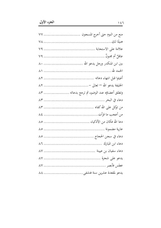 ‫اﻷول‬ ‫اﻟﺠﺰء‬ ١٤٦
‫اﳌﺴﺠﻮن‬ ‫ج‬‫أﺧﺮ‬ ‫ﺣﱴ‬ ‫اﻟﻨﻮم‬ ‫ﻣﻦ‬ ‫ﻣﻨﻊ‬...........................٧٧
‫ﻟﻚ‬ ‫ﺎ‬ً‫ﻫﻨﻴﺌ‬..................................................٧٨
‫اﻻﺳﺘﺠﺎﺑﺔ‬ ‫ﻋﻠﻰ‬ ‫ﻋﻼﻣﺔ‬......................................٧٩
ٌ‫ن‬‫ﳎﻨﻮ‬ ‫أم‬ ٌ‫ﻋﺎﻗﻞ‬.............................................٧٩
‫اﷲ‬ ‫ﻳﺪﻋﻮ‬ ‫ورﺟﻞ‬ ‫اﳌﻨﻜﺪر‬ ‫اﺑﻦ‬ ‫ﺑﲔ‬.............................٨٠
‫ﷲ‬ ‫اﳊﻤﺪ‬..................................................٨١
‫دﻋﺎﺋﻪ‬ ‫اﻧﺘﻬﺎء‬ ‫ﻗﺒﻞ‬ ‫ا‬‫ﻮ‬‫أﻏﻴﺜ‬.....................................٨٢
‫اﷲ‬ ‫ﻳﺪﻋﻮ‬ ‫اﳋﻠﻴﻔﺔ‬–‫ﺗﻌﺎ‬‫ﱃ‬-.................................٨٢
‫ﺑﺪﻋﺎﺋﻪ‬ ‫ﺗﺮﺟﻊ‬ ‫ﰒ‬ ‫اﻟﻮﺿﻮء‬ ‫ﻋﻨﺪ‬ ‫أﻋﻀﺎؤﻩ‬ ‫وﺗﻄﻠﻖ‬...................٨٣
‫اﻟﺒﺤﺮ‬ ‫ﰲ‬ ‫دﻋﺎء‬.............................................٨٣
‫ﻛﻔﺎﻩ‬‫اﷲ‬ ‫ﻋﻠﻰ‬ ‫ﻛﻞ‬‫ﺗﻮ‬ ‫ﻣﻦ‬.....................................٨٣
‫أت‬‫ﺮ‬‫ﻗ‬ ‫ﻣﺎ‬ ‫أﻋﺠﺐ‬ ‫ﻣﻦ‬........................................٨٤
‫اﻷذﻛﻴﺎء‬ ‫ﻣﻦ‬ ‫ﻓﻜﺎن‬ ‫اﷲ‬ ‫دﻋﺎ‬..................................٨٥
‫ﻣﻀﻤﻮﻧﺔ‬ ‫ﻳﺔ‬‫ر‬‫ﻋﺎ‬.............................................٨٥
‫اﳊﺠﺎج‬ ‫ﺳﺠﻦ‬ ‫ﰲ‬ ‫دﻋﺎء‬.....................................٨٥
‫اﳌﺒﺎرك‬ ‫اﺑﻦ‬ ‫دﻋﺎء‬...........................................٨٦
‫ﻋﻴﻴﻨﺔ‬ ‫ﺑﻦ‬ ‫ﺳﻔﻴﺎن‬ ‫دﻋﺎء‬......................................٨٧
‫ﺷﺠﺮة‬ ‫ﻋﻠﻰ‬ ‫ﻳﺪﻋﻮ‬..........................................٨٧
‫ﻓﺄﺑﺼﺮ‬ ‫ﻋﻄﺲ‬..............................................٨٧
‫ﻳﺪﻋﻮ‬‫ﻓﺘﺸﻔﻰ‬ ‫ﺳﻨﺔ‬ ‫ﻳﻦ‬‫ﺮ‬‫ﻋﺸ‬ ‫ﳌﻘﻌﺪة‬.............................٨٨
 