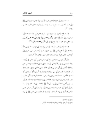 ‫اﻷول‬ ‫اﻟﺠﺰء‬ ١٨
١٠-‫ـﺔ‬‫ـ‬‫ﻠ‬‫اﻟﻘﺒ‬ ‫ـﺘﻘﺒﺎل‬‫ﺳ‬‫ا‬:‫ـﺎل‬‫ـ‬‫ﻗ‬ ‫ـﺪ‬‫ـ‬‫ﻳ‬‫ز‬ ‫ـﻦ‬‫ـ‬‫ﺑ‬ ‫اﷲ‬ ‫ـﺪ‬‫ـ‬‫ﺒ‬‫ﻋ‬ ‫ـﻦ‬‫ـ‬‫ﻌ‬‫ﻓ‬:‫ـﱯ‬‫ـ‬‫ﻨ‬‫اﻟ‬ ‫ج‬‫ـﺮ‬‫ـ‬‫ﺧ‬
‫ـﺐ‬‫ـ‬‫ﻠ‬‫ﻓﻘ‬ ‫ـﺔ‬‫ـ‬‫ﻠ‬‫اﻟﻘﺒ‬ ‫ـﺘﻘﺒﻞ‬‫ـ‬‫ﺳ‬‫ا‬ ‫ﰒ‬ ،‫ـﻘﻰ‬‫ـ‬‫ﺴ‬‫اﺳﺘ‬‫و‬ ‫ـﺪﻋﺎ‬‫ـ‬‫ﻓ‬ ،‫ـﻘﻲ‬‫ـ‬‫ﺴ‬‫ﻳﺴﺘ‬ ‫ـﻠﻰ‬‫ـ‬‫ﺼ‬‫اﳌ‬ ‫ـﺬا‬‫ـ‬‫ﻫ‬ ‫إﱃ‬
‫رداءﻩ‬P
)
20F
١(
P.
١١-‫ﺑﺎﻟﺪﻋﺎء‬ ‫اﻟﻴﺪﻳﻦ‬ ‫ﻓﻊ‬‫ر‬:‫ﺳﻠﻤﺎن‬ ‫ﻋﻦ‬–‫ـﻪ‬‫ﻨ‬‫ﻋ‬ ‫اﷲ‬ ‫ـﻲ‬‫ﺿ‬‫ر‬–‫ـﺎل‬‫ﻗ‬:
‫اﷲ‬ ‫ـﻮل‬‫ـ‬‫ـ‬‫ـ‬‫ـ‬‫ﺳ‬‫ر‬ ‫ـﺎل‬‫ـ‬‫ـ‬‫ـ‬‫ـ‬‫ﻗ‬:»‫ـﻢ‬‫ـ‬‫ـ‬‫ـ‬‫ـ‬‫ﻜ‬‫رﺑ‬ ‫إن‬–‫ـﺎﻟﻰ‬‫ـ‬‫ـ‬‫ـ‬‫ـ‬‫ﻌ‬‫وﺗ‬ ‫ـﺎرك‬‫ـ‬‫ـ‬‫ـ‬‫ـ‬‫ﺒ‬‫ﺗ‬–‫ـﺮﻳﻢ‬‫ـ‬‫ـ‬‫ـ‬‫ـ‬‫ﻛ‬‫ـﻲ‬‫ـ‬‫ـ‬‫ـ‬‫ـ‬‫ﺣ‬
‫ﻋﺒﺪﻩ‬ ‫ﻣﻦ‬ ‫ﻳﺴﺘﺤﻲ‬!‫ا‬ً‫ﺻﻔﺮ‬ ‫ﻳﺮدﻫﻤﺎ‬ ‫أن‬ ‫إﻟﻴﻪ‬ ‫ﻳﺪﻳﻪ‬ ‫رﻓﻊ‬ ‫إذا‬«P
)
21F
٢(
P.
١٢-‫ـﺮ‬‫ﺴ‬‫ﺗﻴ‬ ‫إن‬ ‫ـﺪﻋﺎء‬‫ﻟ‬‫ا‬ ‫ـﻞ‬‫ﺒ‬‫ﻗ‬ ‫اﻟﻮﺿﻮء‬:‫ـﻰ‬‫ﺳ‬‫ﻣﻮ‬ ‫أﰊ‬ ‫ـﻦ‬‫ﻋ‬–‫اﷲ‬ ‫ـﻲ‬‫ﺿ‬‫ر‬
‫ﻋﻨﻪ‬–‫اﻟﻨﱯ‬ ‫غ‬‫ﻓﺮ‬ ‫ﳌﺎ‬ ‫ﻗﺎل‬‫إﱃ‬ ‫ـﻴﺶ‬‫ﺟ‬ ‫ـﻰ‬‫ﻠ‬‫ﻋ‬ ‫ـﺎﻣﺮ‬‫ﻋ‬ ‫ـﺎ‬‫ﺑ‬‫أ‬ ‫ﺑﻌﺚ‬ ،‫ﺣﻨﲔ‬ ‫ﻣﻦ‬
‫أﺻﺤﺎﺑﻪ‬ ‫اﷲ‬ ‫وﻫﺰم‬ ،‫ﻳﺪ‬‫ر‬‫د‬ ‫ﻓﻘﺘﻞ‬ ،‫اﻟﺼﻤﺔ‬ ‫ﺑﻦ‬ ‫ﻳﺪ‬‫ر‬‫د‬ ‫ﻓﻠﻘﻲ‬ ،‫أوﻃﺎس‬.
‫ـﻰ‬‫ـ‬‫ﺳ‬‫ﻣﻮ‬ ‫ـﻮ‬‫ـ‬‫ﺑ‬‫أ‬ ‫ـﺎل‬‫ﻗ‬:»‫ـﻊ‬‫ـ‬‫ﻣ‬ ‫ـﲏ‬‫ـ‬‫ﺜ‬‫ﺑﻌ‬،‫ـﻪ‬‫ـ‬‫ﺘ‬‫ﻛﺒ‬‫ر‬ ‫ﰲ‬ ‫ـﺎﻣﺮ‬‫ـ‬‫ﻋ‬ ‫ـﻮ‬‫ـ‬‫ﺑ‬‫أ‬ ‫ـﻲ‬‫ـ‬‫ﻣ‬‫ﻓﺮ‬ ،‫ـﺎﻣﺮ‬‫ﻋ‬ ‫أﰊ‬
‫ـﺖ‬‫ﻠ‬‫ﻓﻘ‬ ‫ـﻪ‬‫ﻴ‬‫إﻟ‬ ‫ـﺖ‬‫ﻴ‬‫ﻓﺎﻧﺘﻬ‬ ،‫ـﻪ‬‫ﺘ‬‫ﻛﺒ‬‫ر‬ ‫ﰲ‬ ‫ﻓﺄﺛﺒﺘﻪ‬ ‫ﺑﺴﻬﻢ‬ ‫ﺟﺸﻤﻲ‬ ‫رﻣﺎﻩ‬:‫ـﻦ‬‫ﻣ‬ ،‫ـﻢ‬‫ﻋ‬ ‫ـﺎ‬‫ﻳ‬
‫ـﺎل‬‫ﻘ‬‫ﻓ‬ ‫ﻣﻮﺳﻰ‬ ‫أﰊ‬ ‫إﱃ‬ ‫ﻓﺄﺷﺎر‬ ‫رﻣﺎك؟‬:‫ـﺪت‬‫ﺼ‬‫ﻓﻘ‬ ،‫ـﺎﱐ‬‫ﻣ‬‫ر‬ ‫ـﺬي‬‫ﻟ‬‫ا‬ ‫ـﺎﺗﻠﻲ‬‫ﻗ‬ ‫ذاك‬
‫ـﻮل‬‫ـ‬‫ـ‬‫ـ‬‫ﻗ‬‫أ‬ ‫ـﺖ‬‫ـ‬‫ـ‬‫ـ‬‫ﻠ‬‫وﺟﻌ‬ ،‫ـﻪ‬‫ـ‬‫ـ‬‫ـ‬‫ﺘ‬‫ﻓﺎﺗﺒﻌ‬ ‫وﱃ‬ ‫رآﱐ‬ ‫ـﺎ‬‫ـ‬‫ـ‬‫ـ‬‫ﻤ‬‫ﻓﻠ‬ ،‫ـﻪ‬‫ـ‬‫ـ‬‫ـ‬‫ﺘ‬‫ﻓﻠﺤﻘ‬ ‫ـﻪ‬‫ـ‬‫ـ‬‫ـ‬‫ﻟ‬:‫أﻻ‬ ‫ـﺘﺤﻲ‬‫ـ‬‫ـ‬‫ـ‬‫ﺴ‬‫ﺗ‬ ‫أﻻ‬
،‫ـﻪ‬‫ـ‬‫ﺘ‬‫ﻓﻘﺘﻠ‬ ،‫ـﻴﻒ‬‫ﺴ‬‫ﺑﺎﻟ‬ ‫ﺑﺘﲔ‬‫ﺮ‬‫ـ‬‫ﺿ‬ ‫ـﺎ‬‫ـ‬‫ﻨ‬‫ﻓﺎﺧﺘﻠﻔ‬ ،‫ـﻒ‬‫ﻜ‬‫ﻓ‬ ‫ـﺖ‬‫ﺒ‬‫ﺗﺜ‬‫ـﺎﻣﺮ‬‫ـ‬‫ﻋ‬ ‫ﻷﰊ‬ ‫ـﺖ‬‫ﻠ‬‫ﻗ‬ ‫ﰒ‬:
‫ـﺎل‬‫ﻗ‬ ‫ـﺎﺣﺒﻚ‬‫ﺻ‬ ‫اﷲ‬ ‫ﻗﺘﻞ‬:‫ـﺎل‬‫ﻘ‬‫ﻓ‬ ‫ـﺎء‬‫ﳌ‬‫ا‬ ‫ـﻪ‬‫ﻨ‬‫ﻣ‬ ‫ا‬‫ﺰ‬‫ـ‬‫ﻨ‬‫ﻓ‬ ‫ـﻪ‬‫ﺘ‬‫ﻓﻨﺰﻋ‬ ،‫ـﻬﻢ‬‫ﺴ‬‫اﻟ‬ ‫ـﺬا‬‫ﻫ‬ ‫ع‬‫ـﺎﻧﺰ‬‫ﻓ‬:
‫ـﻲ‬‫ـ‬‫ـ‬‫ﺧ‬‫أ‬ ‫ـﻦ‬‫ـ‬‫ـ‬‫ﺑ‬‫ا‬ ‫ـﺎ‬‫ـ‬‫ـ‬‫ﻳ‬!‫اﷲ‬ ‫ـﻮل‬‫ـ‬‫ـ‬‫ﺳ‬‫ر‬ ‫إﱃ‬ ‫ـﻖ‬‫ـ‬‫ـ‬‫ﻠ‬‫اﻧﻄ‬‫ـﻪ‬‫ـ‬‫ـ‬‫ﻟ‬ ‫ـﻞ‬‫ـ‬‫ـ‬‫ﻗ‬‫و‬ ‫ـﻼم‬‫ـ‬‫ـ‬‫ﺴ‬‫اﻟ‬ ‫ـﲏ‬‫ـ‬‫ـ‬‫ﻣ‬ ‫ـﻪ‬‫ـ‬‫ـ‬‫ﺋ‬‫ﺮ‬‫ﻓﺎﻗ‬:
‫ـﺎﻣﺮ‬‫ـ‬‫ـ‬‫ﻋ‬ ‫ـﻮ‬‫ـ‬‫ـ‬‫ﺑ‬‫أ‬ ‫ـﻚ‬‫ـ‬‫ـ‬‫ﻟ‬ ‫ـﻮل‬‫ـ‬‫ـ‬‫ﻘ‬‫ﻳ‬:‫ﱄ‬ ‫ـﺘﻐﻔﺮ‬‫ـ‬‫ـ‬‫ﺳ‬‫ا‬:‫ـﺎل‬‫ـ‬‫ـ‬‫ﻗ‬:‫ـﻰ‬‫ـ‬‫ـ‬‫ﻠ‬‫ﻋ‬ ‫ـﺎﻣﺮ‬‫ـ‬‫ـ‬‫ﻋ‬ ‫ـﻮ‬‫ـ‬‫ـ‬‫ﺑ‬‫أ‬ ‫ـﺘﻌﻤﻠﲏ‬‫ـ‬‫ـ‬‫ﺳ‬‫ا‬‫و‬
‫اﻟﻨﱯ‬ ‫ﻋﻠﻰ‬ ‫ﻓﺪﺧﻠﺖ‬ ‫ﻓﺮﺟﻌﺖ‬ ،‫ﻣﺎت‬ ‫ﰒ‬ ،‫ا‬ً‫ﻳﺴﲑ‬ ‫ﻓﻤﻜﺚ‬ ‫اﻟﻨﺎس‬‫ﺑﻴ‬ ‫ﰲ‬‫ﺘﻪ‬
)١(‫اﻟﺒﺨﺎري‬ ‫اﻩ‬‫و‬‫ر‬.
)٢(‫اﻷﻟﺒﺎ‬ ‫وﺻﺤﺤﻪ‬ ،‫وﻏﲑﳘﺎ‬ ‫اﻟﱰﻣﺬي‬‫و‬ ‫داود‬ ‫أﺑﻮ‬ ‫اﻩ‬‫و‬‫ر‬‫ﱐ‬.
 