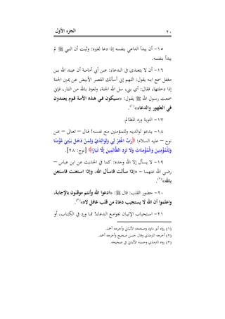 ‫اﻷول‬ ‫اﻟﺠﺰء‬ ٢٠
١٥-‫ﻟﻐﲑﻩ‬ ‫دﻋﺎ‬ ‫إذا‬ ‫ﺑﻨﻔﺴﻪ‬ ‫اﻟﺪاﻋﻲ‬ ‫ﻳﺒﺪأ‬ ‫أن‬:‫ـﱯ‬‫ﻨ‬‫اﻟ‬ ‫أن‬ ‫ـﺖ‬‫ﺒ‬‫وﺛ‬‫ﱂ‬
‫ﺑﻨﻔﺴﻪ‬ ‫ﻳﺒﺪأ‬.
١٦-‫ـﺪﻋﺎء‬‫ـ‬‫ـ‬‫ـ‬‫ﻟ‬‫ا‬ ‫ﰲ‬ ‫ـﺪى‬‫ـ‬‫ـ‬‫ـ‬‫ﻌ‬‫ﻳﺘ‬ ‫ﻻ‬ ‫أن‬:‫ـﻦ‬‫ـ‬‫ـ‬‫ـ‬‫ﺑ‬ ‫اﷲ‬ ‫ـﺪ‬‫ـ‬‫ـ‬‫ـ‬‫ﺒ‬‫ﻋ‬ ‫أن‬ ‫ـﺔ‬‫ـ‬‫ـ‬‫ـ‬‫ﻣ‬‫أﻣﺎ‬ ‫أﰊ‬ ‫ـﻦ‬‫ـ‬‫ـ‬‫ـ‬‫ﻋ‬
‫ﻳﻘﻮل‬ ‫اﺑﻨﻪ‬ ‫ﲰﻊ‬ ‫ﻣﻐﻔﻞ‬:‫ـﺔ‬‫ﻨ‬‫اﳉ‬ ‫ـﲔ‬‫ﳝ‬ ‫ـﻦ‬‫ﻋ‬ ‫ـﻴﺾ‬‫ﺑ‬‫اﻷ‬ ‫ـﺮ‬‫ﺼ‬‫اﻟﻘ‬ ‫أﺳﺄﻟﻚ‬ ‫إﱐ‬ ‫اﻟﻠﻬﻢ‬
‫ﻓﻘﺎل‬ ،‫دﺧﻠﺘﻬﺎ‬ ‫إذا‬:،‫اﳉﻨﺔ‬ ‫اﷲ‬ ‫ﺳﻞ‬ ،‫ﺑﲏ‬ ‫أي‬‫ـﺈﱐ‬‫ﻓ‬ ،‫ـﺎر‬‫ﻨ‬‫اﻟ‬ ‫ـﻦ‬‫ﻣ‬ ‫ـﺎﷲ‬‫ﺑ‬ ‫وﺗﻌﻮذ‬
‫اﷲ‬ ‫ـﻮل‬‫ـ‬‫ﺳ‬‫ر‬ ‫ـﺖ‬‫ـ‬‫ﻌ‬‫ﲰ‬‫ـﻮل‬‫ـ‬‫ﻘ‬‫ﻳ‬:»‫ـﺪون‬‫ـ‬‫ﺘ‬‫ﻳﻌ‬ ‫ـﻮم‬‫ـ‬‫ﻗ‬ ‫ـﺔ‬‫ـ‬‫ﻣ‬‫اﻷ‬ ‫ـﺬﻩ‬‫ـ‬‫ﻫ‬ ‫ـﻲ‬‫ـ‬‫ﻓ‬ ‫ـﻴﻜﻮن‬‫ـ‬‫ﺳ‬
‫واﻟﺪﻋﺎء‬ ‫اﻟﻄﻬﻮر‬ ‫ﻓﻲ‬«P
)
24F
١(
P.
١٧-‫اﳌﻈﺎﱂ‬ ‫ورد‬ ‫اﻟﺘﻮﺑﺔ‬.
١٨-‫ـﻪ‬‫ـ‬‫ﺴ‬‫ﻧﻔ‬ ‫ـﻊ‬‫ـ‬‫ـ‬‫ﻣ‬ ‫ـﺆﻣﻨﲔ‬‫ـ‬‫ـ‬‫ﻤ‬‫ﻟﻠ‬‫و‬ ‫ـﻪ‬‫ـ‬‫ـ‬‫ﻳ‬‫اﻟﺪ‬‫ﻮ‬‫ﻟ‬ ‫ـﺪﻋﻮ‬‫ـ‬‫ﻳ‬!‫ـﺎل‬‫ـ‬‫ـ‬‫ﻗ‬–‫ـﺎﱃ‬‫ـ‬‫ـ‬‫ﻌ‬‫ﺗ‬–‫ـﻦ‬‫ـ‬‫ـ‬‫ﻋ‬
‫ﻧﻮح‬–‫اﻟﺴﻼم‬ ‫ﻋﻠﻴﻪ‬:‫ـ‬ِ‫ﺘ‬ْ‫ﻴ‬َ‫ـ‬‫ﺑ‬ َ‫ـﻞ‬َ‫ﺧ‬َ‫د‬ ْ‫ـﻦ‬َ‫ﻤ‬ِ‫ﻟ‬َ‫و‬ ‫ﱠ‬‫ي‬َ‫ﺪ‬‫ـ‬ِ‫اﻟ‬َ‫ﻮ‬ِ‫ﻟ‬َ‫و‬ ‫ﻲ‬ِ‫ﻟ‬ ْ‫ﺮ‬ِ‫ﻔ‬ْ‫ﻏ‬‫ا‬ ‫ﱢ‬‫ب‬َ‫ر‬‫ـﺎ‬ً‫ﻨ‬ِ‫ﻣ‬ْ‫ﺆ‬ُ‫ﻣ‬ َ‫ﻲ‬
‫ا‬ً‫ﺎر‬َ‫ﺒ‬َ‫ـ‬‫ﺗ‬ ‫ﱠ‬‫ﻻ‬ِ‫إ‬ َ‫ﻴﻦ‬ِ‫ﻤ‬ِ‫ﺎﻟ‬‫ﱠ‬‫ﻈ‬‫اﻟ‬ ِ‫د‬ِ‫ﺰ‬َ‫ﺗ‬ َ‫ﻻ‬َ‫و‬ ِ‫ﺎت‬َ‫ﻨ‬ِ‫ﻣ‬ْ‫ﺆ‬ُ‫ْﻤ‬‫ﻟ‬‫ا‬َ‫و‬ َ‫ﻴﻦ‬ِ‫ﻨ‬ِ‫ﻣ‬ْ‫ﺆ‬ُ‫ْﻤ‬‫ﻠ‬ِ‫ﻟ‬َ‫و‬]‫ﻧﻮح‬:٢٨.[
١٩-‫وﺣﺪﻩ‬ ‫اﷲ‬ ‫إﻻ‬ ‫ﻳﺴﺄل‬ ‫ﻻ‬:‫ﻋﺒﺎس‬ ‫اﺑﻦ‬ ‫ﻋﻦ‬ ‫اﳊﺪﻳﺚ‬ ‫ﰲ‬ ‫ﻛﻤﺎ‬–
‫ـﺎ‬‫ـ‬‫ﻤ‬‫ﻋﻨﻬ‬ ‫اﷲ‬ ‫ـﻲ‬‫ـ‬‫ﺿ‬‫ر‬-»‫ـﺘﻌﻦ‬‫ـ‬‫ﺳ‬‫ﻓﺎ‬ ‫ـﺘﻌﻨﺖ‬‫ـ‬‫ﺳ‬‫ا‬ ‫وإذا‬ ،‫اﷲ‬ ‫ـﺄل‬‫ـ‬‫ﺳ‬‫ﻓﺎ‬ ‫ـﺄﻟﺖ‬‫ـ‬‫ﺳ‬ ‫إذا‬
‫ﺑﺎﷲ‬«P
)
25F
٢(
P.
٢٠-‫اﻟﻘﻠﺐ‬ ‫ﺣﻀﻮر‬:‫ﻗﺎل‬:»‫ادﻋﻮ‬‫ا‬،‫ـﺔ‬‫ﺑ‬‫ﺑﺎﻹﺟﺎ‬ ‫ـﻮن‬‫ﻨ‬‫ﻣﻮﻗ‬ ‫ـﺘﻢ‬‫ﻧ‬‫أ‬‫و‬ ‫اﷲ‬
‫ﻻﻩ‬ ‫ﻏﺎﻓﻞ‬ ‫ﻗﻠﺐ‬ ‫ﻣﻦ‬ ً‫دﻋﺎء‬ ‫ﻳﺴﺘﺠﻴﺐ‬ ‫ﻻ‬ ‫اﷲ‬ ‫أن‬ ‫ا‬‫ﻮ‬‫اﻋﻠﻤ‬‫و‬«P
)
26F
٣(
P.
٢١-‫ـﺪﻋﺎء‬‫ـ‬‫ﻟ‬‫ا‬ ‫ـﻊ‬‫ـ‬‫ﻣ‬‫ا‬‫ﻮ‬‫ﲜ‬ ‫ـﺎن‬‫ـ‬‫ﻴ‬‫اﻹﺗ‬ ‫ـﺘﺤﺒﺎب‬‫ـ‬‫ﺳ‬‫ا‬!‫أو‬ ،‫ـﺎب‬‫ـ‬‫ﺘ‬‫اﻟﻜ‬ ‫ﰲ‬ ‫ورد‬ ‫ـﺎ‬‫ـ‬‫ﳑ‬
)١(‫أﲪﺪ‬ ‫أﺧﺮﺟﻪ‬‫و‬ ‫اﻷﻟﺒﺎﱐ‬ ‫وﺻﺤﺤﻪ‬ ‫داود‬ ‫أﺑﻮ‬ ‫اﻩ‬‫و‬‫ر‬.
)٢(‫أﲪﺪ‬ ‫أﺧﺮﺟﻪ‬‫و‬ ‫ﺻﺤﻴﺢ‬ ‫ﺣﺴﻦ‬ ‫وﻗﺎل‬ ‫اﻟﱰﻣﺬي‬ ‫أﺧﺮﺟﻪ‬.
)٣(‫ﺻﺤﻴﺤﻪ‬ ‫ﰲ‬ ‫اﻷﻟﺒﺎﱐ‬ ‫وﺣﺴﻨﻪ‬ ‫اﻟﱰﻣﺬي‬ ‫اﻩ‬‫و‬‫ر‬.
 